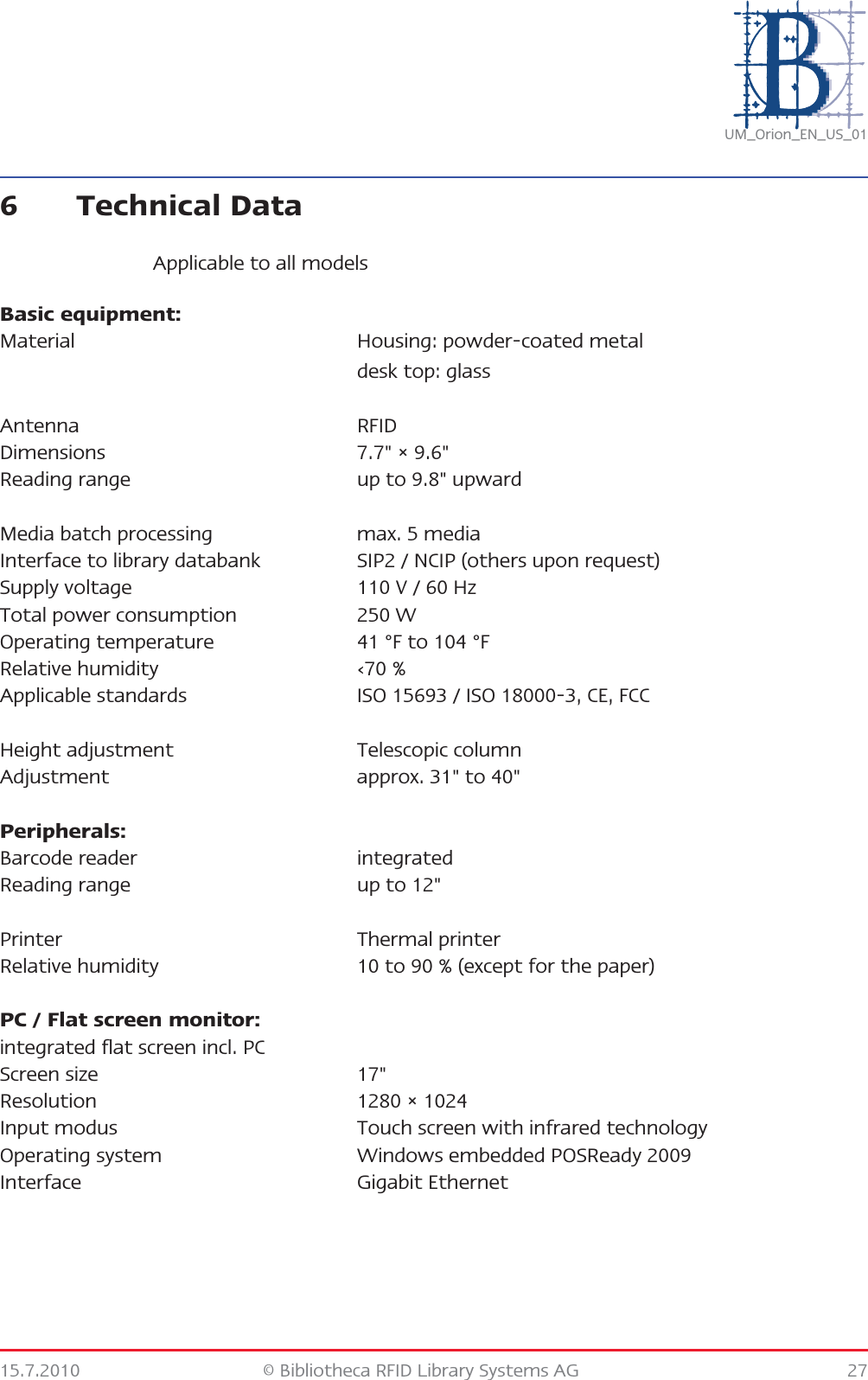 15.7.2010 © Bibliotheca RFID Library Systems AG 27UM_Orion_EN_US_016 Technical DataApplicable to all modelsBasic equipment:Material Housing: powder-coated metaldesk top: glassAntenna RFIDDimensions 7.7&quot; × 9.6&quot;Reading range up to 9.8&quot; upwardMedia batch processing max. 5 mediaInterface to library databank SIP2 / NCIP (others upon request)Supply voltage 110 V / 60 HzTotal power consumption 250 WOperating temperature 41 °F to 104 °FRelative humidity ‹70 %Applicable standards ISO 15693 / ISO 18000-3, CE, FCCHeight adjustment Telescopic columnAdjustment approx. 31&quot; to 40&quot;Peripherals:Barcode reader integratedReading range up to 12&quot;Printer Thermal printerRelative humidity 10 to 90 % (except for the paper)PC / Flat screen monitor:integrated flat screen incl. PCScreen size 17&quot;Resolution 1280 × 1024Input modus Touch screen with infrared technologyOperating system Windows embedded POSReady 2009Interface Gigabit Ethernet