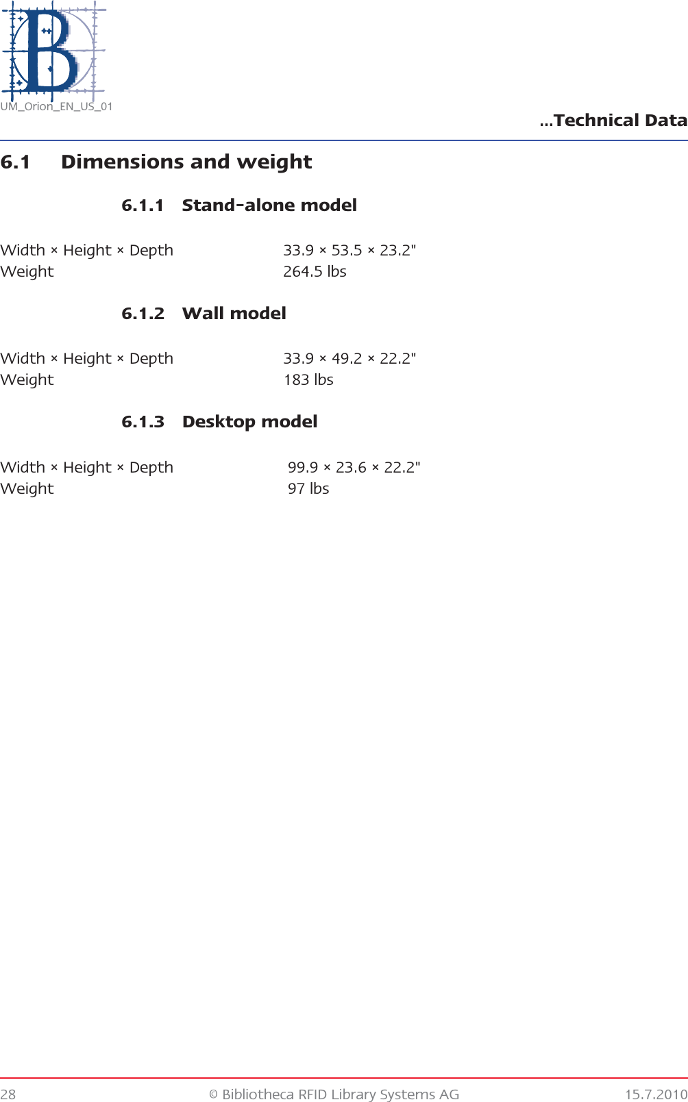 …Technical Data28 © Bibliotheca RFID Library Systems AG 15.7.2010UM_Orion_EN_US_016.1 Dimensions and weight6.1.1 Stand-alone model6.1.2 Wall model6.1.3 Desktop modelWidth × Height × Depth 33.9 × 53.5 × 23.2&quot;Weight 264.5 lbsWidth × Height × Depth 33.9 × 49.2 × 22.2&quot;Weight 183 lbsWidth × Height × Depth  99.9 × 23.6 × 22.2&quot;Weight  97 lbs