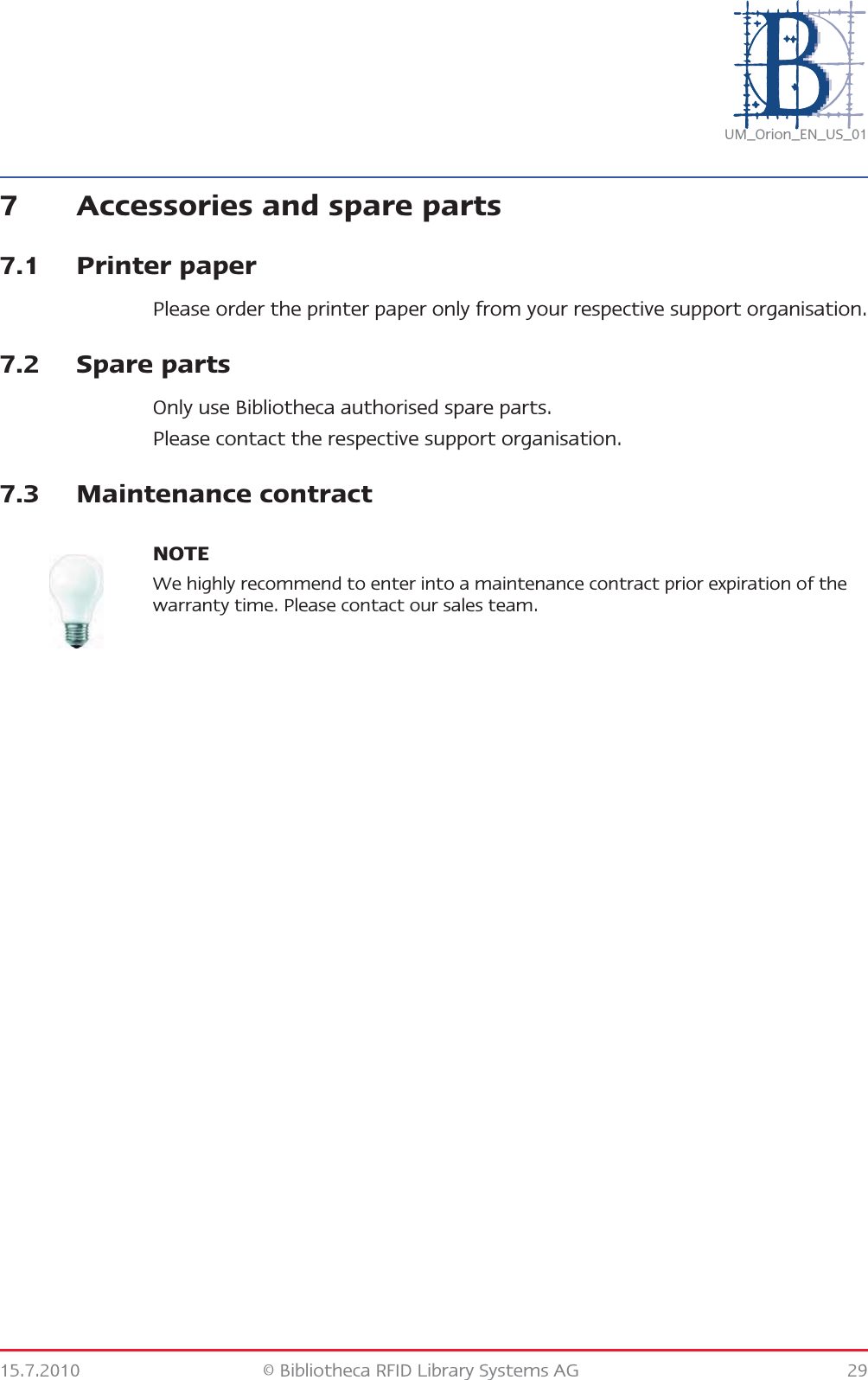 15.7.2010 © Bibliotheca RFID Library Systems AG 29UM_Orion_EN_US_017 Accessories and spare parts7.1 Printer paperPlease order the printer paper only from your respective support organisation.7.2 Spare partsOnly use Bibliotheca authorised spare parts.Please contact the respective support organisation.7.3 Maintenance contractNOTEWe highly recommend to enter into a maintenance contract prior expiration of the warranty time. Please contact our sales team.