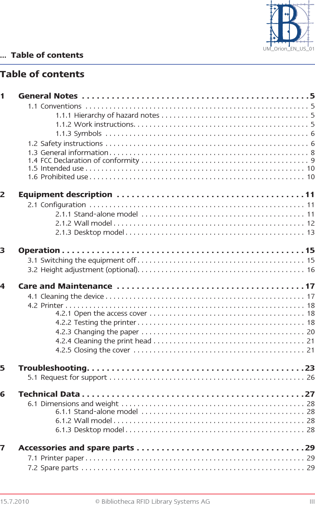 … Table of contents15.7.2010 © Bibliotheca RFID Library Systems AG IIIUM_Orion_EN_US_01Table of contents1 General Notes  . . . . . . . . . . . . . . . . . . . . . . . . . . . . . . . . . . . . . . . . . . . . . . 51.1 Conventions  . . . . . . . . . . . . . . . . . . . . . . . . . . . . . . . . . . . . . . . . . . . . . . . . . . . . . . . .  51.1.1 Hierarchy of hazard notes . . . . . . . . . . . . . . . . . . . . . . . . . . . . . . . . . . . . .  51.1.2 Work instructions. . . . . . . . . . . . . . . . . . . . . . . . . . . . . . . . . . . . . . . . . . . .  51.1.3 Symbols  . . . . . . . . . . . . . . . . . . . . . . . . . . . . . . . . . . . . . . . . . . . . . . . . . . . 61.2 Safety instructions . . . . . . . . . . . . . . . . . . . . . . . . . . . . . . . . . . . . . . . . . . . . . . . . . . . 61.3 General information . . . . . . . . . . . . . . . . . . . . . . . . . . . . . . . . . . . . . . . . . . . . . . . . . . 81.4 FCC Declaration of conformity . . . . . . . . . . . . . . . . . . . . . . . . . . . . . . . . . . . . . . . . . .  91.5 Intended use . . . . . . . . . . . . . . . . . . . . . . . . . . . . . . . . . . . . . . . . . . . . . . . . . . . . . . .  101.6 Prohibited use . . . . . . . . . . . . . . . . . . . . . . . . . . . . . . . . . . . . . . . . . . . . . . . . . . . . . .  102 Equipment description  . . . . . . . . . . . . . . . . . . . . . . . . . . . . . . . . . . . . . . 112.1 Configuration  . . . . . . . . . . . . . . . . . . . . . . . . . . . . . . . . . . . . . . . . . . . . . . . . . . . . . .  112.1.1 Stand-alone model  . . . . . . . . . . . . . . . . . . . . . . . . . . . . . . . . . . . . . . . . .  112.1.2 Wall model . . . . . . . . . . . . . . . . . . . . . . . . . . . . . . . . . . . . . . . . . . . . . . . .  122.1.3 Desktop model . . . . . . . . . . . . . . . . . . . . . . . . . . . . . . . . . . . . . . . . . . . . .  133 Operation . . . . . . . . . . . . . . . . . . . . . . . . . . . . . . . . . . . . . . . . . . . . . . . . . 153.1 Switching the equipment off . . . . . . . . . . . . . . . . . . . . . . . . . . . . . . . . . . . . . . . . . .  153.2 Height adjustment (optional). . . . . . . . . . . . . . . . . . . . . . . . . . . . . . . . . . . . . . . . . .  164 Care and Maintenance  . . . . . . . . . . . . . . . . . . . . . . . . . . . . . . . . . . . . . . 174.1 Cleaning the device . . . . . . . . . . . . . . . . . . . . . . . . . . . . . . . . . . . . . . . . . . . . . . . . . .  174.2 Printer . . . . . . . . . . . . . . . . . . . . . . . . . . . . . . . . . . . . . . . . . . . . . . . . . . . . . . . . . . . .  184.2.1 Open the access cover . . . . . . . . . . . . . . . . . . . . . . . . . . . . . . . . . . . . . . .  184.2.2 Testing the printer . . . . . . . . . . . . . . . . . . . . . . . . . . . . . . . . . . . . . . . . . .  184.2.3 Changing the paper . . . . . . . . . . . . . . . . . . . . . . . . . . . . . . . . . . . . . . . . .  204.2.4 Cleaning the print head . . . . . . . . . . . . . . . . . . . . . . . . . . . . . . . . . . . . . .  214.2.5 Closing the cover  . . . . . . . . . . . . . . . . . . . . . . . . . . . . . . . . . . . . . . . . . . .  215 Troubleshooting. . . . . . . . . . . . . . . . . . . . . . . . . . . . . . . . . . . . . . . . . . . . 235.1 Request for support . . . . . . . . . . . . . . . . . . . . . . . . . . . . . . . . . . . . . . . . . . . . . . . . . 266 Technical Data . . . . . . . . . . . . . . . . . . . . . . . . . . . . . . . . . . . . . . . . . . . . . 276.1 Dimensions and weight . . . . . . . . . . . . . . . . . . . . . . . . . . . . . . . . . . . . . . . . . . . . . . 286.1.1 Stand-alone model  . . . . . . . . . . . . . . . . . . . . . . . . . . . . . . . . . . . . . . . . .  286.1.2 Wall model . . . . . . . . . . . . . . . . . . . . . . . . . . . . . . . . . . . . . . . . . . . . . . . .  286.1.3 Desktop model . . . . . . . . . . . . . . . . . . . . . . . . . . . . . . . . . . . . . . . . . . . . .  287 Accessories and spare parts . . . . . . . . . . . . . . . . . . . . . . . . . . . . . . . . . . 297.1 Printer paper . . . . . . . . . . . . . . . . . . . . . . . . . . . . . . . . . . . . . . . . . . . . . . . . . . . . . . . 297.2 Spare parts  . . . . . . . . . . . . . . . . . . . . . . . . . . . . . . . . . . . . . . . . . . . . . . . . . . . . . . . . 29