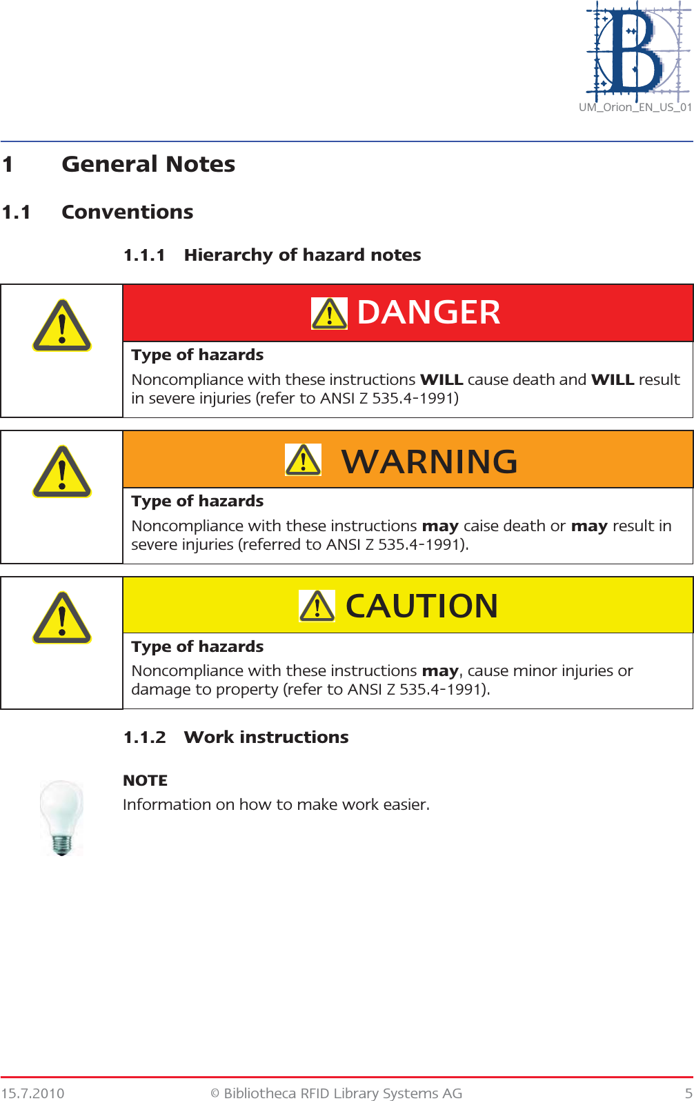 15.7.2010 © Bibliotheca RFID Library Systems AG 5UM_Orion_EN_US_011 General Notes1.1 Conventions1.1.1 Hierarchy of hazard notes1.1.2 Work instructionsType of hazardsNoncompliance with these instructions WILL cause death and WILL result in severe injuries (refer to ANSI Z 535.4-1991)DANGERType of hazardsNoncompliance with these instructions may caise death or may result in severe injuries (referred to ANSI Z 535.4-1991).WARNINGType of hazardsNoncompliance with these instructions may, cause minor injuries or damage to property (refer to ANSI Z 535.4-1991).CAUTIONNOTEInformation on how to make work easier.