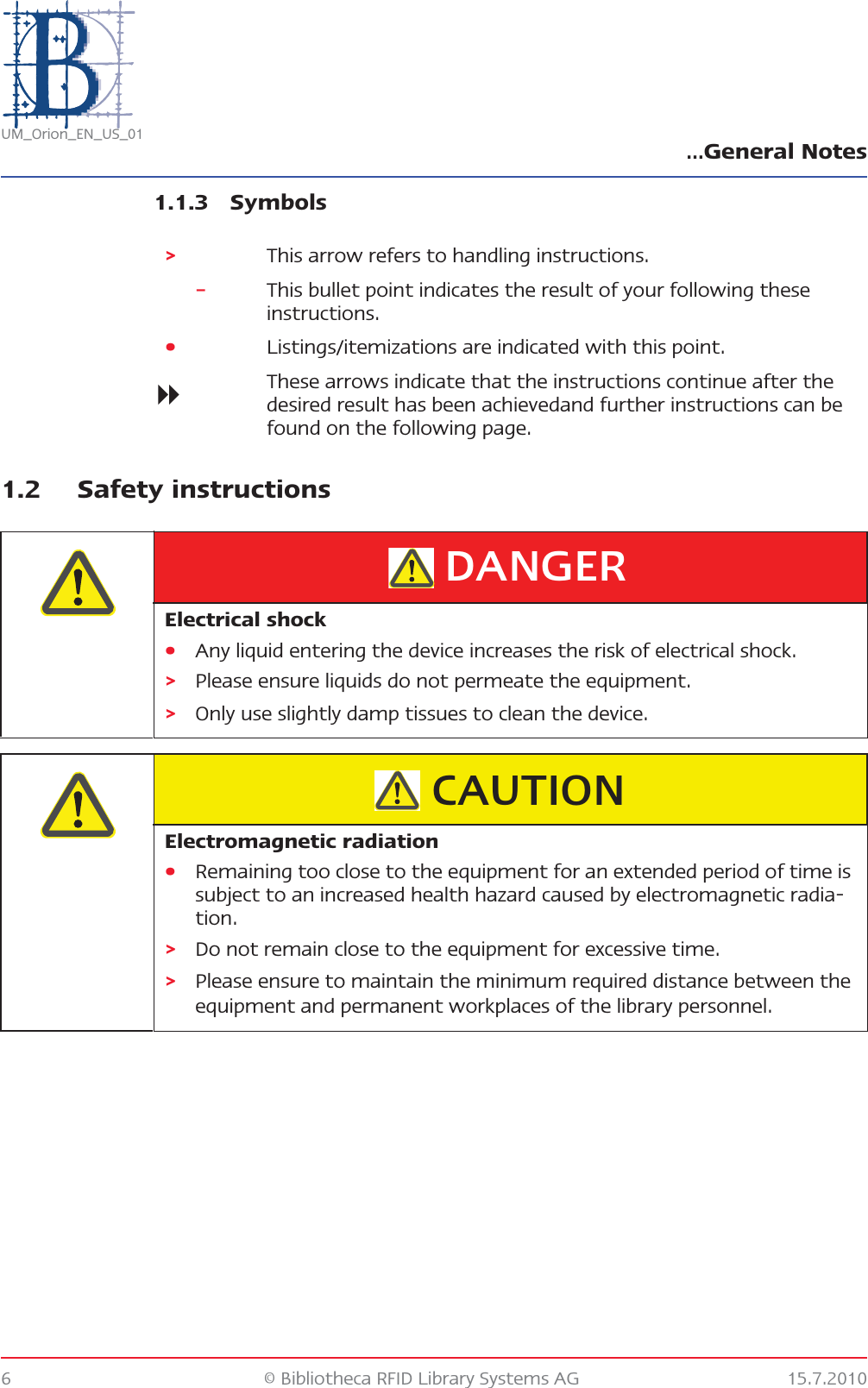 …General Notes6 © Bibliotheca RFID Library Systems AG 15.7.2010UM_Orion_EN_US_011.1.3 Symbols1.2 Safety instructions&gt;This arrow refers to handling instructions.–This bullet point indicates the result of your following these instructions.•Listings/itemizations are indicated with this point.These arrows indicate that the instructions continue after the desired result has been achievedand further instructions can be found on the following page.Electrical shock•Any liquid entering the device increases the risk of electrical shock.&gt;Please ensure liquids do not permeate the equipment.&gt;Only use slightly damp tissues to clean the device.DANGERElectromagnetic radiation•Remaining too close to the equipment for an extended period of time is subject to an increased health hazard caused by electromagnetic radia-tion.&gt;Do not remain close to the equipment for excessive time.&gt;Please ensure to maintain the minimum required distance between the equipment and permanent workplaces of the library personnel.CAUTION