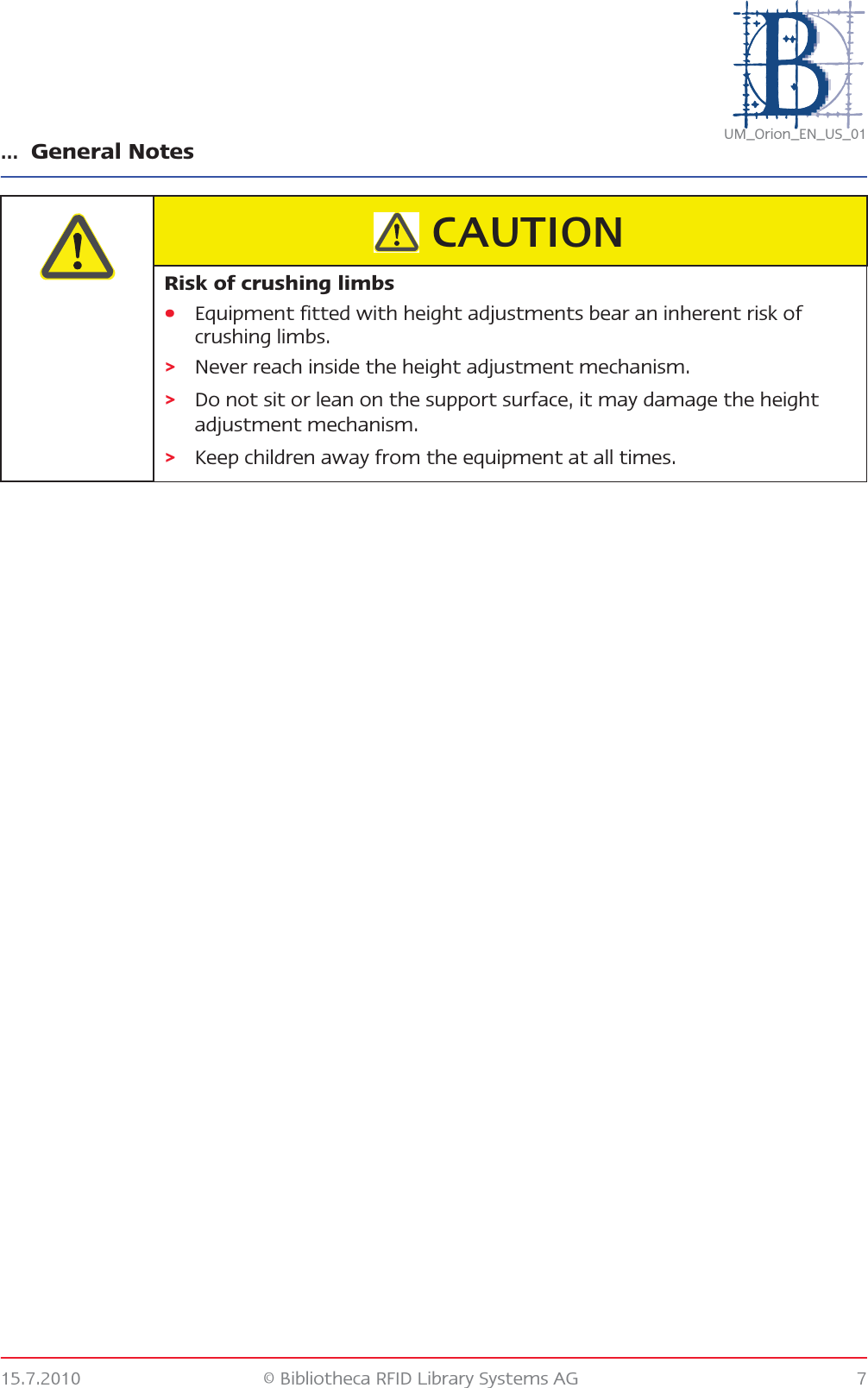 … General Notes15.7.2010 © Bibliotheca RFID Library Systems AG 7UM_Orion_EN_US_01Risk of crushing limbs•Equipment fitted with height adjustments bear an inherent risk of crushing limbs.&gt;Never reach inside the height adjustment mechanism.&gt;Do not sit or lean on the support surface, it may damage the height adjustment mechanism.&gt;Keep children away from the equipment at all times.CAUTION