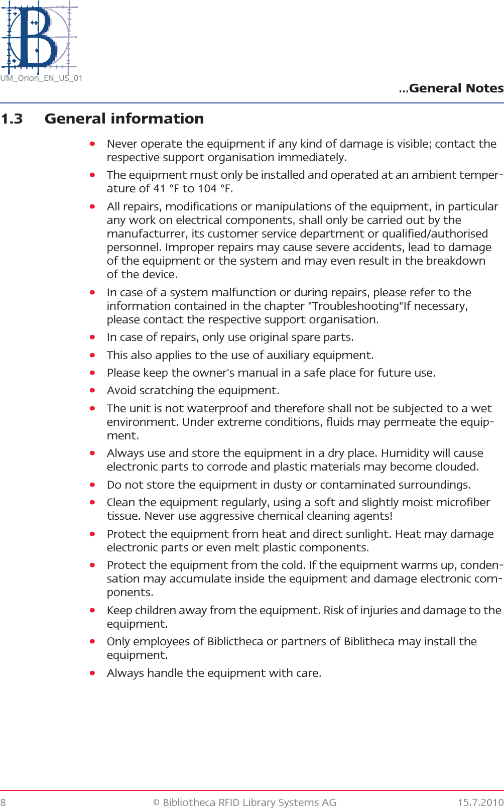 …General Notes8 © Bibliotheca RFID Library Systems AG 15.7.2010UM_Orion_EN_US_011.3 General information•Never operate the equipment if any kind of damage is visible; contact the respective support organisation immediately.•The equipment must only be installed and operated at an ambient temper-ature of 41 °F to 104 °F.•All repairs, modifications or manipulations of the equipment, in particular any work on electrical components, shall only be carried out by the manufacturrer, its customer service department or qualified/authorised personnel. Improper repairs may cause severe accidents, lead to damage of the equipment or the system and may even result in the breakdown of the device.•In case of a system malfunction or during repairs, please refer to the information contained in the chapter &quot;Troubleshooting&quot;If necessary, please contact the respective support organisation.•In case of repairs, only use original spare parts.•This also applies to the use of auxiliary equipment.•Please keep the owner&apos;s manual in a safe place for future use.•Avoid scratching the equipment.•The unit is not waterproof and therefore shall not be subjected to a wet environment. Under extreme conditions, fluids may permeate the equip-ment.•Always use and store the equipment in a dry place. Humidity will cause electronic parts to corrode and plastic materials may become clouded.•Do not store the equipment in dusty or contaminated surroundings.•Clean the equipment regularly, using a soft and slightly moist microfiber tissue. Never use aggressive chemical cleaning agents!•Protect the equipment from heat and direct sunlight. Heat may damage electronic parts or even melt plastic components.•Protect the equipment from the cold. If the equipment warms up, conden-sation may accumulate inside the equipment and damage electronic com-ponents.•Keep children away from the equipment. Risk of injuries and damage to the equipment.•Only employees of Biblictheca or partners of Biblitheca may install the equipment.•Always handle the equipment with care.