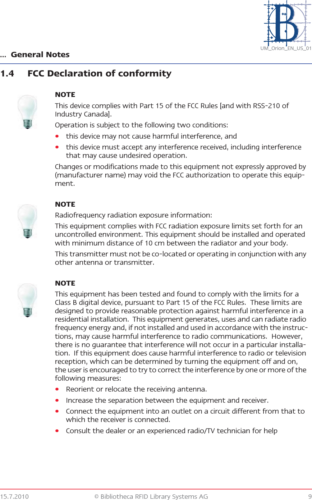 … General Notes15.7.2010 © Bibliotheca RFID Library Systems AG 9UM_Orion_EN_US_011.4 FCC Declaration of conformityNOTEThis device complies with Part 15 of the FCC Rules [and with RSS-210 of Industry Canada].Operation is subject to the following two conditions:•this device may not cause harmful interference, and •this device must accept any interference received, including interference that may cause undesired operation.Changes or modifications made to this equipment not expressly approved by (manufacturer name) may void the FCC authorization to operate this equip-ment.NOTERadiofrequency radiation exposure information:This equipment complies with FCC radiation exposure limits set forth for an uncontrolled environment. This equipment should be installed and operated with minimum distance of 10 cm between the radiator and your body.This transmitter must not be co-located or operating in conjunction with any other antenna or transmitter.NOTEThis equipment has been tested and found to comply with the limits for a Class B digital device, pursuant to Part 15 of the FCC Rules.  These limits are designed to provide reasonable protection against harmful interference in a residential installation.  This equipment generates, uses and can radiate radio frequency energy and, if not installed and used in accordance with the instruc-tions, may cause harmful interference to radio communications.  However, there is no guarantee that interference will not occur in a particular installa-tion.  If this equipment does cause harmful interference to radio or television reception, which can be determined by turning the equipment off and on, the user is encouraged to try to correct the interference by one or more of the following measures:•Reorient or relocate the receiving antenna.•Increase the separation between the equipment and receiver.•Connect the equipment into an outlet on a circuit different from that to which the receiver is connected.•Consult the dealer or an experienced radio/TV technician for help