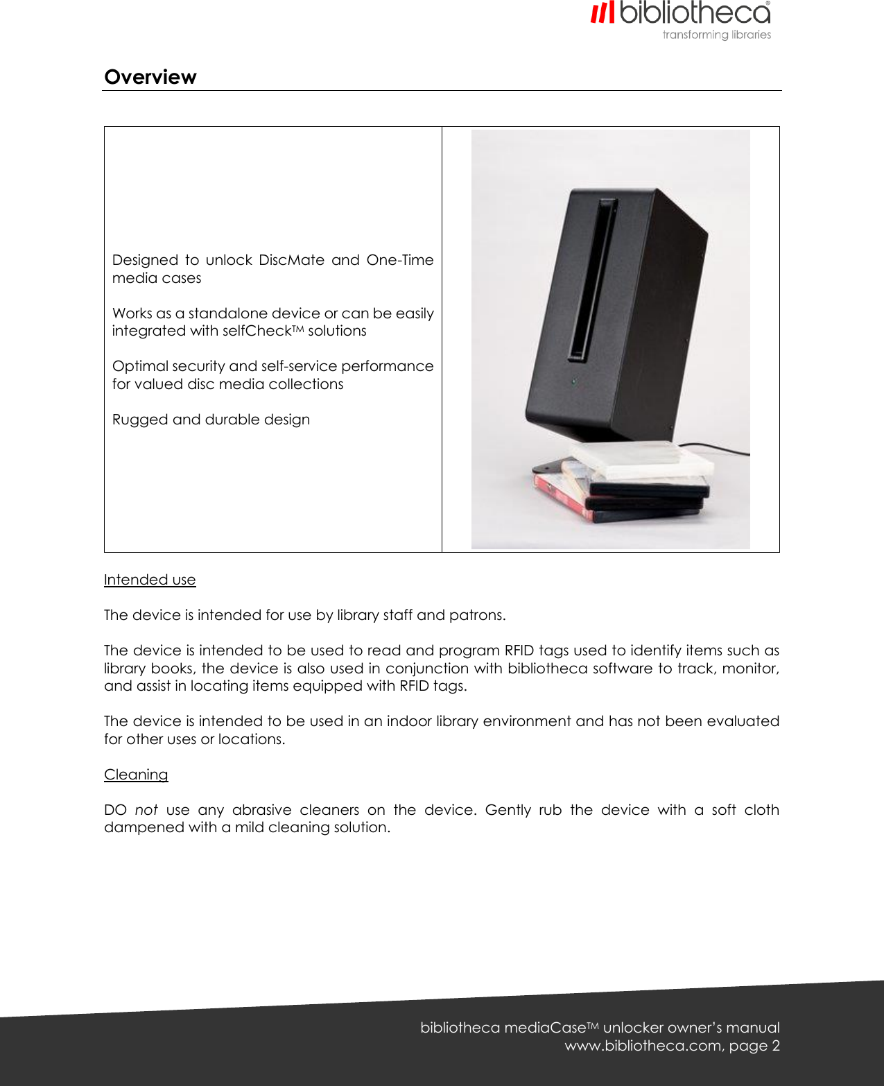   bibliotheca mediaCaseTM unlocker owner’s manual www.bibliotheca.com, page 2 Overview          Designed  to  unlock  DiscMate  and  One-Time media cases  Works as a standalone device or can be easily integrated with selfCheckTM solutions  Optimal security and self-service performance for valued disc media collections  Rugged and durable design          Intended use  The device is intended for use by library staff and patrons.  The device is intended to be used to read and program RFID tags used to identify items such as library books, the device is also used in conjunction with bibliotheca software to track, monitor, and assist in locating items equipped with RFID tags.  The device is intended to be used in an indoor library environment and has not been evaluated for other uses or locations.  Cleaning  DO  not  use  any  abrasive  cleaners  on  the  device.  Gently  rub  the  device  with  a  soft  cloth dampened with a mild cleaning solution.  