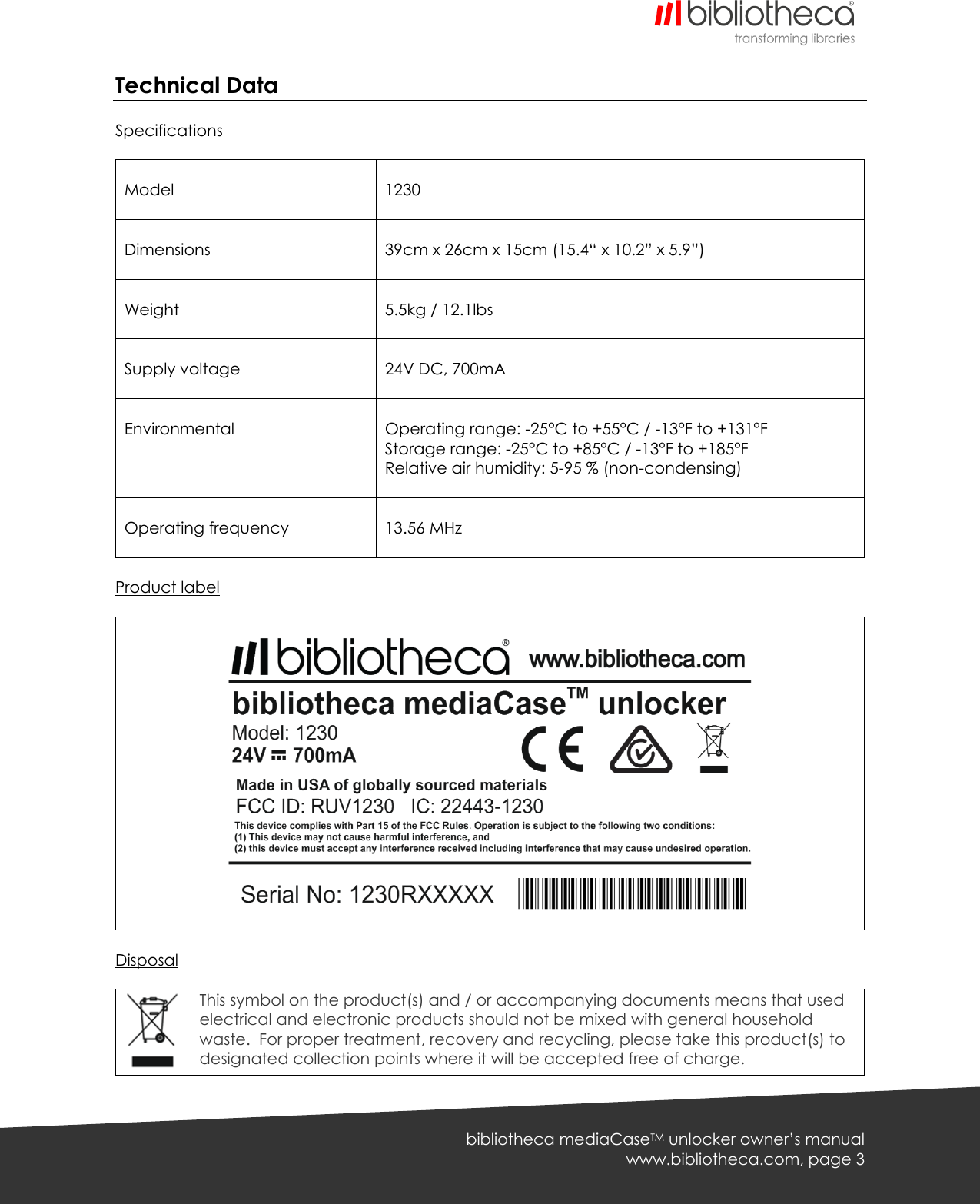   bibliotheca mediaCaseTM unlocker owner’s manual www.bibliotheca.com, page 3 Technical Data  Specifications   Model   1230  Dimensions   39cm x 26cm x 15cm (15.4“ x 10.2” x 5.9”)  Weight   5.5kg / 12.1lbs  Supply voltage   24V DC, 700mA  Environmental     Operating range: -25°C to +55°C / -13°F to +131°F Storage range: -25°C to +85°C / -13°F to +185°F Relative air humidity: 5-95 % (non-condensing)   Operating frequency   13.56 MHz  Product label      Disposal   This symbol on the product(s) and / or accompanying documents means that used electrical and electronic products should not be mixed with general household waste.  For proper treatment, recovery and recycling, please take this product(s) to designated collection points where it will be accepted free of charge. 