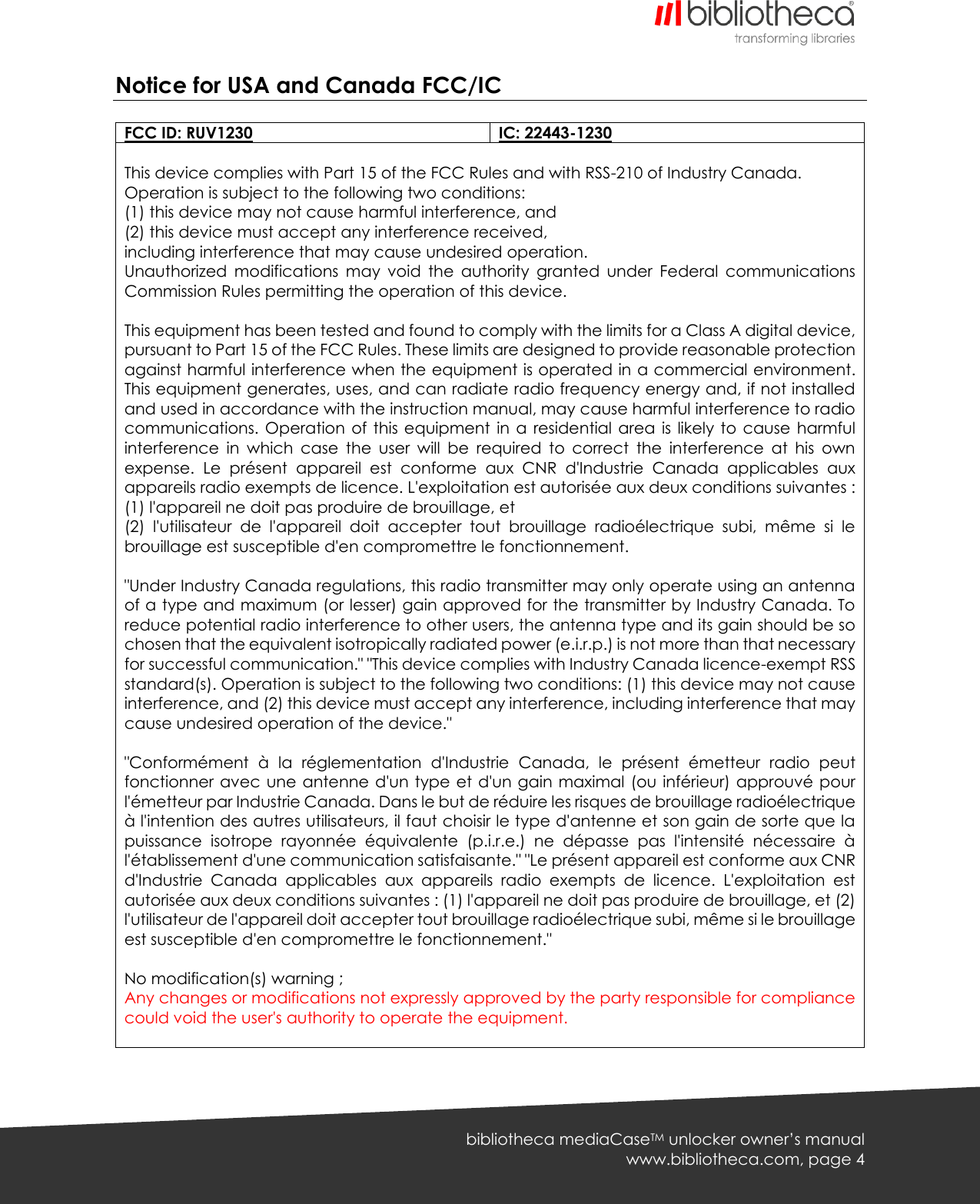   bibliotheca mediaCaseTM unlocker owner’s manual www.bibliotheca.com, page 4 Notice for USA and Canada FCC/IC  FCC ID: RUV1230 IC: 22443-1230  This device complies with Part 15 of the FCC Rules and with RSS-210 of Industry Canada. Operation is subject to the following two conditions: (1) this device may not cause harmful interference, and (2) this device must accept any interference received, including interference that may cause undesired operation. Unauthorized  modifications  may  void  the  authority  granted  under  Federal  communications Commission Rules permitting the operation of this device.  This equipment has been tested and found to comply with the limits for a Class A digital device, pursuant to Part 15 of the FCC Rules. These limits are designed to provide reasonable protection against harmful interference when the equipment is operated in a commercial environment. This equipment generates, uses, and can radiate radio frequency energy and, if not installed and used in accordance with the instruction manual, may cause harmful interference to radio communications. Operation  of  this equipment  in a  residential  area is  likely to  cause  harmful interference  in  which  case  the  user  will  be  required  to  correct  the  interference  at  his  own expense.  Le  présent  appareil  est  conforme  aux  CNR  d&apos;Industrie  Canada  applicables  aux appareils radio exempts de licence. L&apos;exploitation est autorisée aux deux conditions suivantes : (1) l&apos;appareil ne doit pas produire de brouillage, et (2)  l&apos;utilisateur  de  l&apos;appareil  doit  accepter  tout  brouillage  radioélectrique  subi,  même  si  le brouillage est susceptible d&apos;en compromettre le fonctionnement.  &quot;Under Industry Canada regulations, this radio transmitter may only operate using an antenna of a type and maximum (or lesser) gain approved for the transmitter by Industry Canada. To reduce potential radio interference to other users, the antenna type and its gain should be so chosen that the equivalent isotropically radiated power (e.i.r.p.) is not more than that necessary for successful communication.&quot; &quot;This device complies with Industry Canada licence-exempt RSS standard(s). Operation is subject to the following two conditions: (1) this device may not cause interference, and (2) this device must accept any interference, including interference that may cause undesired operation of the device.&quot;  &quot;Conformément  à  la  réglementation  d&apos;Industrie  Canada,  le  présent  émetteur  radio  peut fonctionner avec une antenne d&apos;un type et d&apos;un gain maximal (ou inférieur) approuvé pour l&apos;émetteur par Industrie Canada. Dans le but de réduire les risques de brouillage radioélectrique à l&apos;intention des autres utilisateurs, il faut choisir le type d&apos;antenne et son gain de sorte que la puissance  isotrope  rayonnée  équivalente  (p.i.r.e.)  ne  dépasse  pas  l&apos;intensité  nécessaire  à l&apos;établissement d&apos;une communication satisfaisante.&quot; &quot;Le présent appareil est conforme aux CNR d&apos;Industrie  Canada  applicables  aux  appareils  radio  exempts  de  licence.  L&apos;exploitation  est autorisée aux deux conditions suivantes : (1) l&apos;appareil ne doit pas produire de brouillage, et (2) l&apos;utilisateur de l&apos;appareil doit accepter tout brouillage radioélectrique subi, même si le brouillage est susceptible d&apos;en compromettre le fonctionnement.&quot;  No modification(s) warning ; Any changes or modifications not expressly approved by the party responsible for compliance could void the user&apos;s authority to operate the equipment.      