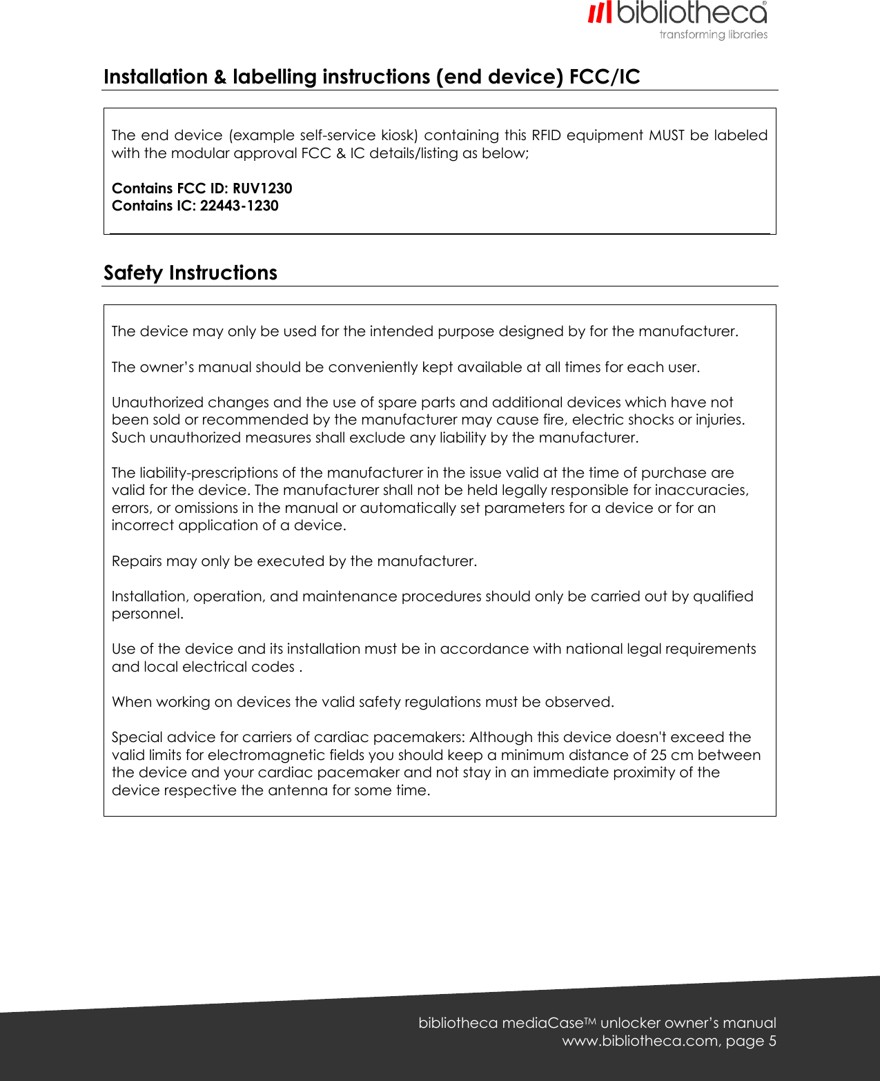   bibliotheca mediaCaseTM unlocker owner’s manual www.bibliotheca.com, page 5 Installation &amp; labelling instructions (end device) FCC/IC   The end device (example self-service kiosk) containing this RFID equipment MUST be labeled with the modular approval FCC &amp; IC details/listing as below;  Contains FCC ID: RUV1230 Contains IC: 22443-1230   Safety Instructions   The device may only be used for the intended purpose designed by for the manufacturer.  The owner’s manual should be conveniently kept available at all times for each user.  Unauthorized changes and the use of spare parts and additional devices which have not been sold or recommended by the manufacturer may cause fire, electric shocks or injuries. Such unauthorized measures shall exclude any liability by the manufacturer.  The liability-prescriptions of the manufacturer in the issue valid at the time of purchase are valid for the device. The manufacturer shall not be held legally responsible for inaccuracies, errors, or omissions in the manual or automatically set parameters for a device or for an incorrect application of a device.  Repairs may only be executed by the manufacturer.  Installation, operation, and maintenance procedures should only be carried out by qualified personnel.  Use of the device and its installation must be in accordance with national legal requirements and local electrical codes .  When working on devices the valid safety regulations must be observed.  Special advice for carriers of cardiac pacemakers: Although this device doesn&apos;t exceed the valid limits for electromagnetic fields you should keep a minimum distance of 25 cm between the device and your cardiac pacemaker and not stay in an immediate proximity of the device respective the antenna for some time.  