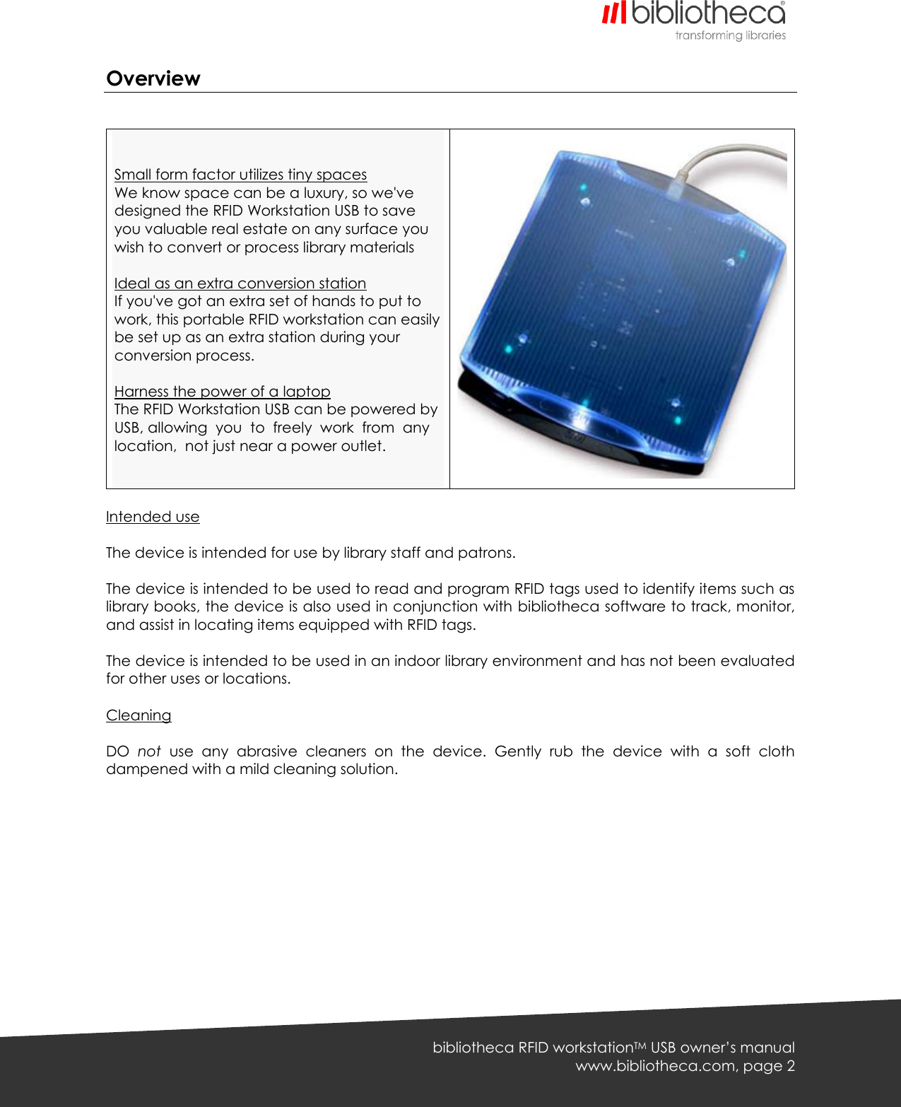   bibliotheca RFID workstationTM USB owner’s manual www.bibliotheca.com, page 2 Overview     Small form factor utilizes tiny spaces We know space can be a luxury, so we&apos;ve designed the RFID Workstation USB to save you valuable real estate on any surface you wish to convert or process library materials  Ideal as an extra conversion station If you&apos;ve got an extra set of hands to put to work, this portable RFID workstation can easily be set up as an extra station during your conversion process.  Harness the power of a laptop The RFID Workstation USB can be powered by USB, allowing  you  to  freely  work  from  any  location,  not just near a power outlet.     Intended use  The device is intended for use by library staff and patrons.  The device is intended to be used to read and program RFID tags used to identify items such as library books, the device is also used in conjunction with bibliotheca software to track, monitor, and assist in locating items equipped with RFID tags.  The device is intended to be used in an indoor library environment and has not been evaluated for other uses or locations.  Cleaning  DO  not  use  any  abrasive  cleaners  on  the  device.  Gently  rub  the  device  with  a  soft  cloth dampened with a mild cleaning solution.  