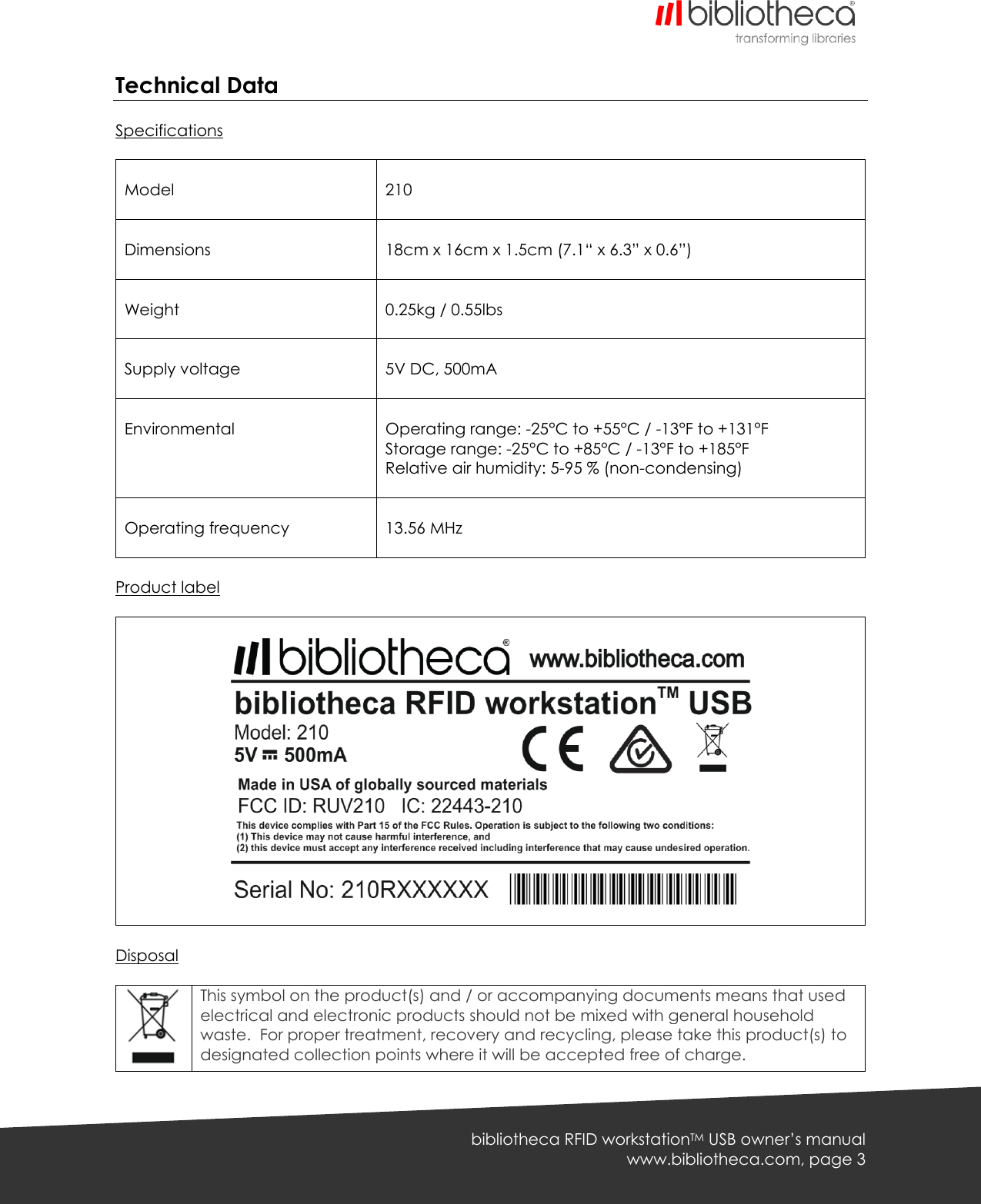   bibliotheca RFID workstationTM USB owner’s manual www.bibliotheca.com, page 3 Technical Data  Specifications   Model   210  Dimensions   18cm x 16cm x 1.5cm (7.1“ x 6.3” x 0.6”)  Weight   0.25kg / 0.55lbs  Supply voltage   5V DC, 500mA  Environmental     Operating range: -25°C to +55°C / -13°F to +131°F Storage range: -25°C to +85°C / -13°F to +185°F Relative air humidity: 5-95 % (non-condensing)   Operating frequency   13.56 MHz  Product label      Disposal   This symbol on the product(s) and / or accompanying documents means that used electrical and electronic products should not be mixed with general household waste.  For proper treatment, recovery and recycling, please take this product(s) to designated collection points where it will be accepted free of charge. 