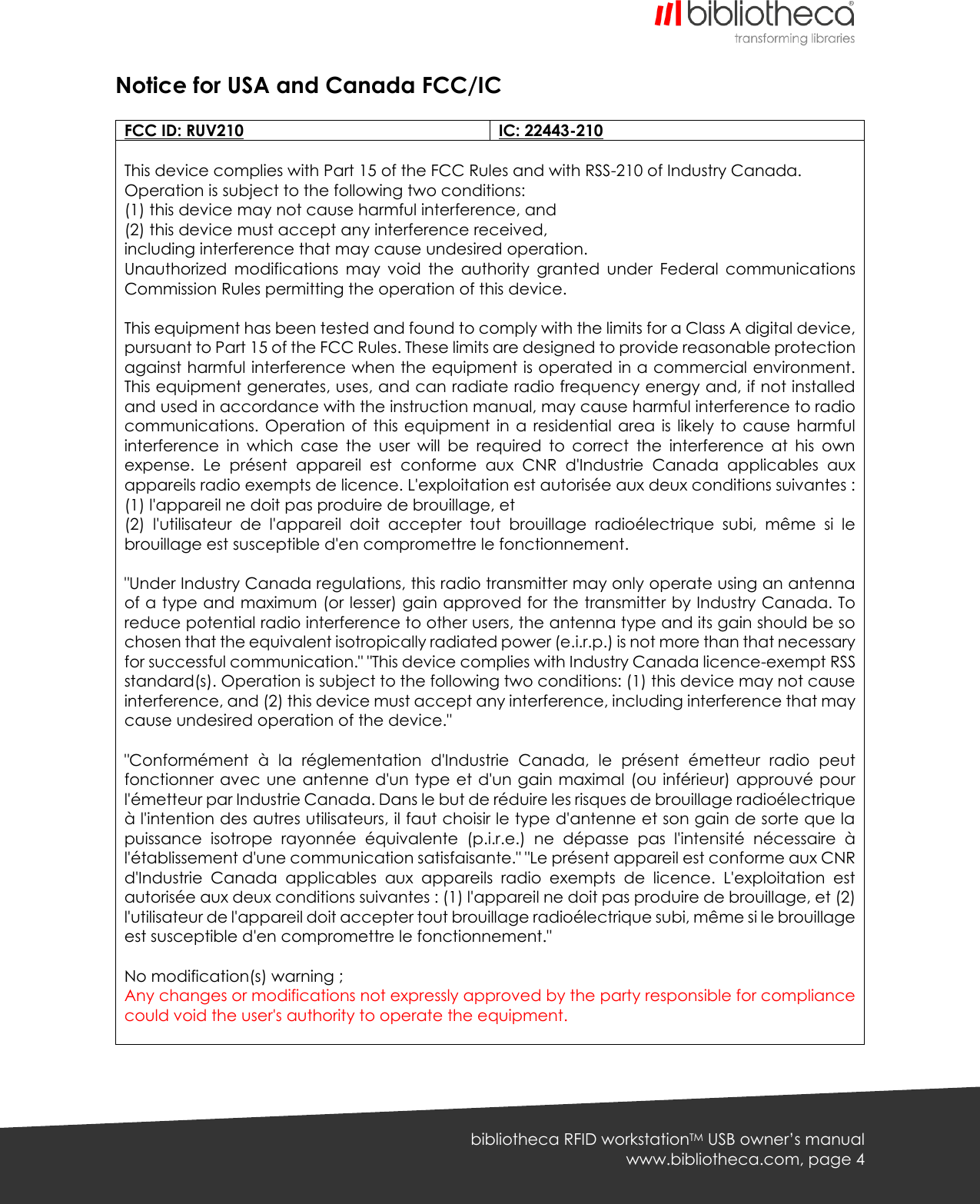   bibliotheca RFID workstationTM USB owner’s manual www.bibliotheca.com, page 4 Notice for USA and Canada FCC/IC  FCC ID: RUV210 IC: 22443-210  This device complies with Part 15 of the FCC Rules and with RSS-210 of Industry Canada. Operation is subject to the following two conditions: (1) this device may not cause harmful interference, and (2) this device must accept any interference received, including interference that may cause undesired operation. Unauthorized  modifications  may  void  the  authority  granted  under  Federal  communications Commission Rules permitting the operation of this device.  This equipment has been tested and found to comply with the limits for a Class A digital device, pursuant to Part 15 of the FCC Rules. These limits are designed to provide reasonable protection against harmful interference when the equipment is operated in a commercial environment. This equipment generates, uses, and can radiate radio frequency energy and, if not installed and used in accordance with the instruction manual, may cause harmful interference to radio communications. Operation  of this equipment  in  a residential area  is likely to  cause  harmful interference  in  which  case  the  user  will  be  required  to  correct  the  interference  at  his  own expense.  Le  présent  appareil  est  conforme  aux  CNR  d&apos;Industrie  Canada  applicables  aux appareils radio exempts de licence. L&apos;exploitation est autorisée aux deux conditions suivantes : (1) l&apos;appareil ne doit pas produire de brouillage, et (2)  l&apos;utilisateur  de  l&apos;appareil  doit  accepter  tout  brouillage  radioélectrique  subi,  même  si  le brouillage est susceptible d&apos;en compromettre le fonctionnement.  &quot;Under Industry Canada regulations, this radio transmitter may only operate using an antenna of a type and maximum (or lesser) gain approved for the transmitter by Industry Canada. To reduce potential radio interference to other users, the antenna type and its gain should be so chosen that the equivalent isotropically radiated power (e.i.r.p.) is not more than that necessary for successful communication.&quot; &quot;This device complies with Industry Canada licence-exempt RSS standard(s). Operation is subject to the following two conditions: (1) this device may not cause interference, and (2) this device must accept any interference, including interference that may cause undesired operation of the device.&quot;  &quot;Conformément  à  la  réglementation  d&apos;Industrie  Canada,  le  présent  émetteur  radio  peut fonctionner avec une antenne d&apos;un type et d&apos;un gain maximal  (ou inférieur) approuvé pour l&apos;émetteur par Industrie Canada. Dans le but de réduire les risques de brouillage radioélectrique à l&apos;intention des autres utilisateurs, il faut choisir le type d&apos;antenne et son gain de sorte que la puissance  isotrope  rayonnée  équivalente  (p.i.r.e.)  ne  dépasse  pas  l&apos;intensité  nécessaire  à l&apos;établissement d&apos;une communication satisfaisante.&quot; &quot;Le présent appareil est conforme aux CNR d&apos;Industrie  Canada  applicables  aux  appareils  radio  exempts  de  licence.  L&apos;exploitation  est autorisée aux deux conditions suivantes : (1) l&apos;appareil ne doit pas produire de brouillage, et (2) l&apos;utilisateur de l&apos;appareil doit accepter tout brouillage radioélectrique subi, même si le brouillage est susceptible d&apos;en compromettre le fonctionnement.&quot;  No modification(s) warning ; Any changes or modifications not expressly approved by the party responsible for compliance could void the user&apos;s authority to operate the equipment.      