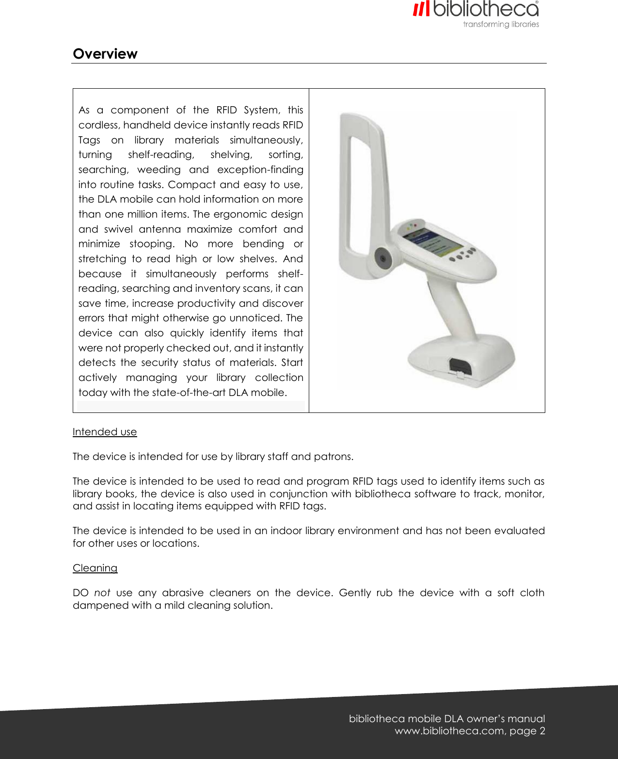   bibliotheca mobile DLA owner’s manual www.bibliotheca.com, page 2 Overview    As  a  component  of  the  RFID  System,  this cordless, handheld device instantly reads RFID Tags  on  library  materials  simultaneously, turning  shelf-reading,  shelving,  sorting, searching,  weeding  and  exception-finding into routine tasks. Compact and easy to use, the DLA mobile can hold information on more than one million items. The ergonomic design and  swivel  antenna  maximize  comfort  and minimize  stooping.  No  more  bending  or stretching  to  read  high  or  low  shelves.  And because  it  simultaneously  performs  shelf-reading, searching and inventory scans, it can save time, increase productivity and discover errors that might otherwise go unnoticed. The device  can  also  quickly  identify  items  that were not properly checked out, and it instantly detects  the  security  status  of  materials.  Start actively  managing  your  library  collection today with the state-of-the-art DLA mobile.    Intended use  The device is intended for use by library staff and patrons.  The device is intended to be used to read and program RFID tags used to identify items such as library books, the device is also used in conjunction with bibliotheca software to track, monitor, and assist in locating items equipped with RFID tags.  The device is intended to be used in an indoor library environment and has not been evaluated for other uses or locations.  Cleaning  DO  not  use  any  abrasive  cleaners  on  the  device.  Gently  rub  the  device  with  a  soft  cloth dampened with a mild cleaning solution.  