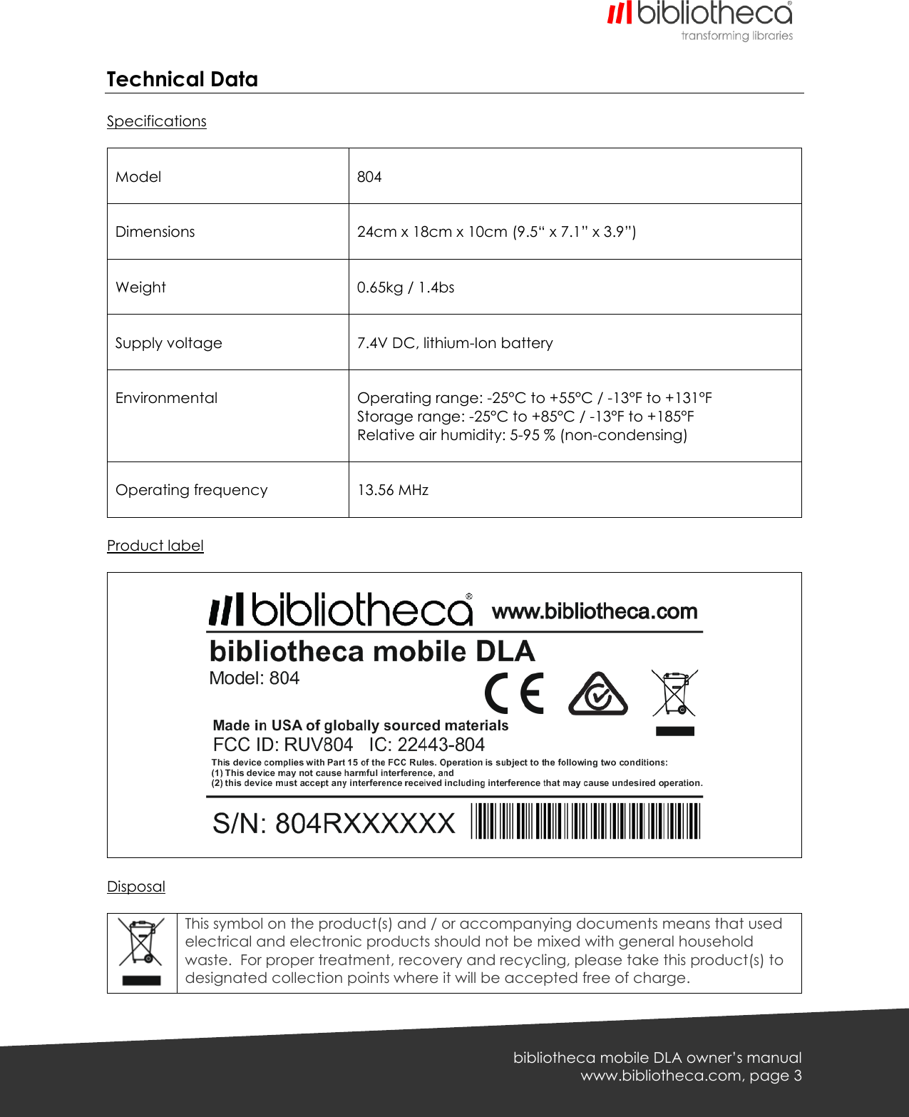   bibliotheca mobile DLA owner’s manual www.bibliotheca.com, page 3 Technical Data  Specifications   Model   804  Dimensions   24cm x 18cm x 10cm (9.5“ x 7.1” x 3.9”)  Weight   0.65kg / 1.4bs  Supply voltage   7.4V DC, lithium-Ion battery  Environmental     Operating range: -25°C to +55°C / -13°F to +131°F Storage range: -25°C to +85°C / -13°F to +185°F Relative air humidity: 5-95 % (non-condensing)   Operating frequency   13.56 MHz  Product label      Disposal   This symbol on the product(s) and / or accompanying documents means that used electrical and electronic products should not be mixed with general household waste.  For proper treatment, recovery and recycling, please take this product(s) to designated collection points where it will be accepted free of charge. 