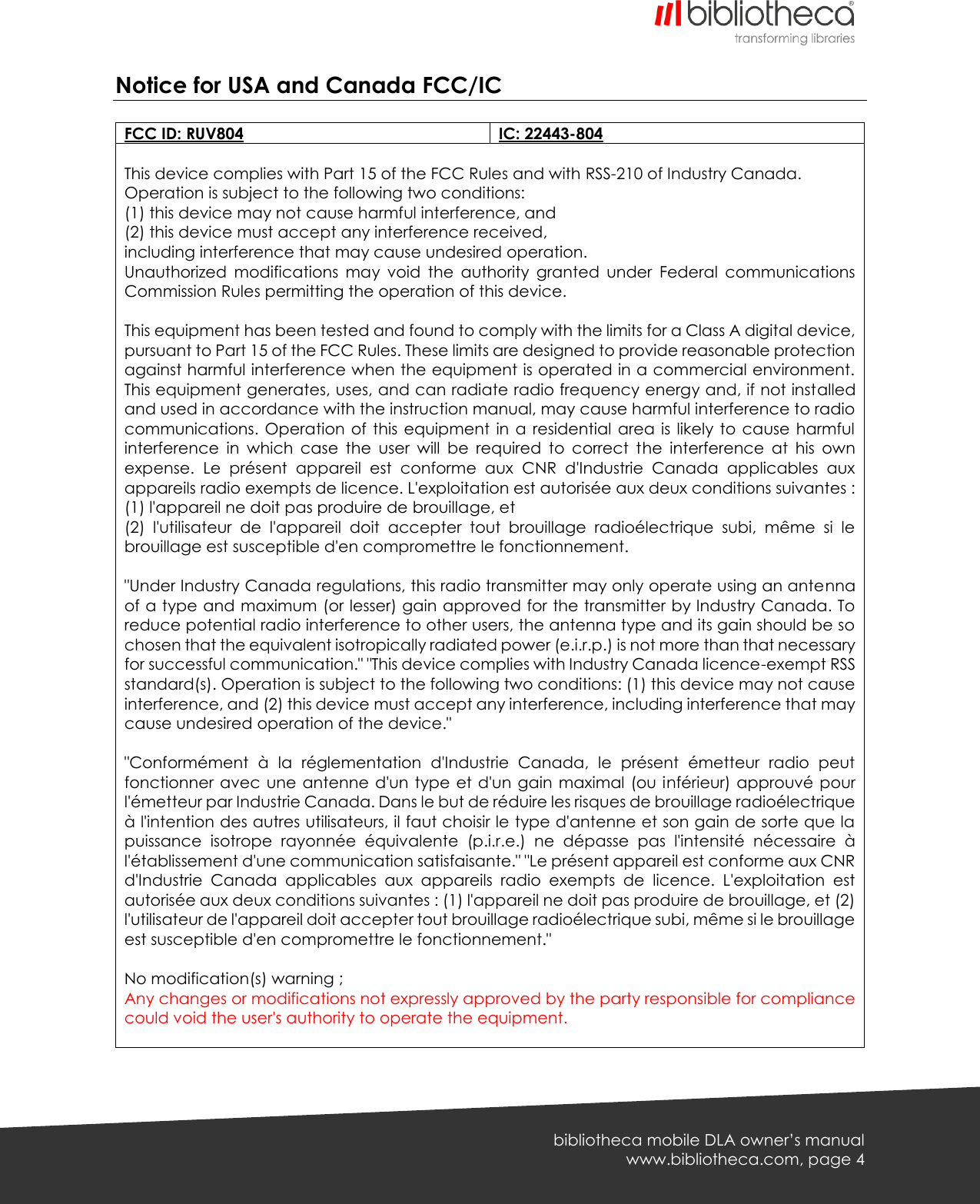   bibliotheca mobile DLA owner’s manual www.bibliotheca.com, page 4 Notice for USA and Canada FCC/IC  FCC ID: RUV804 IC: 22443-804  This device complies with Part 15 of the FCC Rules and with RSS-210 of Industry Canada. Operation is subject to the following two conditions: (1) this device may not cause harmful interference, and (2) this device must accept any interference received, including interference that may cause undesired operation. Unauthorized  modifications  may  void  the  authority  granted  under  Federal  communications Commission Rules permitting the operation of this device.  This equipment has been tested and found to comply with the limits for a Class A digital device, pursuant to Part 15 of the FCC Rules. These limits are designed to provide reasonable protection against harmful interference when the equipment is operated in a commercial environment. This equipment generates, uses, and can radiate radio frequency energy and, if not installed and used in accordance with the instruction manual, may cause harmful interference to radio communications. Operation of  this  equipment  in a  residential area  is  likely to  cause  harmful interference  in  which  case  the  user  will  be  required  to  correct  the  interference  at  his  own expense.  Le  présent  appareil  est  conforme  aux  CNR  d&apos;Industrie  Canada  applicables  aux appareils radio exempts de licence. L&apos;exploitation est autorisée aux deux conditions suivantes : (1) l&apos;appareil ne doit pas produire de brouillage, et (2)  l&apos;utilisateur  de  l&apos;appareil  doit  accepter  tout  brouillage  radioélectrique  subi,  même  si  le brouillage est susceptible d&apos;en compromettre le fonctionnement.  &quot;Under Industry Canada regulations, this radio transmitter may only operate using an antenna of a type and maximum (or lesser) gain approved for the transmitter by Industry Canada. To reduce potential radio interference to other users, the antenna type and its gain should be so chosen that the equivalent isotropically radiated power (e.i.r.p.) is not more than that necessary for successful communication.&quot; &quot;This device complies with Industry Canada licence-exempt RSS standard(s). Operation is subject to the following two conditions: (1) this device may not cause interference, and (2) this device must accept any interference, including interference that may cause undesired operation of the device.&quot;  &quot;Conformément  à  la  réglementation  d&apos;Industrie  Canada,  le  présent  émetteur  radio  peut fonctionner  avec  une  antenne d&apos;un type  et  d&apos;un  gain maximal (ou inférieur) approuvé pour l&apos;émetteur par Industrie Canada. Dans le but de réduire les risques de brouillage radioélectrique à l&apos;intention des autres utilisateurs, il faut choisir le type d&apos;antenne et son gain de sorte que la puissance  isotrope  rayonnée  équivalente  (p.i.r.e.)  ne  dépasse  pas  l&apos;intensité  nécessaire  à l&apos;établissement d&apos;une communication satisfaisante.&quot; &quot;Le présent appareil est conforme aux CNR d&apos;Industrie  Canada  applicables  aux  appareils  radio  exempts  de  licence.  L&apos;exploitation  est autorisée aux deux conditions suivantes : (1) l&apos;appareil ne doit pas produire de brouillage, et (2) l&apos;utilisateur de l&apos;appareil doit accepter tout brouillage radioélectrique subi, même si le brouillage est susceptible d&apos;en compromettre le fonctionnement.&quot;  No modification(s) warning ; Any changes or modifications not expressly approved by the party responsible for compliance could void the user&apos;s authority to operate the equipment.      