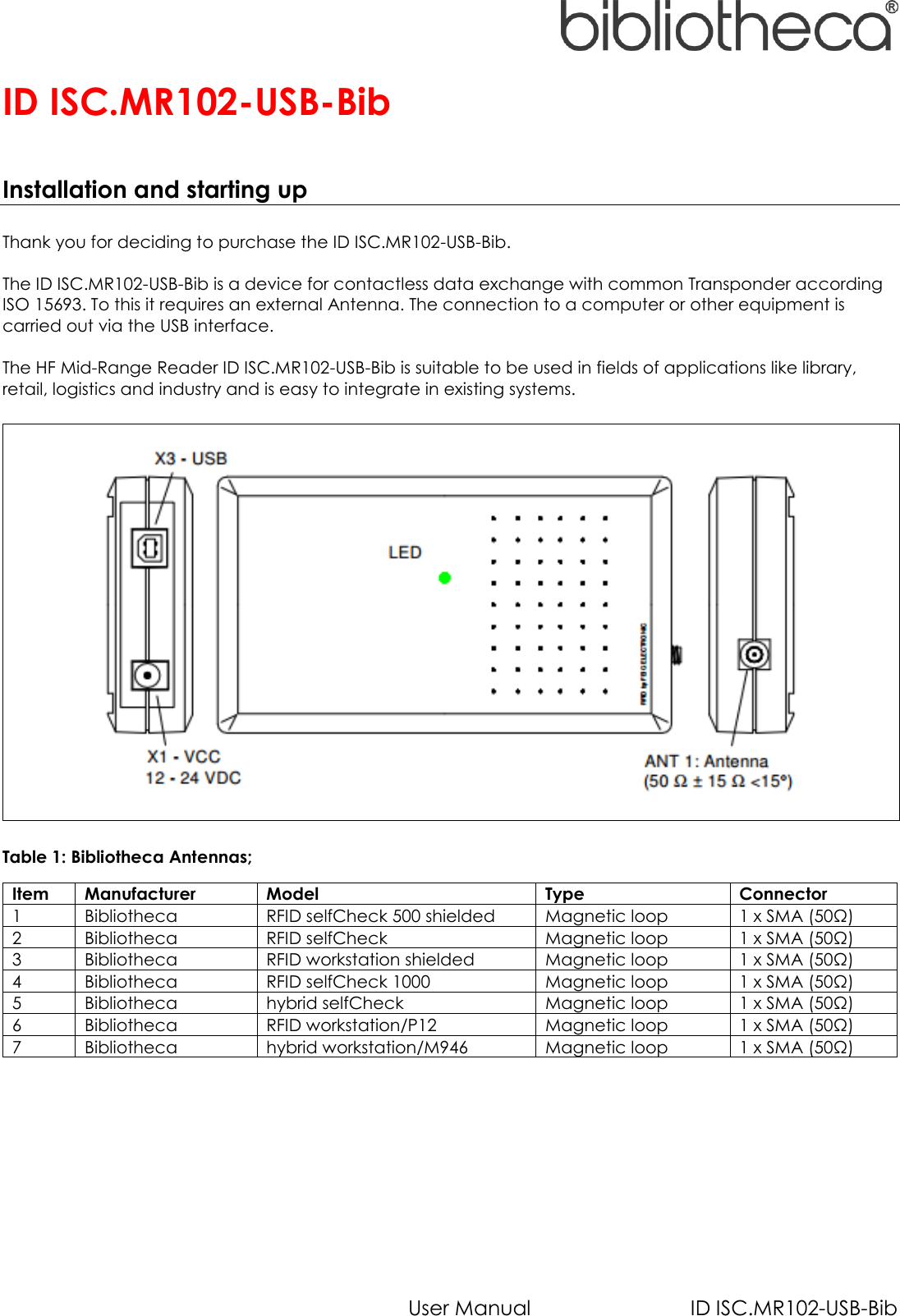   User Manual  ID ISC.MR102-USB-Bib ID ISC.MR102-USB-Bib    Installation and starting up  Thank you for deciding to purchase the ID ISC.MR102-USB-Bib.  The ID ISC.MR102-USB-Bib is a device for contactless data exchange with common Transponder according ISO 15693. To this it requires an external Antenna. The connection to a computer or other equipment is carried out via the USB interface.  The HF Mid-Range Reader ID ISC.MR102-USB-Bib is suitable to be used in fields of applications like library, retail, logistics and industry and is easy to integrate in existing systems.      Table 1: Bibliotheca Antennas; Item Manufacturer Model Type Connector 1 Bibliotheca RFID selfCheck 500 shielded Magnetic loop 1 x SMA (50Ω) 2 Bibliotheca RFID selfCheck Magnetic loop 1 x SMA (50Ω) 3 Bibliotheca RFID workstation shielded Magnetic loop 1 x SMA (50Ω) 4 Bibliotheca RFID selfCheck 1000 Magnetic loop 1 x SMA (50Ω) 5 Bibliotheca hybrid selfCheck Magnetic loop 1 x SMA (50Ω) 6 Bibliotheca RFID workstation/P12 Magnetic loop 1 x SMA (50Ω) 7 Bibliotheca hybrid workstation/M946 Magnetic loop 1 x SMA (50Ω)     