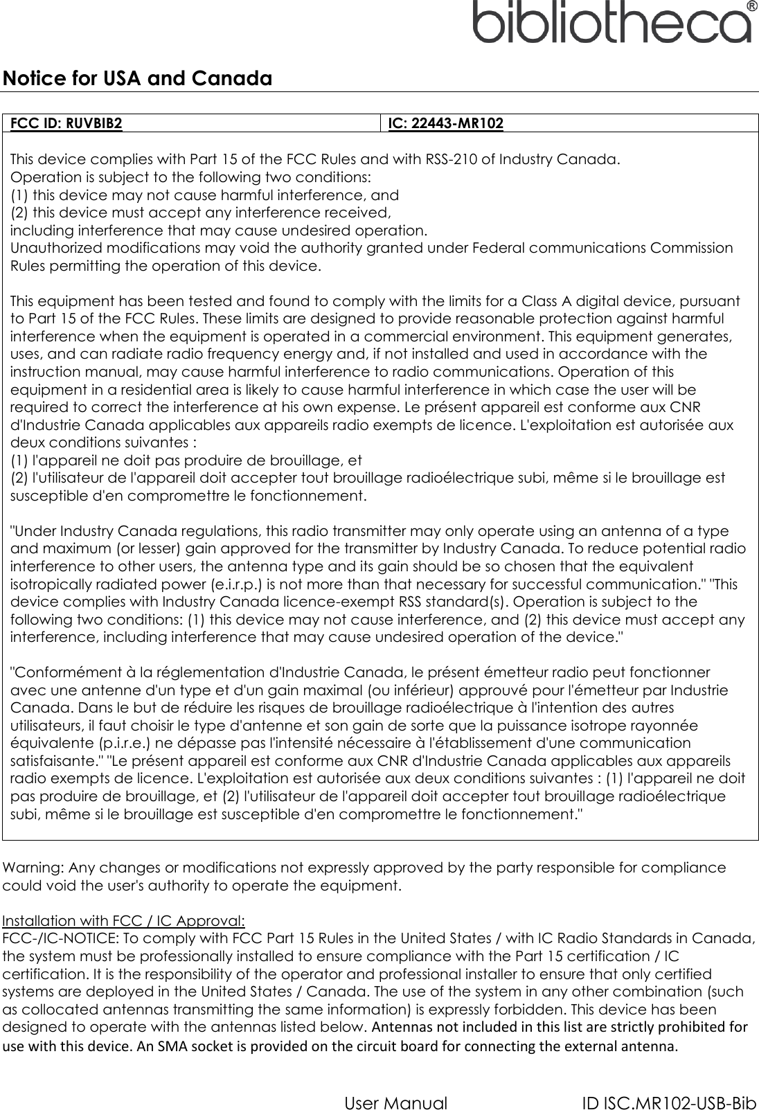   User Manual  ID ISC.MR102-USB-Bib Notice for USA and Canada  FCC ID: RUVBIB2 IC: 22443-MR102  This device complies with Part 15 of the FCC Rules and with RSS-210 of Industry Canada. Operation is subject to the following two conditions: (1) this device may not cause harmful interference, and (2) this device must accept any interference received, including interference that may cause undesired operation. Unauthorized modifications may void the authority granted under Federal communications Commission Rules permitting the operation of this device.  This equipment has been tested and found to comply with the limits for a Class A digital device, pursuant to Part 15 of the FCC Rules. These limits are designed to provide reasonable protection against harmful interference when the equipment is operated in a commercial environment. This equipment generates, uses, and can radiate radio frequency energy and, if not installed and used in accordance with the instruction manual, may cause harmful interference to radio communications. Operation of this equipment in a residential area is likely to cause harmful interference in which case the user will be required to correct the interference at his own expense. Le présent appareil est conforme aux CNR d&apos;Industrie Canada applicables aux appareils radio exempts de licence. L&apos;exploitation est autorisée aux deux conditions suivantes : (1) l&apos;appareil ne doit pas produire de brouillage, et (2) l&apos;utilisateur de l&apos;appareil doit accepter tout brouillage radioélectrique subi, même si le brouillage est susceptible d&apos;en compromettre le fonctionnement.  &quot;Under Industry Canada regulations, this radio transmitter may only operate using an antenna of a type and maximum (or lesser) gain approved for the transmitter by Industry Canada. To reduce potential radio interference to other users, the antenna type and its gain should be so chosen that the equivalent isotropically radiated power (e.i.r.p.) is not more than that necessary for successful communication.&quot; &quot;This device complies with Industry Canada licence-exempt RSS standard(s). Operation is subject to the following two conditions: (1) this device may not cause interference, and (2) this device must accept any interference, including interference that may cause undesired operation of the device.&quot;  &quot;Conformément à la réglementation d&apos;Industrie Canada, le présent émetteur radio peut fonctionner avec une antenne d&apos;un type et d&apos;un gain maximal (ou inférieur) approuvé pour l&apos;émetteur par Industrie Canada. Dans le but de réduire les risques de brouillage radioélectrique à l&apos;intention des autres utilisateurs, il faut choisir le type d&apos;antenne et son gain de sorte que la puissance isotrope rayonnée équivalente (p.i.r.e.) ne dépasse pas l&apos;intensité nécessaire à l&apos;établissement d&apos;une communication satisfaisante.&quot; &quot;Le présent appareil est conforme aux CNR d&apos;Industrie Canada applicables aux appareils radio exempts de licence. L&apos;exploitation est autorisée aux deux conditions suivantes : (1) l&apos;appareil ne doit pas produire de brouillage, et (2) l&apos;utilisateur de l&apos;appareil doit accepter tout brouillage radioélectrique subi, même si le brouillage est susceptible d&apos;en compromettre le fonctionnement.&quot;   Warning: Any changes or modifications not expressly approved by the party responsible for compliance could void the user&apos;s authority to operate the equipment.  Installation with FCC / IC Approval: FCC-/IC-NOTICE: To comply with FCC Part 15 Rules in the United States / with IC Radio Standards in Canada, the system must be professionally installed to ensure compliance with the Part 15 certification / IC certification. It is the responsibility of the operator and professional installer to ensure that only certified systems are deployed in the United States / Canada. The use of the system in any other combination (such as collocated antennas transmitting the same information) is expressly forbidden. This device has been designed to operate with the antennas listed below. Antennas not included in this list are strictly prohibited for use with this device. An SMA socket is provided on the circuit board for connecting the external antenna.    