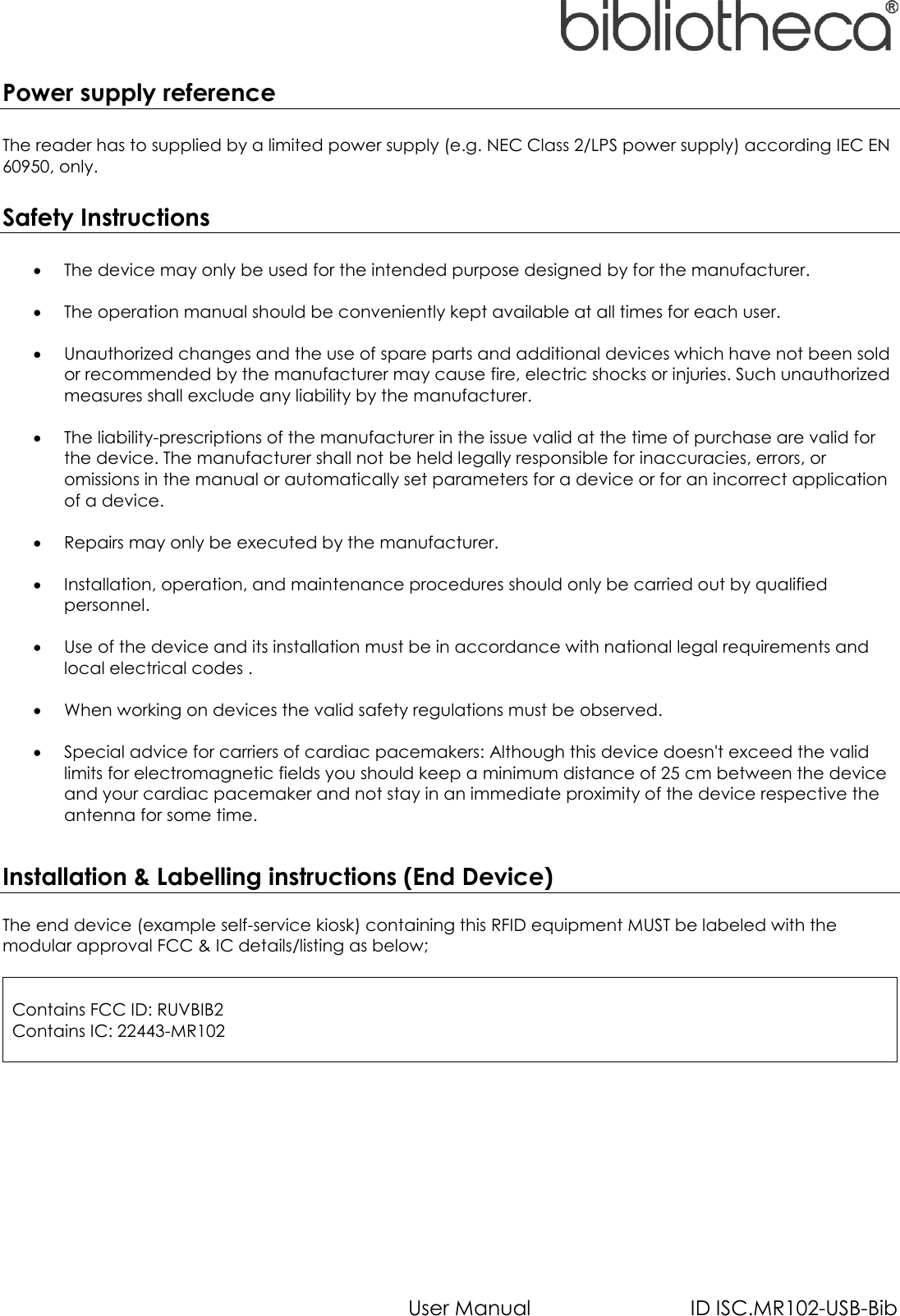   User Manual  ID ISC.MR102-USB-Bib Power supply reference  The reader has to supplied by a limited power supply (e.g. NEC Class 2/LPS power supply) according IEC EN 60950, only.  Safety Instructions   The device may only be used for the intended purpose designed by for the manufacturer.   The operation manual should be conveniently kept available at all times for each user.   Unauthorized changes and the use of spare parts and additional devices which have not been sold or recommended by the manufacturer may cause fire, electric shocks or injuries. Such unauthorized measures shall exclude any liability by the manufacturer.   The liability-prescriptions of the manufacturer in the issue valid at the time of purchase are valid for the device. The manufacturer shall not be held legally responsible for inaccuracies, errors, or omissions in the manual or automatically set parameters for a device or for an incorrect application of a device.   Repairs may only be executed by the manufacturer.   Installation, operation, and maintenance procedures should only be carried out by qualified personnel.   Use of the device and its installation must be in accordance with national legal requirements and local electrical codes .   When working on devices the valid safety regulations must be observed.   Special advice for carriers of cardiac pacemakers: Although this device doesn&apos;t exceed the valid limits for electromagnetic fields you should keep a minimum distance of 25 cm between the device and your cardiac pacemaker and not stay in an immediate proximity of the device respective the antenna for some time.  Installation &amp; Labelling instructions (End Device)  The end device (example self-service kiosk) containing this RFID equipment MUST be labeled with the modular approval FCC &amp; IC details/listing as below;   Contains FCC ID: RUVBIB2 Contains IC: 22443-MR102   