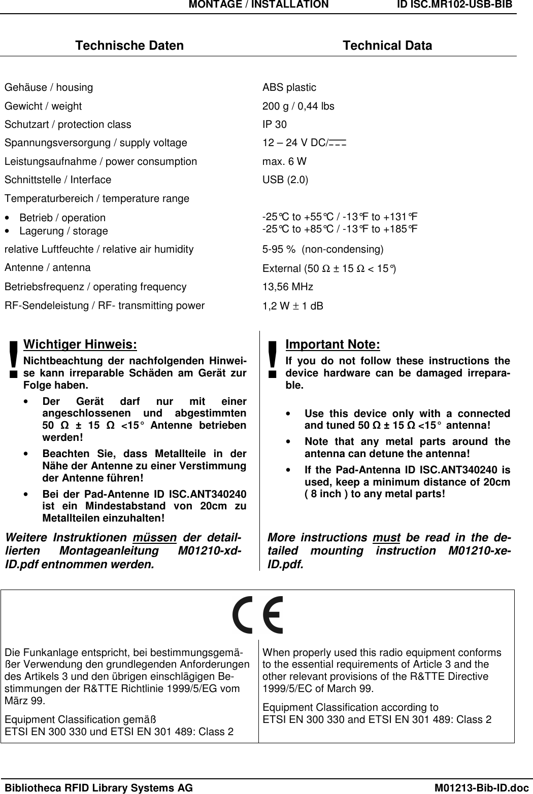   MONTAGE / INSTALLATION  ID ISC.MR102-USB-BIB  Bibliotheca RFID Library Systems AG    M01213-Bib-ID.doc  Technische Daten  Technical Data  Gehäuse / housing  ABS plastic Gewicht / weight  200 g / 0,44 lbs Schutzart / protection class  IP 30 Spannungsversorgung / supply voltage  12 – 24 V DC/   Leistungsaufnahme / power consumption  max. 6 W Schnittstelle / Interface  USB (2.0) Temperaturbereich / temperature range •  Betrieb / operation •  Lagerung / storage  -25°C to +55°C / -13°F to +131°F -25°C to +85°C / -13°F to +185°F relative Luftfeuchte / relative air humidity  5-95 %  (non-condensing) Antenne / antenna  External (50 Ω ± 15 Ω &lt; 15°) Betriebsfrequenz / operating frequency   13,56 MHz RF-Sendeleistung / RF- transmitting power  1,2 W ± 1 dB  !Wichtiger Hinweis: Nichtbeachtung  der  nachfolgenden  Hinwei-se  kann  irreparable  Schäden  am  Gerät  zur Folge haben. • Der  Gerät  darf  nur  mit  einer angeschlossenen  und  abgestimmten  50  Ω  ±  15  Ω  &lt;15°  Antenne  betrieben werden! • Beachten  Sie,  dass  Metallteile  in  der Nähe der Antenne zu einer Verstimmung der Antenne führen! • Bei der  Pad-Antenne  ID ISC.ANT340240 ist  ein  Mindestabstand  von  20cm  zu Metallteilen einzuhalten! ! Important Note: If  you  do  not  follow  these  instructions  the device  hardware  can  be  damaged  irrepara-ble.  • Use  this  device  only  with  a  connected and tuned 50 Ω ± 15 Ω &lt;15°  antenna! • Note  that  any  metal  parts  around  the antenna can detune the antenna! • If the Pad-Antenna ID ISC.ANT340240 is used, keep a minimum distance of 20cm  ( 8 inch ) to any metal parts! Weitere  Instruktionen  müssen  der  detail-lierten  Montageanleitung  M01210-xd-ID.pdf entnommen werden. More  instructions  must  be  read  in  the  de-tailed  mounting  instruction  M01210-xe-ID.pdf.   Die Funkanlage entspricht, bei bestimmungsgemä-ßer Verwendung den grundlegenden Anforderungen des Artikels 3 und den übrigen einschlägigen Be-stimmungen der R&amp;TTE Richtlinie 1999/5/EG vom März 99. Equipment Classification gemäß  ETSI EN 300 330 und ETSI EN 301 489: Class 2 When properly used this radio equipment conforms to the essential requirements of Article 3 and the other relevant provisions of the R&amp;TTE Directive 1999/5/EC of March 99. Equipment Classification according to  ETSI EN 300 330 and ETSI EN 301 489: Class 2  