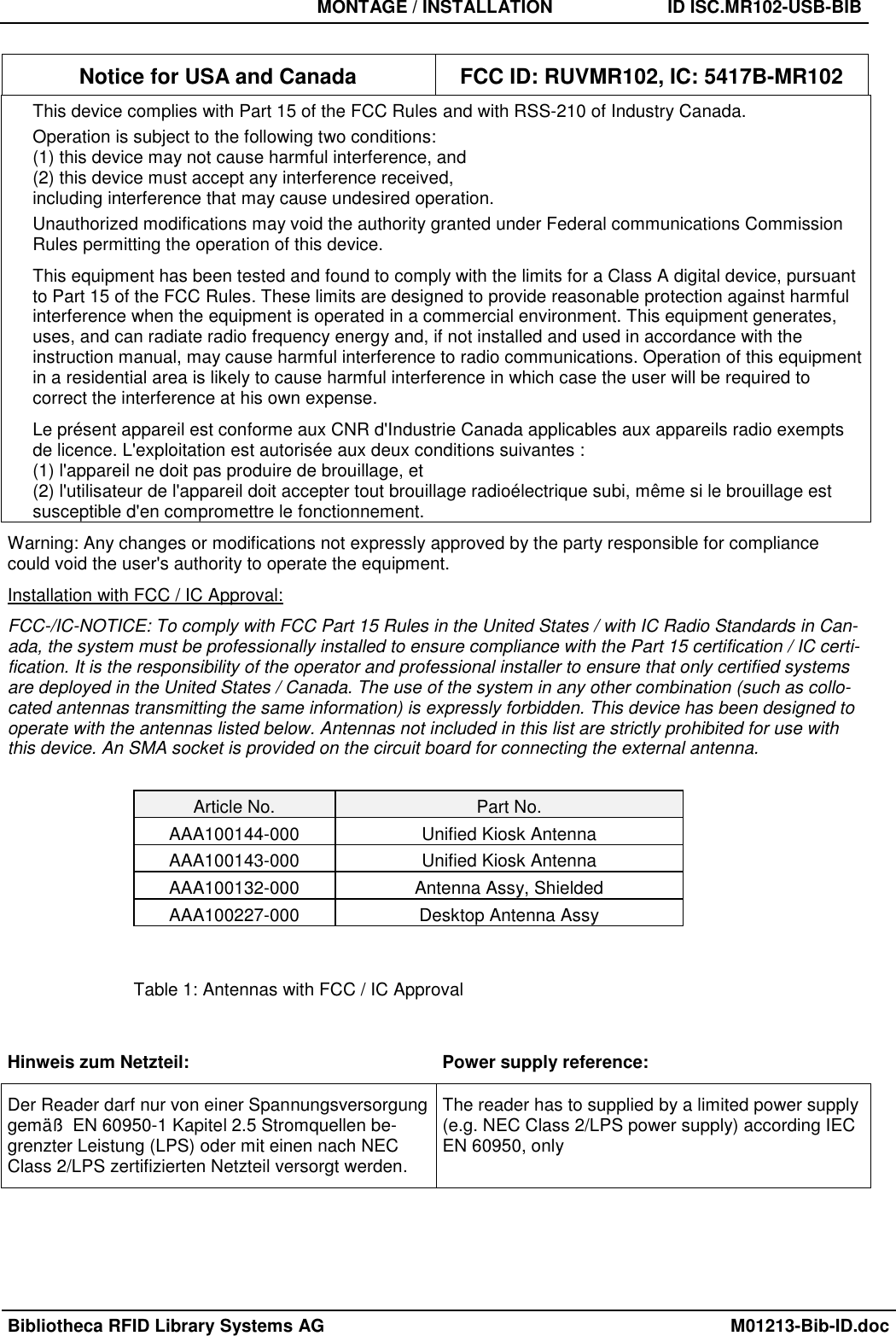   MONTAGE / INSTALLATION  ID ISC.MR102-USB-BIB  Bibliotheca RFID Library Systems AG    M01213-Bib-ID.doc  Notice for USA and Canada  FCC ID: RUVMR102, IC: 5417B-MR102 This device complies with Part 15 of the FCC Rules and with RSS-210 of Industry Canada. Operation is subject to the following two conditions: (1) this device may not cause harmful interference, and  (2) this device must accept any interference received,  including interference that may cause undesired operation. Unauthorized modifications may void the authority granted under Federal communications Commission Rules permitting the operation of this device. This equipment has been tested and found to comply with the limits for a Class A digital device, pursuant to Part 15 of the FCC Rules. These limits are designed to provide reasonable protection against harmful interference when the equipment is operated in a commercial environment. This equipment generates, uses, and can radiate radio frequency energy and, if not installed and used in accordance with the instruction manual, may cause harmful interference to radio communications. Operation of this equipment in a residential area is likely to cause harmful interference in which case the user will be required to correct the interference at his own expense. Le présent appareil est conforme aux CNR d&apos;Industrie Canada applicables aux appareils radio exempts de licence. L&apos;exploitation est autorisée aux deux conditions suivantes :  (1) l&apos;appareil ne doit pas produire de brouillage, et  (2) l&apos;utilisateur de l&apos;appareil doit accepter tout brouillage radioélectrique subi, même si le brouillage est susceptible d&apos;en compromettre le fonctionnement. Warning: Any changes or modifications not expressly approved by the party responsible for compliance could void the user&apos;s authority to operate the equipment. Installation with FCC / IC Approval: FCC-/IC-NOTICE: To comply with FCC Part 15 Rules in the United States / with IC Radio Standards in Can-ada, the system must be professionally installed to ensure compliance with the Part 15 certification / IC certi-fication. It is the responsibility of the operator and professional installer to ensure that only certified systems are deployed in the United States / Canada. The use of the system in any other combination (such as collo-cated antennas transmitting the same information) is expressly forbidden. This device has been designed to operate with the antennas listed below. Antennas not included in this list are strictly prohibited for use with this device. An SMA socket is provided on the circuit board for connecting the external antenna.  Article No.  Part No. AAA100144-000  Unified Kiosk Antenna AAA100143-000  Unified Kiosk Antenna AAA100132-000  Antenna Assy, Shielded AAA100227-000  Desktop Antenna Assy  Table 1: Antennas with FCC / IC Approval  Hinweis zum Netzteil:  Power supply reference: Der Reader darf nur von einer Spannungsversorgung gemäß  EN 60950-1 Kapitel 2.5 Stromquellen be-grenzter Leistung (LPS) oder mit einen nach NEC Class 2/LPS zertifizierten Netzteil versorgt werden. The reader has to supplied by a limited power supply (e.g. NEC Class 2/LPS power supply) according IEC EN 60950, only 