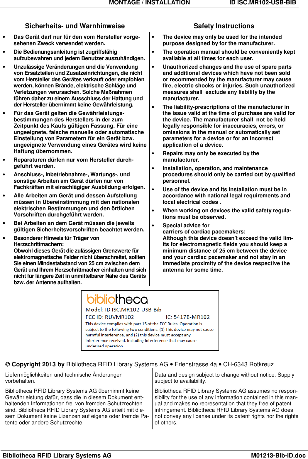   MONTAGE / INSTALLATION  ID ISC.MR102-USB-BIB  Bibliotheca RFID Library Systems AG    M01213-Bib-ID.doc  Sicherheits- und Warnhinweise  Safety Instructions • Das Gerät darf nur für den vom Hersteller vorge-sehenen Zweck verwendet werden. • Die Bedienungsanleitung ist zugriffsfähig aufzubewahren und jedem Benutzer auszuhändigen. • Unzulässige Veränderungen und die Verwendung von Ersatzteilen und Zusatzeinrichtungen, die nicht vom Hersteller des Gerätes verkauft oder empfohlen werden, können Brände, elektrische Schläge und Verletzungen verursachen. Solche Maßnahmen führen daher zu einem Ausschluss der Haftung und der Hersteller übernimmt keine Gewährleistung. • Für das Gerät gelten die Gewährleistungs-bestimmungen des Herstellers in der zum Zeitpunkt des Kaufs gültigen Fassung. Für eine ungeeignete, falsche manuelle oder automatische Einstellung von Parametern für ein Gerät bzw. ungeeignete Verwendung eines Gerätes wird keine Haftung übernommen. • Reparaturen dürfen nur vom Hersteller durch-geführt werden. • Anschluss-, Inbetriebnahme-, Wartungs-, und sonstige Arbeiten am Gerät dürfen nur von Fachkräften mit einschlägiger Ausbildung erfolgen. • Alle Arbeiten am Gerät und dessen Aufstellung müssen in Übereinstimmung mit den nationalen elektrischen Bestimmungen und den örtlichen Vorschriften durchgeführt werden. • Bei Arbeiten an dem Gerät müssen die jeweils gültigen Sicherheitsvorschriften beachtet werden. • Besonderer Hinweis für Träger von Herzschrittmachern:  Obwohl dieses Gerät die zulässigen Grenzwerte für elektromagnetische Felder nicht überschreitet, sollten Sie einen Mindestabstand von 25 cm zwischen dem Gerät und Ihrem Herzschrittmacher einhalten und sich nicht für längere Zeit in unmittelbarer Nähe des Geräts bzw. der Antenne aufhalten. • The device may only be used for the intended purpose designed by for the manufacturer. • The operation manual should be conveniently kept available at all times for each user. • Unauthorized changes and the use of spare parts and additional devices which have not been sold or recommended by the manufacturer may cause fire, electric shocks or injuries. Such unauthorized measures shall  exclude any liability by the manufacturer. • The liability-prescriptions of the manufacturer in the issue valid at the time of purchase are valid for the device. The manufacturer shall  not be held legally responsible for inaccuracies, errors, or omissions in the manual or automatically set parameters for a device or for an incorrect application of a device. • Repairs may only be executed by the manufacturer. • Installation, operation, and maintenance procedures should only be carried out by qualified personnel. • Use of the device and its installation must be in accordance with national legal requirements and local electrical codes . • When working on devices the valid safety regula-tions must be observed. • Special advice for  carriers of cardiac pacemakers: Although this device doesn&apos;t exceed the valid lim-its for electromagnetic fields you should keep a minimum distance of 25 cm between the device and your cardiac pacemaker and not stay in an immediate proximity of the device respective the antenna for some time.    Copyright 2013 by Bibliotheca RFID Library Systems AG •••• Erlenstrasse 4a •••• CH-6343 Rotkreuz Liefermöglichkeiten und technische Änderungen  vorbehalten. Bibliotheca RFID Library Systems AG übernimmt keine Gewährleistung dafür, dass die in diesem Dokument ent-haltenden Informationen frei von fremden Schutzrechten sind. Bibliotheca RFID Library Systems AG erteilt mit die-sem Dokument keine Lizenzen auf eigene oder fremde Pa-tente oder andere Schutzrechte. Data and design subject to change without notice. Supply subject to availability. Bibliotheca RFID Library Systems AG assumes no respon-sibility for the use of any information contained in this man-ual and makes no representation that they free of patent infringement. Bibliotheca RFID Library Systems AG does not convey any license under its patent rights nor the rights of others.  