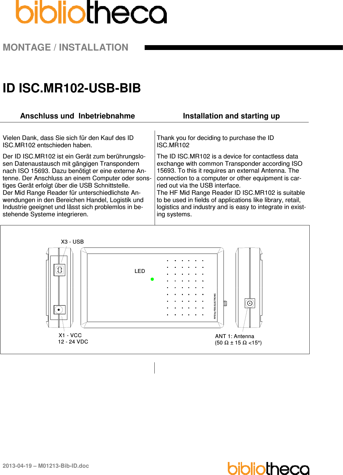 MONTAGE / INSTALLATION 2013-04-19 – M01213-Bib-ID.doc ID ISC.MR102-USB-BIB Anschluss und  Inbetriebnahme  Installation and starting up Vielen Dank, dass Sie sich für den Kauf des ID ISC.MR102 entschieden haben. Der ID ISC.MR102 ist ein Gerät zum berührungslo-sen Datenaustausch mit gängigen Transpondern nach ISO 15693. Dazu benötigt er eine externe An-tenne. Der Anschluss an einem Computer oder sons-tiges Gerät erfolgt über die USB Schnittstelle. Der Mid Range Reader für unterschiedlichste An-wendungen in den Bereichen Handel, Logistik und Industrie geeignet und lässt sich problemlos in be-stehende Systeme integrieren. Thank you for deciding to purchase the ID ISC.MR102 The ID ISC.MR102 is a device for contactless data exchange with common Transponder according ISO 15693. To this it requires an external Antenna. The connection to a computer or other equipment is car-ried out via the USB interface. The HF Mid Range Reader ID ISC.MR102 is suitable to be used in fields of applications like library, retail, logistics and industry and is easy to integrate in exist-ing systems. X3 - USBX1 - VCC12 - 24 VDCRFID by FEIG ELECTRONICLEDANT 1: Antenna(50 Ω ± 15 Ω &lt;15°)