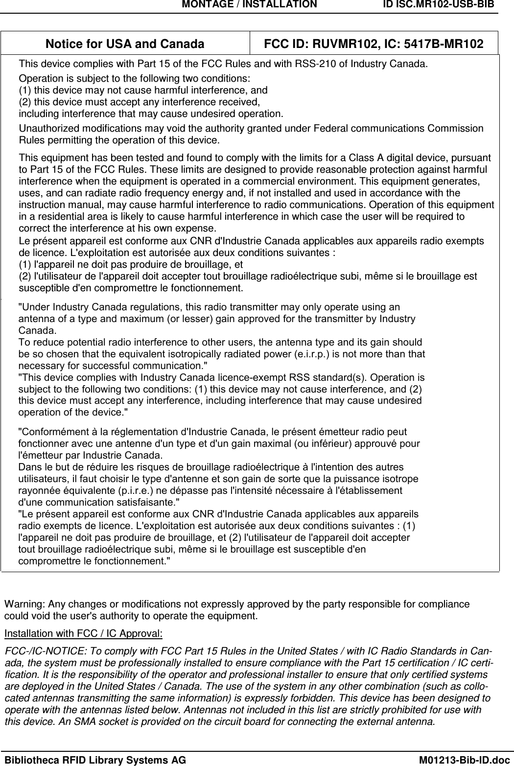 MONTAGE / INSTALLATION  ID ISC.MR102-USB-BIB Bibliotheca RFID Library Systems AG  M01213-Bib-ID.doc Notice for USA and Canada  FCC ID: RUVMR102, IC: 5417B-MR102 This device complies with Part 15 of the FCC Rules and with RSS-210 of Industry Canada. Operation is subject to the following two conditions: (1) this device may not cause harmful interference, and  (2) this device must accept any interference received,  including interference that may cause undesired operation. Unauthorized modifications may void the authority granted under Federal communications Commission Rules permitting the operation of this device. This equipment has been tested and found to comply with the limits for a Class A digital device, pursuant to Part 15 of the FCC Rules. These limits are designed to provide reasonable protection against harmful interference when the equipment is operated in a commercial environment. This equipment generates, uses, and can radiate radio frequency energy and, if not installed and used in accordance with the instruction manual, may cause harmful interference to radio communications. Operation of this equipment in a residential area is likely to cause harmful interference in which case the user will be required to correct the interference at his own expense. Le présent appareil est conforme aux CNR d&apos;Industrie Canada applicables aux appareils radio exempts de licence. L&apos;exploitation est autorisée aux deux conditions suivantes :  (1) l&apos;appareil ne doit pas produire de brouillage, et  (2) l&apos;utilisateur de l&apos;appareil doit accepter tout brouillage radioélectrique subi, même si le brouillage est susceptible d&apos;en compromettre le fonctionnement. Warning: Any changes or modifications not expressly approved by the party responsible for compliance could void the user&apos;s authority to operate the equipment. Installation with FCC / IC Approval: FCC-/IC-NOTICE: To comply with FCC Part 15 Rules in the United States / with IC Radio Standards in Can-ada, the system must be professionally installed to ensure compliance with the Part 15 certification / IC certi-fication. It is the responsibility of the operator and professional installer to ensure that only certified systems are deployed in the United States / Canada. The use of the system in any other combination (such as collo-cated antennas transmitting the same information) is expressly forbidden. This device has been designed to operate with the antennas listed below. Antennas not included in this list are strictly prohibited for use with this device. An SMA socket is provided on the circuit board for connecting the external antenna. &quot;Under Industry Canada regulations, this radio transmitter may only operate using anantenna of a type and maximum (or lesser) gain approved for the transmitter by IndustryCanada.To reduce potential radio interference to other users, the antenna type and its gain shouldbe so chosen that the equivalent isotropically radiated power (e.i.r.p.) is not more than thatnecessary for successful communication.&quot;&quot;This device complies with Industry Canada licence-exempt RSS standard(s). Operation issubject to the following two conditions: (1) this device may not cause interference, and (2)this device must accept any interference, including interference that may cause undesiredoperation of the device.&quot;&quot;Conformément à la réglementation d&apos;Industrie Canada, le présent émetteur radio peutfonctionner avec une antenne d&apos;un type et d&apos;un gain maximal (ou inférieur) approuvé pourl&apos;émetteur par Industrie Canada.Dans le but de réduire les risques de brouillage radioélectrique à l&apos;intention des autresutilisateurs, il faut choisir le type d&apos;antenne et son gain de sorte que la puissance isotroperayonnée équivalente (p.i.r.e.) ne dépasse pas l&apos;intensité nécessaire à l&apos;établissementd&apos;une communication satisfaisante.&quot;&quot;Le présent appareil est conforme aux CNR d&apos;Industrie Canada applicables aux appareilsradio exempts de licence. L&apos;exploitation est autorisée aux deux conditions suivantes : (1)l&apos;appareil ne doit pas produire de brouillage, et (2) l&apos;utilisateur de l&apos;appareil doit acceptertout brouillage radioélectrique subi, même si le brouillage est susceptible d&apos;encompromettre le fonctionnement.&quot;