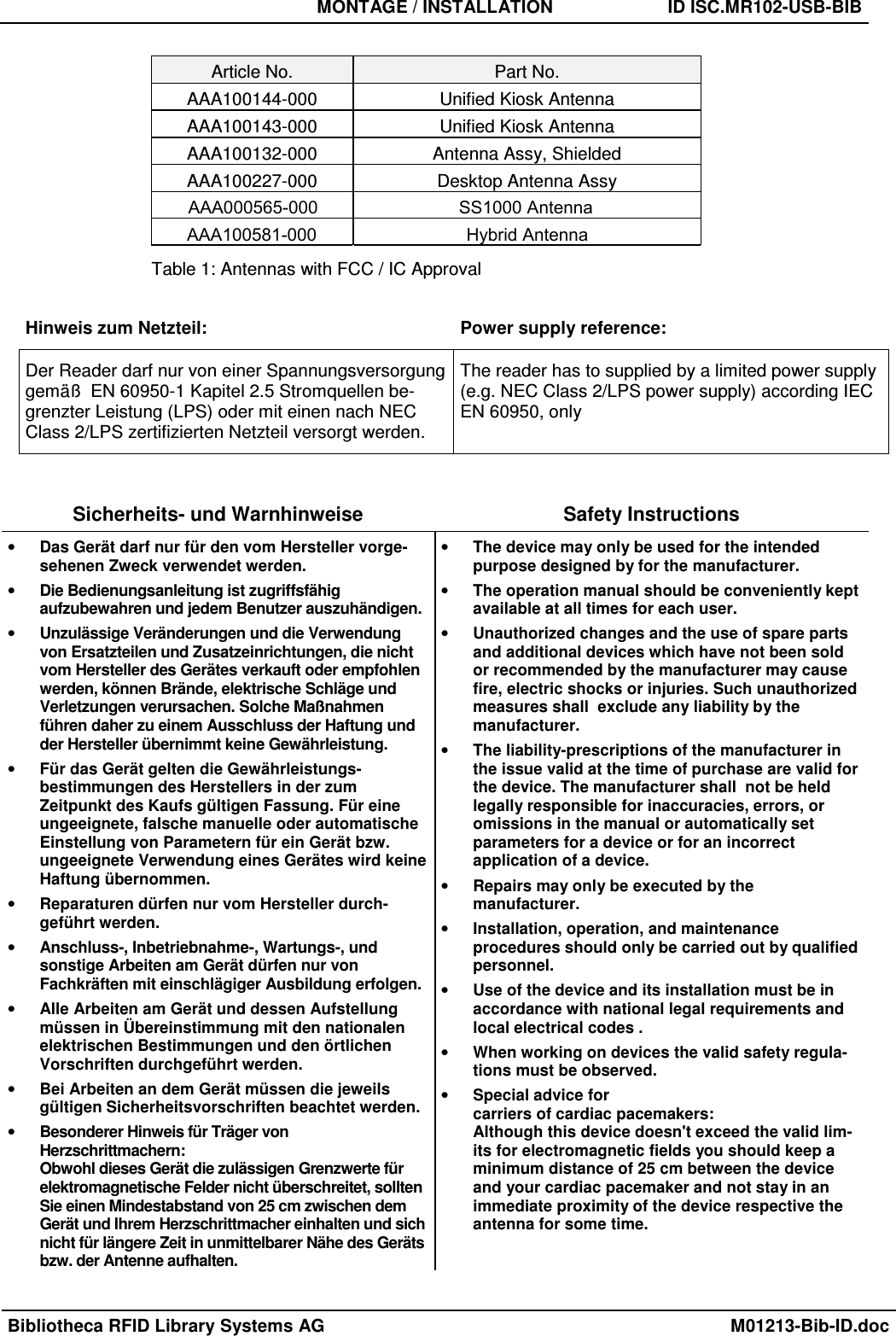 MONTAGE / INSTALLATION  ID ISC.MR102-USB-BIB Bibliotheca RFID Library Systems AG  M01213-Bib-ID.doc Sicherheits- und Warnhinweise  Safety Instructions •Das Gerät darf nur für den vom Hersteller vorge-sehenen Zweck verwendet werden.•Die Bedienungsanleitung ist zugriffsfähigaufzubewahren und jedem Benutzer auszuhändigen.•Unzulässige Veränderungen und die Verwendungvon Ersatzteilen und Zusatzeinrichtungen, die nichtvom Hersteller des Gerätes verkauft oder empfohlenwerden, können Brände, elektrische Schläge undVerletzungen verursachen. Solche Maßnahmenführen daher zu einem Ausschluss der Haftung undder Hersteller übernimmt keine Gewährleistung.•Für das Gerät gelten die Gewährleistungs-bestimmungen des Herstellers in der zumZeitpunkt des Kaufs gültigen Fassung. Für eineungeeignete, falsche manuelle oder automatischeEinstellung von Parametern für ein Gerät bzw.ungeeignete Verwendung eines Gerätes wird keineHaftung übernommen.•Reparaturen dürfen nur vom Hersteller durch-geführt werden.•Anschluss-, Inbetriebnahme-, Wartungs-, undsonstige Arbeiten am Gerät dürfen nur vonFachkräften mit einschlägiger Ausbildung erfolgen.•Alle Arbeiten am Gerät und dessen Aufstellungmüssen in Übereinstimmung mit den nationalenelektrischen Bestimmungen und den örtlichenVorschriften durchgeführt werden.•Bei Arbeiten an dem Gerät müssen die jeweilsgültigen Sicherheitsvorschriften beachtet werden.•Besonderer Hinweis für Träger vonHerzschrittmachern:Obwohl dieses Gerät die zulässigen Grenzwerte fürelektromagnetische Felder nicht überschreitet, solltenSie einen Mindestabstand von 25 cm zwischen demGerät und Ihrem Herzschrittmacher einhalten und sichnicht für längere Zeit in unmittelbarer Nähe des Gerätsbzw. der Antenne aufhalten.•The device may only be used for the intendedpurpose designed by for the manufacturer.•The operation manual should be conveniently keptavailable at all times for each user.•Unauthorized changes and the use of spare partsand additional devices which have not been soldor recommended by the manufacturer may causefire, electric shocks or injuries. Such unauthorizedmeasures shall  exclude any liability by themanufacturer.•The liability-prescriptions of the manufacturer inthe issue valid at the time of purchase are valid forthe device. The manufacturer shall  not be heldlegally responsible for inaccuracies, errors, oromissions in the manual or automatically setparameters for a device or for an incorrectapplication of a device.•Repairs may only be executed by themanufacturer.•Installation, operation, and maintenanceprocedures should only be carried out by qualifiedpersonnel.•Use of the device and its installation must be inaccordance with national legal requirements andlocal electrical codes .•When working on devices the valid safety regula-tions must be observed.•Special advice forcarriers of cardiac pacemakers:Although this device doesn&apos;t exceed the valid lim-its for electromagnetic fields you should keep aminimum distance of 25 cm between the deviceand your cardiac pacemaker and not stay in animmediate proximity of the device respective theantenna for some time.Article No.  Part No. AAA100144-000  Unified Kiosk Antenna AAA100143-000  Unified Kiosk Antenna AAA100132-000  Antenna Assy, Shielded AAA100227-000  Desktop Antenna Assy Table 1: Antennas with FCC / IC Approval Hinweis zum Netzteil:  Power supply reference: Der Reader darf nur von einer Spannungsversorgung gemäß  EN 60950-1 Kapitel 2.5 Stromquellen be-grenzter Leistung (LPS) oder mit einen nach NEC Class 2/LPS zertifizierten Netzteil versorgt werden. The reader has to supplied by a limited power supply (e.g. NEC Class 2/LPS power supply) according IEC EN 60950, only AAA000565-000 SS1000 AntennaAAA100581-000 Hybrid Antenna 