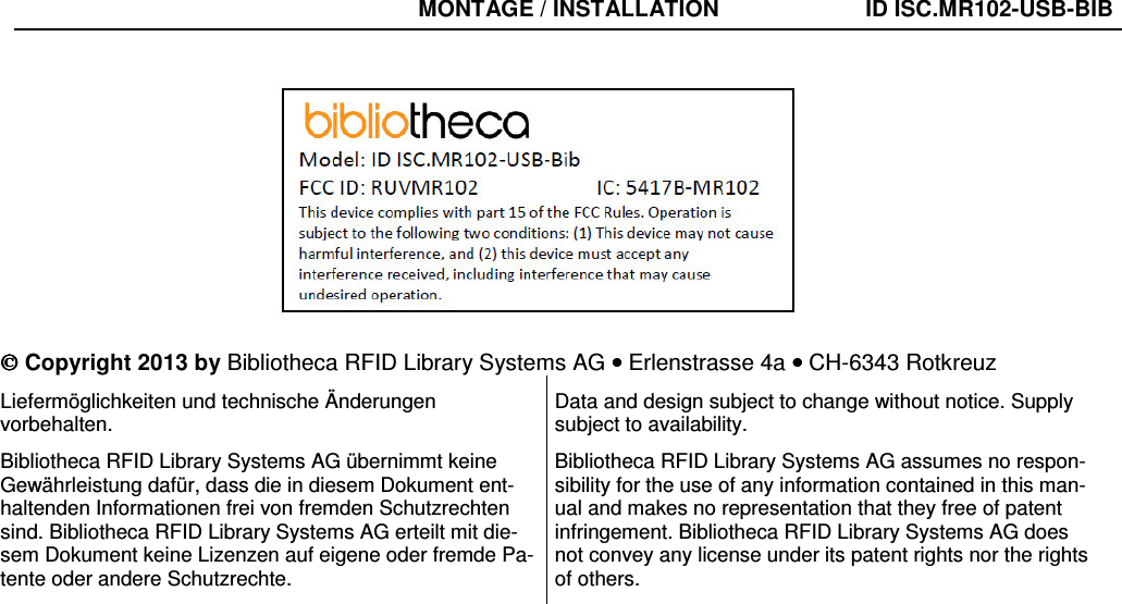  Copyright 2013 by Bibliotheca RFID Library Systems AG •••• Erlenstrasse 4a •••• CH-6343 Rotkreuz Liefermöglichkeiten und technische Änderungen vorbehalten. Bibliotheca RFID Library Systems AG übernimmt keine Gewährleistung dafür, dass die in diesem Dokument ent-haltenden Informationen frei von fremden Schutzrechten sind. Bibliotheca RFID Library Systems AG erteilt mit die-sem Dokument keine Lizenzen auf eigene oder fremde Pa-tente oder andere Schutzrechte. Data and design subject to change without notice. Supply subject to availability. Bibliotheca RFID Library Systems AG assumes no respon-sibility for the use of any information contained in this man-ual and makes no representation that they free of patent infringement. Bibliotheca RFID Library Systems AG does not convey any license under its patent rights nor the rights of others. MONTAGE / INSTALLATION  ID ISC.MR102-USB-BIB 