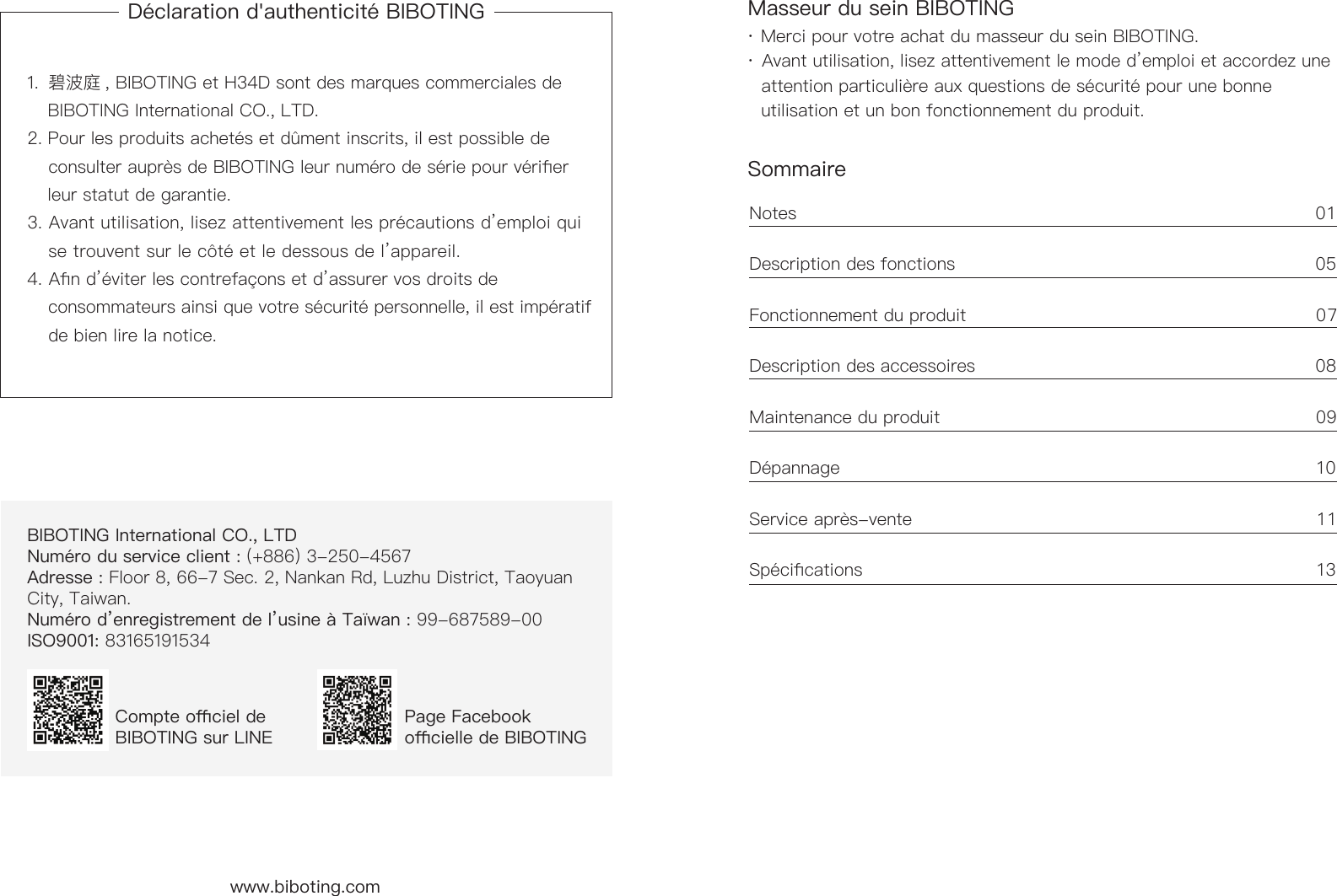 D&eacute;claration d'authenticit&eacute; BIBOTING1.  碧波庭 , BIBOTING et H34D sont des marques commerciales de      BIBOTING International CO., LTD. 2. Pour les produits achet&eacute;s et d&ucirc;ment inscrits, il est possible de      consulter aupr&egrave;s de BIBOTING leur num&eacute;ro de s&eacute;rie pour v&eacute;rier      leur statut de garantie.3. Avant utilisation, lisez attentivement les pr&eacute;cautions d&rsquo;emploi qui      se trouvent sur le c&ocirc;t&eacute; et le dessous de l&rsquo;appareil.  4. An d&rsquo;&eacute;viter les contrefa&ccedil;ons et d&rsquo;assurer vos droits de      consommateurs ainsi que votre s&eacute;curit&eacute; personnelle, il est imp&eacute;ratif     de bien lire la notice.BIBOTING International CO., LTD   Num&eacute;ro du service client : (+886) 3-250-4567  Adresse : Floor 8, 66-7 Sec. 2, Nankan Rd, Luzhu District, Taoyuan City, Taiwan.Num&eacute;ro d&rsquo;enregistrement de l&rsquo;usine &agrave; Ta&iuml;wan : 99-687589-00ISO9001: 83165191534Compte ociel de BIBOTING sur LINEPage Facebook ocielle de BIBOTINGwww.biboting.com Masseur du sein BIBOTINGSommaire&middot; Merci pour votre achat du masseur du sein BIBOTING.&middot; Avant utilisation, lisez attentivement le mode d&rsquo;emploi et accordez une     attention particuli&egrave;re aux questions de s&eacute;curit&eacute; pour une bonne      utilisation et un bon fonctionnement du produit.Notes                                                                                           01 Description des fonctions                                                             05 Fonctionnement du produit                                                            07Description des accessoires                                                          08 Maintenance du produit                                                                09D&eacute;pannage                                                                                  10Service apr&egrave;s-vente                                                                     1 1Sp&eacute;cications                                                                              13
