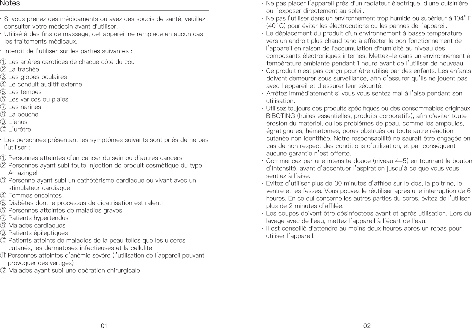 Notes&middot; Si vous prenez des m&eacute;dicaments ou avez des soucis de sant&eacute;, veuillez     consulter votre m&eacute;decin avant d'utiliser. &middot; Utilis&eacute; &agrave; des ns de massage, cet appareil ne remplace en aucun cas     les traitements m&eacute;dicaux.① Les art&egrave;res carotides de chaque c&ocirc;t&eacute; du cou ② La trach&eacute;e ③ Les globes oculaires④ Le conduit auditif externe ⑤ Les tempes ⑥ Les varices ou plaies⑦ Les narines ⑧ La bouche⑨ L&rsquo;anus⑩ L&rsquo;ur&egrave;tre ① Personnes atteintes d&rsquo;un cancer du sein ou d&rsquo;autres cancers② Personnes ayant subi toute injection de produit cosm&eacute;tique du type      Amazingel ③ Personne ayant subi un cath&eacute;t&eacute;risme cardiaque ou vivant avec un      stimulateur cardiaque ④ Femmes enceintes ⑤ Diab&egrave;tes dont le processus de cicatrisation est ralenti⑥ Personnes atteintes de maladies graves⑦ Patients hypertendus ⑧ Malades cardiaques ⑨ Patients &eacute;pileptiques⑩ Patients atteints de maladies de la peau telles que les ulc&egrave;res      cutan&eacute;s, les dermatoses infectieuses et la cellulite ⑪ Personnes atteintes d&rsquo;an&eacute;mie s&eacute;v&egrave;re (l&rsquo;utilisation de l&rsquo;appareil pouvant      provoquer des vertiges) ⑫ Malades ayant subi une op&eacute;ration chirurgicale&middot; Interdit de l&rsquo;utiliser sur les parties suivantes :&middot; Les personnes pr&eacute;sentant les sympt&ocirc;mes suivants sont pri&eacute;s de ne pas     l&rsquo;utiliser :&middot; Ne pas placer l&rsquo;appareil pr&egrave;s d'un radiateur &eacute;lectrique, d'une cuisini&egrave;re     ou l&rsquo;exposer directement au soleil.&middot; Ne pas l&rsquo;utiliser dans un environnement trop humide ou sup&eacute;rieur &agrave; 104&deg; F      (40&deg; C) pour &eacute;viter les &eacute;lectrocutions ou les pannes de l&rsquo;appareil. &middot; Le d&eacute;placement du produit d'un environnement &agrave; basse temp&eacute;rature     vers un endroit plus chaud tend &agrave; aecter le bon fonctionnement de     l&rsquo;appareil en raison de l'accumulation d'humidit&eacute; au niveau des     composants &eacute;lectroniques internes. Mettez-le dans un environnement &agrave;     temp&eacute;rature ambiante pendant 1 heure avant de l&rsquo;utiliser de nouveau. &middot; Ce produit n'est pas con&ccedil;u pour &ecirc;tre utilis&eacute; par des enfants. Les enfants     doivent demeurer sous surveillance, an d&rsquo;assurer qu&rsquo;ils ne jouent pas     avec l&rsquo;appareil et d&rsquo;assurer leur s&eacute;curit&eacute;. &middot; Arr&ecirc;tez imm&eacute;diatement si vous vous sentez mal &agrave; l&rsquo;aise pendant son       utilisation. &middot; Utilisez toujours des produits sp&eacute;ciques ou des consommables originaux     BIBOTING (huiles essentielles, produits corporatifs), an d'&eacute;viter toute     &eacute;rosion du mat&eacute;riel, ou les probl&egrave;mes de peau, comme les ampoules,     &eacute;gratignures, h&eacute;matomes, pores obstru&eacute;s ou toute autre r&eacute;action     cutan&eacute;e non identi&eacute;e. Notre responsabilit&eacute; ne saurait &ecirc;tre engag&eacute;e en     cas de non respect des conditions d&rsquo;utilisation, et par cons&eacute;quent     aucune garantie n&rsquo;est oerte.  &middot; Commencez par une intensit&eacute; douce (niveau 4-5) en tournant le bouton     d&rsquo;intensit&eacute;, avant d&rsquo;accentuer l&rsquo;aspiration jusqu&rsquo;&agrave; ce que vous vous     sentiez &agrave; l&rsquo;aise. &middot; Evitez d&rsquo;utiliser plus de 30 minutes d&rsquo;al&eacute;e sur le dos, la poitrine, le     ventre et les fesses. Vous pouvez le r&eacute;utiliser apr&egrave;s une interruption de 6     heures. En ce qui concerne les autres parties du corps, &eacute;vitez de l&rsquo;utiliser     plus de 2 minutes d&rsquo;al&eacute;e. &middot; Les coupes doivent &ecirc;tre d&eacute;sinfect&eacute;es avant et apr&egrave;s utilisation. Lors du     lavage avec de l'eau, mettez l&rsquo;appareil &agrave; l&rsquo;&eacute;cart de l'eau. &middot; Il est conseill&eacute; d'attendre au moins deux heures apr&egrave;s un repas pour     utiliser l&rsquo;appareil.01 02