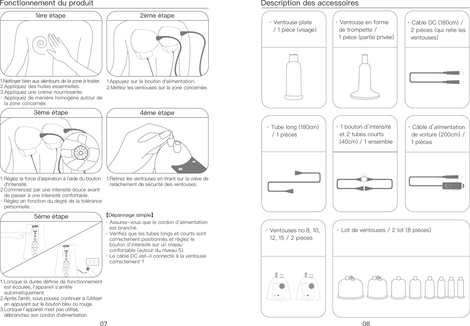 Fonctionnement du produit Description des accessoires &middot; Ventouse plate    / 1 pi&egrave;ce (visage)&middot; Lot de ventouses / 2 lot (8 pi&egrave;ces)&middot; Ventouse en forme    de trompette /    1 pi&egrave;ce (partie priv&eacute;e)&middot; C&acirc;ble DC (180cm) /    2 pi&egrave;ces (qui relie les    ventouses)&middot; Tube long (180cm)     / 1 pi&egrave;ces  &middot; 1 bouton d&rsquo;intensit&eacute;    et 2 tubes courts    (40cm) / 1 ensemble&middot; C&acirc;ble d&rsquo;alimentation    de voiture (200cm) /    1 pi&egrave;ces&middot; Ventouses no.8, 10,    12, 15 / 2 pi&egrave;ces1&egrave;re &eacute;tape 1.Nettoyer bien aux alentours de la zone &agrave; traiter. 2.Appliquez des huiles essentielles. 3.Appliquez une cr&egrave;me nourrissante. &middot; Appliquez de mani&egrave;re homog&egrave;ne autour de     la zone concern&eacute;e.1.Lorsque la dur&eacute;e d&eacute;nie de fonctionnement   est &eacute;coul&eacute;e, l'appareil s'arr&ecirc;te     automatiquement. 2.Apr&egrave;s l&rsquo;arr&ecirc;t, vous pouvez continuer &agrave; l&rsquo;utiliser     en appuyant sur le bouton bleu ou rouge. 3.Lorsque l&rsquo;appareil n'est pas utilis&eacute;,    d&eacute;branchez son cordon d'alimentation.【D&eacute;pannage simple】 &middot; Assurez-vous que le cordon d&rsquo;alimentation    est branch&eacute;. &middot; V&eacute;riez que les tubes longs et courts sont    correctement positionn&eacute;s et r&eacute;glez le    bouton d&rsquo;intensit&eacute; sur un niveau     confortable (autour du niveau 5). &middot; Le c&acirc;ble DC est-il connect&eacute; &agrave; la ventouse    correctement ?1. R&eacute;glez la force d'aspiration &agrave; l'aide du bouton     d'intensit&eacute;.  2.Commencez par une intensit&eacute; douce avant     de passer &agrave; une intensit&eacute; confortable. &middot; R&eacute;glez en fonction du degr&eacute; de la tol&eacute;rance    personnelle.1.Retirez les ventouses en tirant sur la valve de    rel&acirc;chement de s&eacute;curit&eacute; des ventouses.1.Appuyez sur le bouton d'alimentation. 2.Mettez les ventouses sur la zone concern&eacute;e. 0123456789104&egrave;me &eacute;tape内在按摩仪内在按摩仪2&egrave;me &eacute;tape07 083&egrave;me &eacute;tape5&egrave;me &eacute;tape