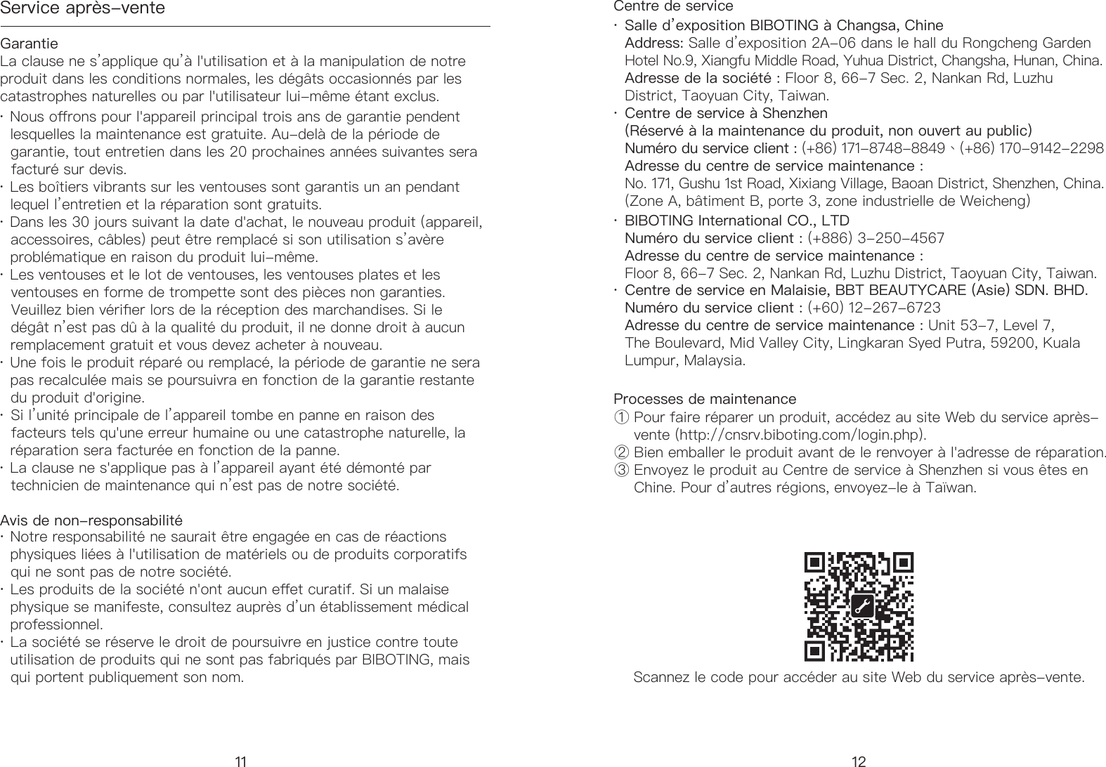 Service apr&egrave;s-venteGarantieAvis de non-responsabilit&eacute; Centre de serviceProcesses de maintenanceScannez le code pour acc&eacute;der au site Web du service apr&egrave;s-vente.&middot; Nous orons pour l'appareil principal trois ans de garantie pendent     lesquelles la maintenance est gratuite. Au-del&agrave; de la p&eacute;riode de      garantie, tout entretien dans les 20 prochaines ann&eacute;es suivantes sera     factur&eacute; sur devis. &middot; Les bo&icirc;tiers vibrants sur les ventouses sont garantis un an pendant     lequel l&rsquo;entretien et la r&eacute;paration sont gratuits. &middot; Dans les 30 jours suivant la date d'achat, le nouveau produit (appareil,     accessoires, c&acirc;bles) peut &ecirc;tre remplac&eacute; si son utilisation s&rsquo;av&egrave;re     probl&eacute;matique en raison du produit lui-m&ecirc;me. &middot; Les ventouses et le lot de ventouses, les ventouses plates et les     ventouses en forme de trompette sont des pi&egrave;ces non garanties.     Veuillez bien v&eacute;rier lors de la r&eacute;ception des marchandises. Si le     d&eacute;g&acirc;t n&rsquo;est pas d&ucirc; &agrave; la qualit&eacute; du produit, il ne donne droit &agrave; aucun     remplacement gratuitet vous devez acheter &agrave; nouveau. &middot; Une fois le produit r&eacute;par&eacute; ou remplac&eacute;, la p&eacute;riode de garantie ne sera     pas recalcul&eacute;e mais se poursuivra en fonction de la garantie restante     du produit d'origine. &middot; Si l&rsquo;unit&eacute; principale de l&rsquo;appareil tombe en panne en raison des     facteurs tels qu'une erreur humaine ou une catastrophe naturelle, la     r&eacute;paration sera factur&eacute;e en fonction de la panne.  &middot; La clause ne s'applique pas &agrave; l&rsquo;appareil ayant &eacute;t&eacute; d&eacute;mont&eacute; par     technicien de maintenance qui n&rsquo;est pas de notre soci&eacute;t&eacute;.&middot; Notre responsabilit&eacute; ne saurait &ecirc;tre engag&eacute;e en cas de r&eacute;actions     physiques li&eacute;es &agrave; l'utilisation de mat&eacute;riels ou de produits corporatifs     qui ne sont pas de notre soci&eacute;t&eacute;. &middot; Les produits de la soci&eacute;t&eacute; n'ont aucun eet curatif. Si un malaise     physique se manifeste, consultez aupr&egrave;s d&rsquo;un &eacute;tablissement m&eacute;dical     professionnel. &middot; La soci&eacute;t&eacute; se r&eacute;serve le droit de poursuivre en justice contre toute     utilisation de produits qui ne sont pas fabriqu&eacute;s par BIBOTING, mais     qui portent publiquement son nom.Salle d&rsquo;exposition BIBOTING &agrave; Changsa, Chine Address: Salle d&rsquo;exposition 2A-06 dans le hall du Rongcheng Garden Hotel No.9, Xiangfu Middle Road, Yuhua District, Changsha, Hunan, China.Adresse de la soci&eacute;t&eacute; : Floor 8, 66-7 Sec. 2, Nankan Rd, Luzhu District, Taoyuan City, Taiwan.① Pour faire r&eacute;parer un produit, acc&eacute;dez au site Web du service apr&egrave;s-     vente (http://cnsrv.biboting.com/login.php).② Bien emballer le produit avant de le renvoyer &agrave; l'adresse de r&eacute;paration.③ Envoyez le produit au Centre de service &agrave; Shenzhen si vous &ecirc;tes en       Chine. Pour d&rsquo;autres r&eacute;gions, envoyez-le &agrave; Ta&iuml;wan.Centre de service &agrave; Shenzhen (R&eacute;serv&eacute; &agrave; la maintenance du produit, non ouvert au public) Num&eacute;ro du service client : (+86) 171-8748-8849、(+86) 170-9142-2298  Adresse du centre de service maintenance :No. 171, Gushu 1st Road, Xixiang Village, Baoan District, Shenzhen, China. (Zone A, b&acirc;timent B, porte 3, zone industrielle de Weicheng)BIBOTING International CO., LTDNum&eacute;ro du service client : (+886) 3-250-4567Adresse du centre de service maintenance :  Floor 8, 66-7 Sec. 2, Nankan Rd, Luzhu District, Taoyuan City, Taiwan.Centre de service en Malaisie, BBT BEAUTYCARE (Asie) SDN. BHD.Num&eacute;ro du service client : (+60) 12-267-6723Adresse du centre de service maintenance : Unit 53-7, Level 7, The Boulevard, Mid Valley City, Lingkaran Syed Putra, 59200, Kuala Lumpur, Malaysia.La clause ne s&rsquo;applique qu&rsquo;&agrave; l'utilisation et &agrave; la manipulation de notre produit dans les conditions normales, les d&eacute;g&acirc;ts occasionn&eacute;s par les catastrophes naturelles ou par l'utilisateur lui-m&ecirc;me &eacute;tant exclus.&middot;&middot;&middot;&middot;11 12