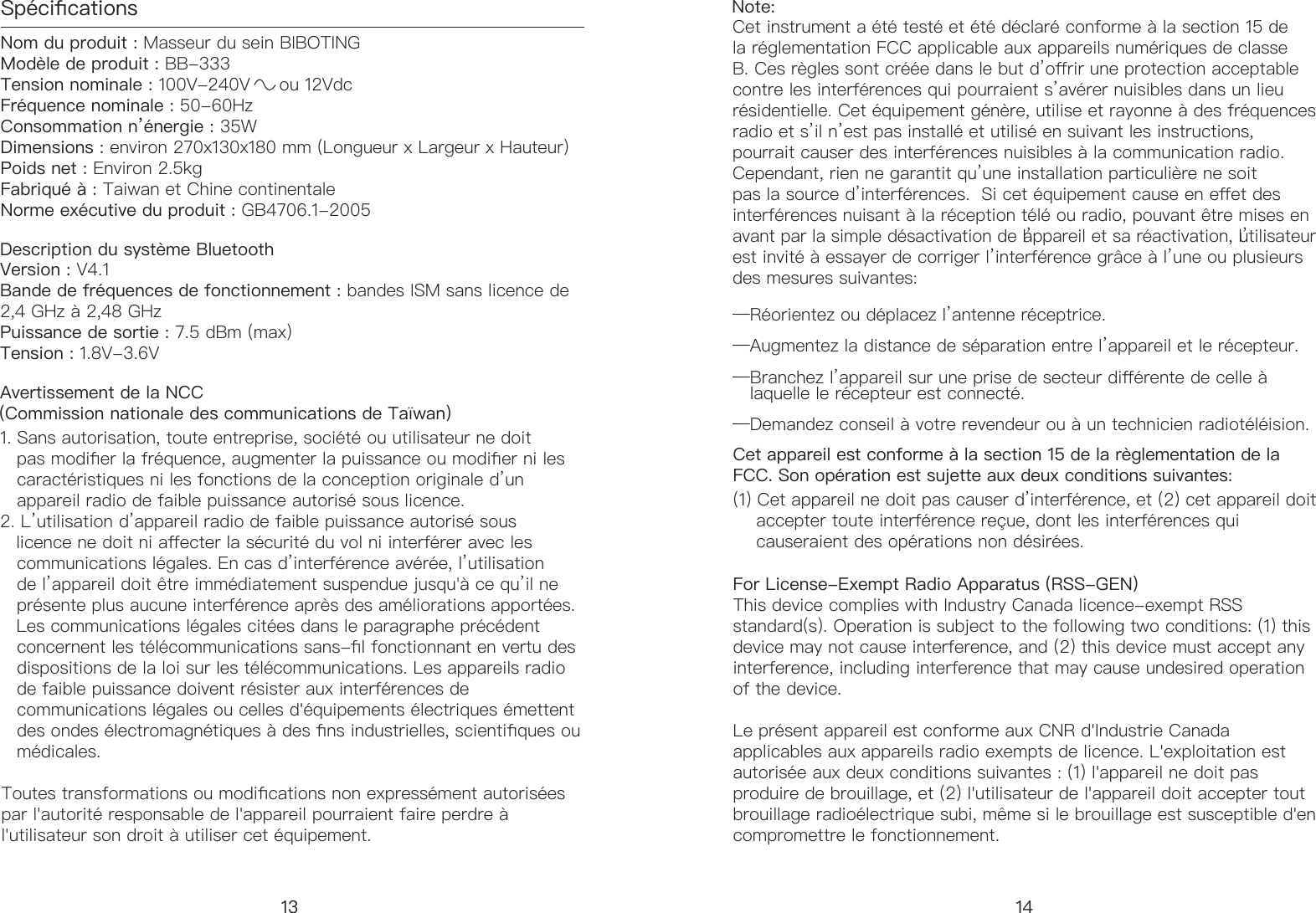 Sp&eacute;cicationsNom du produit : Masseur du sein BIBOTING          Mod&egrave;le de produit : BB-333          Tension nominale : 100V-240V     ou 12Vdc                   Fr&eacute;quence nominale : 50-60Hz       Consommation n&rsquo;&eacute;nergie: 35W                     Dimensions : environ 270x130x180 mm (Longueur x Largeur x Hauteur)                  Poids net : Environ 2.5kg Fabriqu&eacute; &agrave; : Taiwan et Chine continentale  Norme ex&eacute;cutive du produit : GB4706.1-2005Version : V4.1Bande de fr&eacute;quences de fonctionnement : bandes ISM sans licence de 2,4 GHz &agrave; 2,48 GHz Puissance de sortie : 7.5 dBm (max) Tension : 1.8V-3.6V1. Sans autorisation, toute entreprise, soci&eacute;t&eacute; ou utilisateur ne doit     pas modier la fr&eacute;quence, augmenter la puissance ou modier ni les     caract&eacute;ristiques ni les fonctions de la conception originale d&rsquo;un     appareil radio de faible puissance autoris&eacute; sous licence. 2. L&rsquo;utilisation d&rsquo;appareil radio de faible puissance autoris&eacute; sous     licence ne doit ni aecter la s&eacute;curit&eacute; du vol ni interf&eacute;rer avec les     communications l&eacute;gales. En cas d&rsquo;interf&eacute;rence av&eacute;r&eacute;e, l&rsquo;utilisation     de l&rsquo;appareil doit &ecirc;tre imm&eacute;diatement suspendue jusqu'&agrave; ce qu&rsquo;il ne     pr&eacute;sente plus aucune interf&eacute;rence apr&egrave;s des am&eacute;liorations apport&eacute;es.     Les communications l&eacute;gales cit&eacute;es dans le paragraphe pr&eacute;c&eacute;dent     concernent les t&eacute;l&eacute;communications sans-l fonctionnant en vertu des     dispositions de la loi sur les t&eacute;l&eacute;communications. Les appareils radio     de faible puissance doivent r&eacute;sister aux interf&eacute;rences de     communications l&eacute;gales ou celles d'&eacute;quipements &eacute;lectriques &eacute;mettent     des ondes &eacute;lectromagn&eacute;tiques &agrave; des ns industrielles, scientiques ou     m&eacute;dicales.Note: Cet instrument a &eacute;t&eacute; test&eacute; et &eacute;t&eacute; d&eacute;clar&eacute; conforme &agrave; la section 15 de la r&eacute;glementation FCC applicable aux appareils num&eacute;riques de classe B. Ces r&egrave;gles sont cr&eacute;&eacute;e dans le but d&rsquo;orir une protection acceptable contre les interf&eacute;rences qui pourraient s&rsquo;av&eacute;rer nuisibles dans un lieu r&eacute;sidentielle. Cet &eacute;quipement g&eacute;n&egrave;re, utilise et rayonne &agrave; des fr&eacute;quences radio et s&rsquo;il n&rsquo;est pas install&eacute; et utilis&eacute; en suivant les instructions, pourrait causer des interf&eacute;rences nuisibles &agrave; la communication radio. Cependant, rien ne garantit qu&rsquo;une installation particuli&egrave;re ne soit pas la source d&rsquo;interf&eacute;rences.  Si cet &eacute;quipement cause en eet des interf&eacute;rences nuisant &agrave; la r&eacute;ception t&eacute;l&eacute; ou radio, pouvant &ecirc;tre mises en avant par la simple d&eacute;sactivation de l&rsquo;appareil et sa r&eacute;activation, l&rsquo;utilisateur est invit&eacute; &agrave; essayer de corriger l&rsquo;interf&eacute;rence gr&acirc;ce &agrave; l&rsquo;une ou plusieurs des mesures suivantes:&mdash;R&eacute;orientez ou d&eacute;placez l&rsquo;antenne r&eacute;ceptrice.&mdash;Augmentez la distance de s&eacute;paration entre l&rsquo;appareil et le r&eacute;cepteur.&mdash;Branchez l&rsquo;appareil sur une prise de secteur di&eacute;rente de celle &agrave;     laquelle le r&eacute;cepteur est connect&eacute;.&mdash;Demandez conseil &agrave; votre revendeur ou &agrave; un technicien radiot&eacute;l&eacute;ision.Description du syst&egrave;me BluetoothAvertissement de la NCC  (Commission nationale des communications de Ta&iuml;wan) 13For License-Exempt Radio Apparatus (RSS-GEN) This device complies with Industry Canada licence-exempt RSS standard(s). Operation is subject to the following two conditions: (1) this device may not cause interference, and (2) this device must accept any interference, including interference that may cause undesired operation of the device.Le pr&eacute;sent appareil est conforme aux CNR d'Industrie Canada applicables aux appareils radio exempts de licence. L'exploitation est autoris&eacute;e aux deux conditions suivantes : (1) l'appareil ne doit pas produire de brouillage, et (2) l'utilisateur de l'appareil doit accepter tout brouillage radio&eacute;lectrique subi, m&ecirc;me si le brouillage est susceptible d'en compromettre le fonctionnement.14Cet appareil est conforme &agrave; la section 15 de la r&egrave;glementation de la FCC. Son op&eacute;ration est sujette aux deux conditions suivantes:(1) Cet appareil ne doit pas causer d&rsquo;interf&eacute;rence, et (2) cet appareil doit      accepter toute interf&eacute;rence re&ccedil;ue, dont les interf&eacute;rences qui      causeraient des op&eacute;rations non d&eacute;sir&eacute;es.Toutes transformations ou modications non express&eacute;ment autoris&eacute;es par l'autorit&eacute; responsable de l'appareil pourraient faire perdre &agrave; l'utilisateur son droit &agrave; utiliser cet &eacute;quipement.