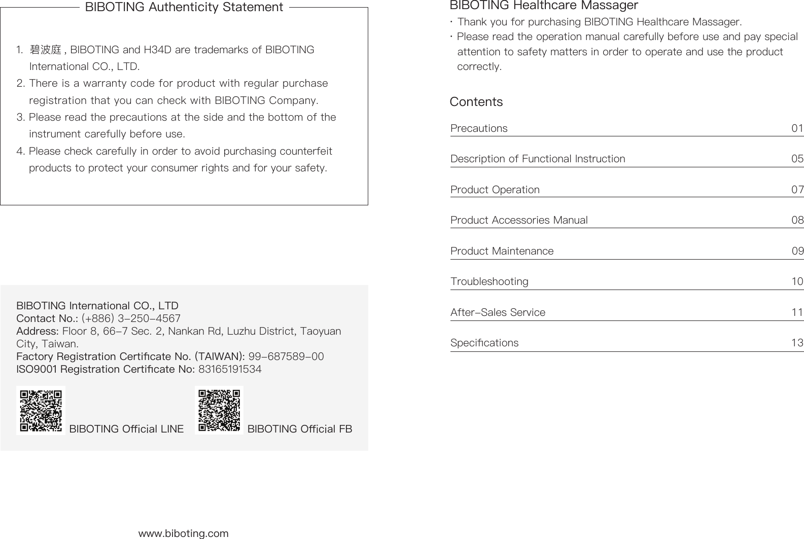 BIBOTING Authenticity Statement BIBOTING Healthcare MassagerContents 1.  碧波庭 , BIBOTING and H34D are trademarks of BIBOTING      International CO., LTD. 2. There is a warranty code for product with regular purchase      registration that you can check with BIBOTING Company.3. Please read the precautions at the side and the bottom of the      instrument carefully before use. 4. Please check carefully in order to avoid purchasing counterfeit      products to protect your consumer rights and for your safety.&middot; Thank you for purchasing BIBOTING Healthcare Massager. &middot; Please read the operation manual carefully before use and pay special     attention to safety matters in order to operate and use the product      correctly.Precautions                                                                                 01 Description of Functional Instruction                                               05 Product Operation                                                                        07Product Accessories Manual                                                          08 Product Maintenance                                                                   09Troubleshooting                                                                            10After-Sales Service                                                                      1 1Specications                                                                              13BIBOTING International CO., LTD   Contact No.: (+886) 3-250-4567  Address: Floor 8, 66-7 Sec. 2, Nankan Rd, Luzhu District, Taoyuan City, Taiwan.Factory Registration Certicate No. (TAIWAN): 99-687589-00ISO9001 Registration Certicate No: 83165191534BIBOTING Oicial LINE  BIBOTING Oicial FB www.biboting.com 