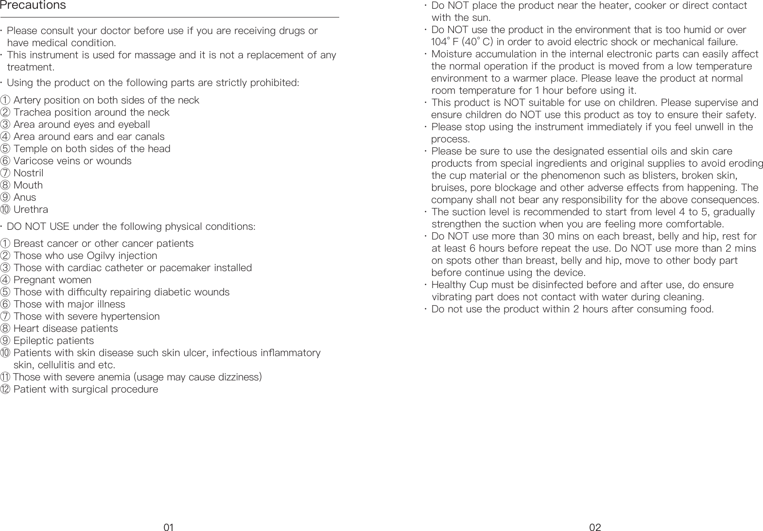 Precautions&middot; Please consult your doctor before use if you are receiving drugs or      have medical condition. &middot; This instrument is used for massage and it is not a replacement of any      treatment.① Artery position on both sides of the neck ② Trachea position around the neck③ Area around eyes and eyeball④ Area around ears and ear canals ⑤ Temple on both sides of the head ⑥ Varicose veins or wounds⑦ Nostril ⑧ Mouth⑨ Anus⑩ Urethra ① Breast cancer or other cancer patients② Those who use Ogilvy injection ③ Those with cardiac catheter or pacemaker installed ④ Pregnant women ⑤ Those with diculty repairing diabetic wounds⑥ Those with major illness⑦ Those with severe hypertension ⑧ Heart disease patients ⑨ Epileptic patients ⑩ Patients with skin disease such skin ulcer, infectious inammatory      skin, cellulitis and etc. ⑪ Those with severe anemia (usage may cause dizziness) ⑫ Patient with surgical procedure&middot; Using the product on the following parts are strictly prohibited:&middot; DO NOT USE under the following physical conditions:&middot; Do NOT place the product near the heater, cooker or direct contact      with the sun.&middot; Do NOT use the product in the environment that is too humid or over    104&deg; F (40&deg; C) in order to avoid electric shock or mechanical failure. &middot; Moisture accumulation in the internal electronic parts can easily aect     the normal operation if the product is moved from a low temperature     environment to a warmer place. Please leave the product at normal     room temperature for 1 hour before using it. &middot; This product is NOT suitable for use on children. Please supervise and     ensure children do NOT use this product as toy to ensure their safety. &middot; Please stop using the instrument immediately if you feel unwell in the     process. &middot; Please be sure to use the designated essential oils and skin care    products from special ingredients and original supplies to avoid eroding        the cup material or the phenomenon such as blisters, broken skin,     bruises, pore blockage and other adverse eects from happening. The     company shall not bear any responsibility for the above consequences. &middot; The suction level is recommended to start from level 4 to 5, gradually     strengthen the suction when you are feeling more comfortable. &middot; Do NOT use more than 30 mins on each breast, belly and hip, rest for     at least 6 hours before repeat the use. Do NOT use more than 2 mins     on spots other than breast, belly and hip, move to other body part     before continue using the device. &middot; Healthy Cup must be disinfected before and after use, do ensure     vibrating part does not contact with water during cleaning. &middot; Do not use the product within 2 hours after consuming food.01 02