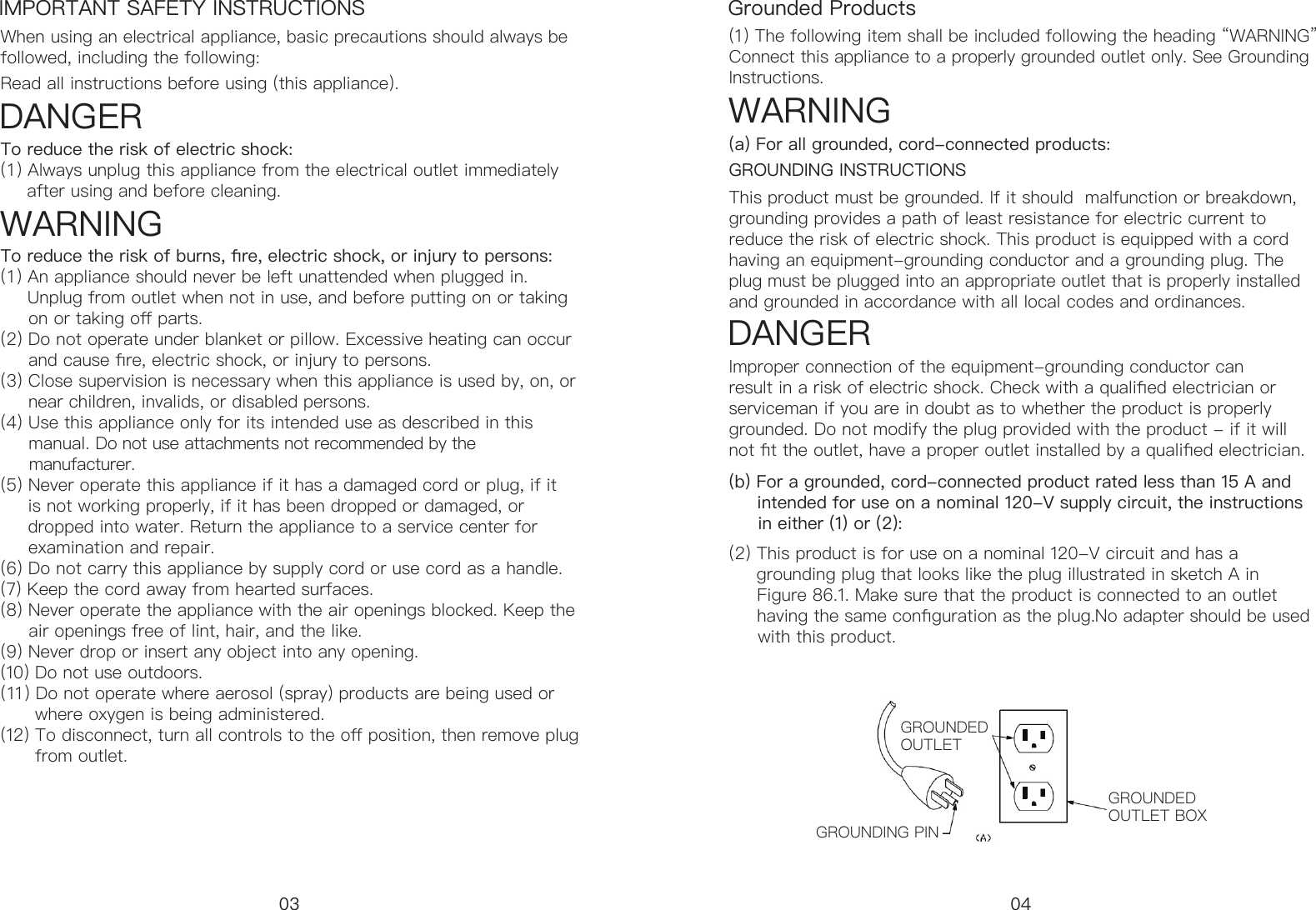 IMPORTANT SAFETY INSTRUCTIONS Grounded ProductsWhen using an electrical appliance, basic precautions should always be followed, including the following:(1) The following item shall be included following the heading &ldquo;WARNING&rdquo;Connect this appliance to a properly grounded outlet only. See Grounding Instructions.This product must be grounded. If it should  malfunction or breakdown, grounding provides a path of least resistance for electric current to reduce the risk of electric shock. This product is equipped with a cord having an equipment-grounding conductor and a grounding plug. The plug must be plugged into an appropriate outlet that is properly installed and grounded in accordance with all local codes and ordinances.GROUNDING INSTRUCTIONSDANGER WARNING  DANGER   Improper connection of the equipment-grounding conductor can result in a risk of electric shock. Check with a qualied electrician or serviceman if you are in doubt as to whether the product is properly grounded. Do not modify the plug provided with the product - if it will not t the outlet, have a proper outlet installed by a qualied electrician.(a) For all grounded, cord-connected products:WARNINGRead all instructions before using (this appliance).To reduce the risk of electric shock: (1 ) Always unplug this appliance from the electrical outlet immediately       after using and before cleaning.To reduce the risk of burns, re, electric shock, or injury to persons:(1 ) An appliance should never be left unattended when plugged in.       Unplug from outlet when not in use, and before putting on or taking        on or taking o parts.(2) Do not operate under blanket or pillow. Excessive heating can occur       and cause re, electric shock, or injury to persons.  (3) Close supervision is necessary when this appliance is used by, on, or       near children, invalids, or disabled persons. (4) Use this appliance only for its intended use as described in this       manual. Do not use attachments not recommended by the        manufacturer.  (5) Never operate this appliance if it has a damaged cord or plug, if it       is not working properly, if it has been dropped or damaged, or       dropped into water. Return the appliance to a service center for       examination and repair.  (6) Do not carry this appliance by supply cord or use cord as a handle.  (7) Keep the cord away from hearted surfaces.  (8) Never operate the appliance with the air openings blocked. Keep the      air openings free of lint, hair, and the like.  (9) Never drop or insert any object into any opening.  (10) Do not use outdoors.  (11) Do not operate where aerosol (spray) products are being used or        where oxygen is being administered.  (12) To disconnect, turn all controls to the o position, then remove plug           from outlet.03 04(b) For a grounded, cord-connected product rated less than 15 A and       intended for use on a nominal 120-V supply circuit, the instructions       in either (1) or (2):(2) This product is for use on a nominal 120-V circuit and has a         grounding plug that looks like the plug illustrated in sketch A in       Figure 86.1. Make sure that the product is connected to an outlet      having the same conguration as the plug. No adapter should be used        with this product.GROUNDED OUTLETGROUNDED OUTLET BOXGROUNDING PIN