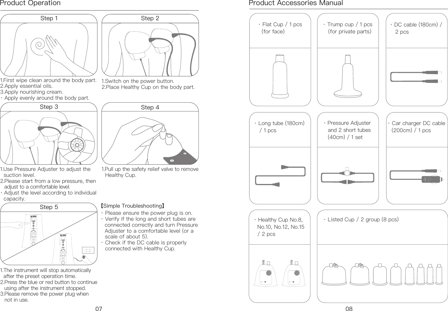 Product Operation Product Accessories Manual &middot; Flat Cup / 1 pcs   (for face)&middot; Listed Cup / 2 group (8 pcs)&middot; Trump cup / 1 pcs    (for private parts）&middot; DC cable (180cm) /    2 pcs&middot; Long tube (180cm)      / 1 pcs &middot; Pressure Adjuster     and 2 short tubes      (40cm) / 1 set &middot; Car charger DC cable    (200cm) / 1 pcs&middot; Healthy Cup No.8,   No.10, No.12, No.15   / 2 pcs Step 1 1.First wipe clean around the body part. 2.Apply essential oils. 3.Apply nourishing cream. &middot; Apply evenly around the body part. 1.The instrument will stop automatically    after the preset operation time.2.Press the blue or red button to continue    using after the instrument stopped. 3.Please remove the power plug when     not in use.【Simple Troubleshooting】 &middot; Please ensure the power plug is on. &middot; Verify if the long and short tubes are    connected correctly and turn Pressure    Adjuster to a comfortable level (or a     scale of about 5). &middot; Check if the DC cable is properly     connected with Healthy Cup.1.Use Pressure Adjuster to adjust the    suction level. 2.Please start from a low pressure, then     adjust to a comfortable level.&middot; Adjust the level according to individual    capacity.1.Pull up the safety relief valve to remove    Healthy Cup.1.Switch on the power button.  2.Place Healthy Cup on the body part. 012345678910Step 3 Step 4内在按摩仪内在按摩仪Step 5Step 207 08