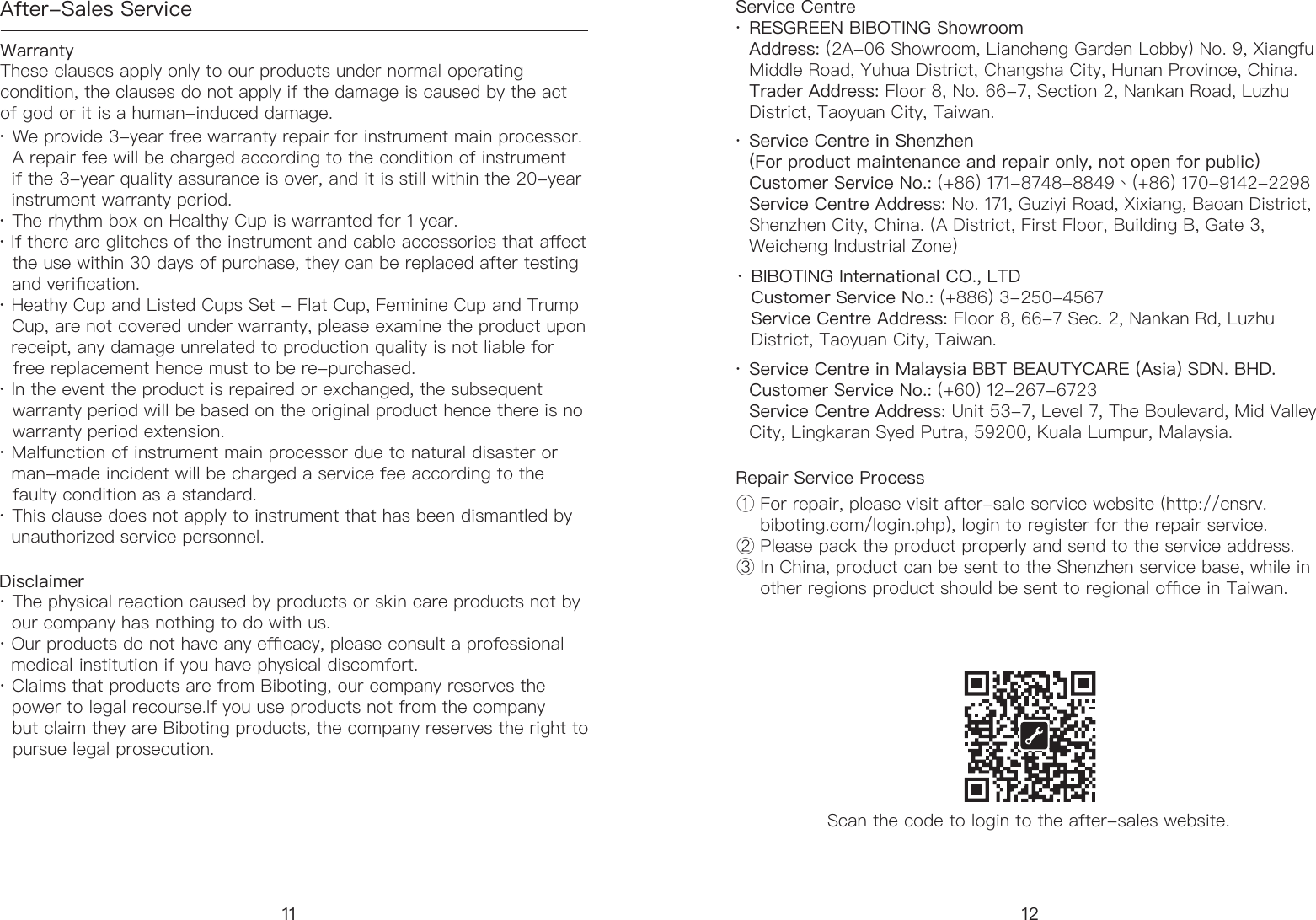After-Sales ServiceWarranty Disclaimer Service CentreRepair Service ProcessScan the code to login to the after-sales website.&middot; We provide 3-year free warranty repair for instrument main processor.     A repair fee will be charged according to the condition of instrument       if the 3-year quality assurance is over, and it is still within the 20-year     instrument warranty period. &middot; The rhythm box on Healthy Cup is warranted for 1 year. &middot; If there are glitches of the instrument and cable accessories that aect     the use within 30 days of purchase, they can be replaced after testing     and verication.&middot; Heathy Cup and Listed Cups Set - Flat Cup, Feminine Cup and Trump    Cup, are not covered under warranty, please examine the product upon    receipt, any damage unrelated to production quality is not liable for     free replacement hence must to be re-purchased. &middot; In the event the product is repaired or exchanged, the subsequent     warranty period will be based on the original product hence there is no     warranty period extension. &middot; Malfunction of instrument main processor due to natural disaster or     man-made incident will be charged a service fee according to the     faulty condition as a standard.&middot; This clause does not apply to instrument that has been dismantled by     unauthorized service personnel.&middot; The physical reaction caused by products or skin care products not by     our company has nothing to do with us. &middot; Our products do not have any ecacy, please consult a professional     medical institution if you have physical discomfort. &middot; Claims that products are from Biboting, our company reserves the     power to legal recourse.If you use products not from the company     but claim they are Biboting products, the company reserves the right to     pursue legal prosecution.RESGREEN BIBOTING ShowroomAddress: (2A-06 Showroom, Liancheng Garden Lobby) No. 9, Xiangfu Middle Road, Yuhua District, Changsha City, Hunan Province, China.Trader Address: Floor 8, No. 66-7, Section 2, Nankan Road, Luzhu District, Taoyuan City, Taiwan.① For repair, please visit after-sale service website (http://cnsrv.    biboting.com/login.php), login to register for the repair service.② Please pack the product properly and send to the service address.③ In China, product can be sent to the Shenzhen service base, while in      other regions product should be sent to regional oce in Taiwan.Service Centre in Shenzhen(For product maintenance and repair only, not open for public) Customer Service No.: (+86) 171-8748-8849、(+86) 170-9142-2298 Service Centre Address: No. 171, Guziyi Road, Xixiang, Baoan District, Shenzhen City, China. (A District, First Floor, Building B, Gate 3, Weicheng Industrial Zone)BIBOTING International CO., LTDCustomer Service No.: (+886) 3-250-4567Service Centre Address: Floor 8, 66-7 Sec. 2, Nankan Rd, Luzhu District, Taoyuan City, Taiwan.Service Centre in Malaysia BBT BEAUTYCARE (Asia) SDN. BHD.Customer Service No.: (+60) 12-267-6723Service Centre Address: Unit 53-7, Level 7, The Boulevard, Mid Valley City, Lingkaran Syed Putra, 59200, Kuala Lumpur, Malaysia.These clauses apply only to our products under normal operating condition, the clauses do not apply if the damage is caused by the act of god or it is a human-induced damage.&middot;&middot;&middot;&middot;11 12