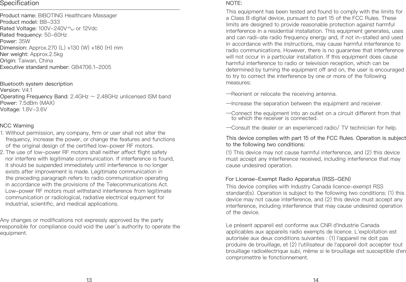 SpecificationProduct name: BIBOTING Healthcare Massager            Product model: BB-333          Rated Voltage: 100V-240V     or 12Vdc                   Rated frequency: 50-60Hz       Power: 35W                     Dimension: Approx.270 (L) &times;130 (W) &times;180 (H) mm                  Ner weight: Approx.2.5kg Origin: Taiwan, China Executive standard number: GB4706.1-2005Version: V4.1Operating Frequency Band: 2.4GHz 〜 2.48GHz unlicensed ISM band Power: 7.5dBm (MAX)   Voltage: 1.8V-3.6V 1. Without permission, any company, rm or user shall not alter the     frequency, increase the power, or change the features and functions     of the original design of the certied low-power RF motors. 2. The use of low-power RF motors shall neither aect ight safety      nor interfere with legitimate communication. If interference is found,     it should be suspended immediately until interference is no longer     exists after improvement is made. Legitimate communication in     the preceding paragraph refers to radio communication operating     in accordance with the provisions of the Telecommunications Act.     Low-power RF motors must withstand interference from legitimate     communication or radiological, radiative electrical equipment for     industrial, scientic, and medical applications.NOTE: This equipment has been tested and found to comply with the limits for a Class B digital device, pursuant to part 15 of the FCC Rules. These limits are designed to provide reasonable protection against harmful interference in a residential installation. This equipment generates, uses and can radi-ate radio frequency energy and, if not in-stalled and used in accordance with the instructions, may cause harmful interference to radio communications. However, there is no guarantee that interference will not occur in a particular installation. If this equipment does cause harmful interference to radio or television reception, which can be determined by turning the equipment o and on, the user is encouraged to try to correct the interference by one or more of the following measures:&mdash;Reorient or relocate the receiving antenna.&mdash;Increase the separation between the equipment and receiver.&mdash;Connect the equipment into an outlet on a circuit dierent from that     to which the receiver is connected.&mdash;Consult the dealer or an experienced radio/ TV technician for help.Bluetooth system descriptionNCC Warning13For License-Exempt Radio Apparatus (RSS-GEN) This device complies with Industry Canada licence-exempt RSS standard(s). Operation is subject to the following two conditions: (1) this device may not cause interference, and (2) this device must accept any interference, including interference that may cause undesired operation of the device.Le pr&eacute;sent appareil est conforme aux CNR d'Industrie Canada applicables aux appareils radio exempts de licence. L'exploitation est autoris&eacute;e aux deux conditions suivantes : (1) l'appareil ne doit pas produire de brouillage, et (2) l'utilisateur de l'appareil doit accepter tout brouillage radio&eacute;lectrique subi, m&ecirc;me si le brouillage est susceptible d'en compromettre le fonctionnement.Any changes or modications not expressly approved by the party responsible for compliance could void the user&rsquo;s authority to operate the equipment.14This device complies with part 15 of the FCC Rules. Operation is subject to the following two conditions: (1) This device may not cause harmful interference, and (2) this device must accept any interference received, including interference that may cause undesired operation.