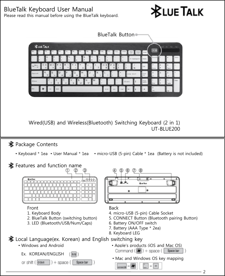 BlueTalk Keyboard User ManualPlease read this manual before using the BlueTalk keyboard.Wired(USB) and Wireless(Bluetooth) Switching Keyboard (2 in 1)UT-BLUE200BlueTalk Button2Package Contents•Keyboard * 1ea •User Manual * 1ea •micro-USB (5-pin) Cable * 1ea  (Battery is not included)Features and function nameFront1. Keyboard Body2. BlueTalk Button (switching button)3. LED (Bluetooth/USB/Num/Caps)Back4. micro-USB (5-pin) Cable Socket5. CONNECT Button (Bluetooth pairing Button)6. Battery ON/OFF switch7. Battery (AAA Type * 2ea)8. Keyboard LEGLocal Language(ex. Korean) and English switching key•Windows and Android •Apple’s products (iOS and Mac OS)Ex.  KOREAN/ENGLISH•Mac and Windows OS key mapping