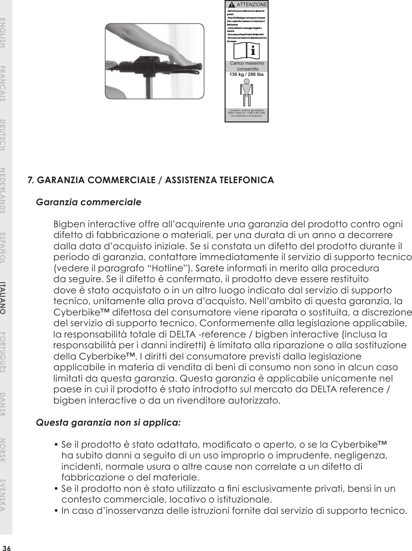 7. GARANZIA COMMERCIALE / ASSISTENZA TELEFONICAGaranzia commercialeBigben interactive offre all’acquirente una garanzia del prodotto contro ogni difetto di fabbricazione o materiali, per una durata di un anno a decorrere dalla data d’acquisto iniziale. Se si constata un difetto del prodotto durante il periodo di garanzia, contattare immediatamente il servizio di supporto tecnico (vedere il paragrafo “Hotline”). Sarete informati in merito alla procedura da seguire. Se il difetto è confermato, il prodotto deve essere restituito dove è stato acquistato o in un altro luogo indicato dal servizio di supporto tecnico, unitamente alla prova d’acquisto. Nell’ambito di questa garanzia, la Cyberbike™ difettosa del consumatore viene riparata o sostituita, a discrezione del servizio di supporto tecnico. Conformemente alla legislazione applicabile, la responsabilità totale di DELTA -reference / bigben interactive (inclusa la responsabilità per i danni indiretti) è limitata alla riparazione o alla sostituzione della Cyberbike™. I diritti del consumatore previsti dalla legislazione applicabile in materia di vendita di beni di consumo non sono in alcun caso limitati da questa garanzia. Questa garanzia è applicabile unicamente nel paese in cui il prodotto è stato introdotto sul mercato da DELTA reference / bigben interactive o da un rivenditore autorizzato.Questa garanzia non si applica:•  Se il prodotto è stato adattato, modiﬁ cato o aperto, o se la Cyberbike™ ha subito danni a seguito di un uso improprio o imprudente, negligenza, incidenti, normale usura o altre cause non correlate a un difetto di fabbricazione o del materiale.•  Se il prodotto non è stato utilizzato a ﬁ ni esclusivamente privati, bensì in un contesto commerciale, locativo o istituzionale.• In caso d’inosservanza delle istruzioni fornite dal servizio di supporto tecnico.PORTUGUÊSPORTUGUÊS36ENGLISH DEUTSCH ESPAÑOLFRANCAIS NEDERLANDS ITALIANO PORTUGUÊS DANSK NORSK SVENSKAATTENZIONEi!Carico massimo  consentito• Gravi lesioni possono derivare da un uso improprio del prodotto.• Prima dell’utilizzo, leggere attentamente il manuale d’uso e seguire tutte le avvertenze e le istruzioni per il funzionamento.• Sostituire l’etichetta se danneggiata, illeggibile o mancante.• Tenere mani, piedi e capelli lontani dalle parti mobili.• Non lasciare mai i bambini soli o incustoditi durante l’uso del congegno. Il prodotto, conforme agli standard EN957 classe HC, 17498 e GB17498, non è destinato a fini terapeutici.130 kg / 286 lbs