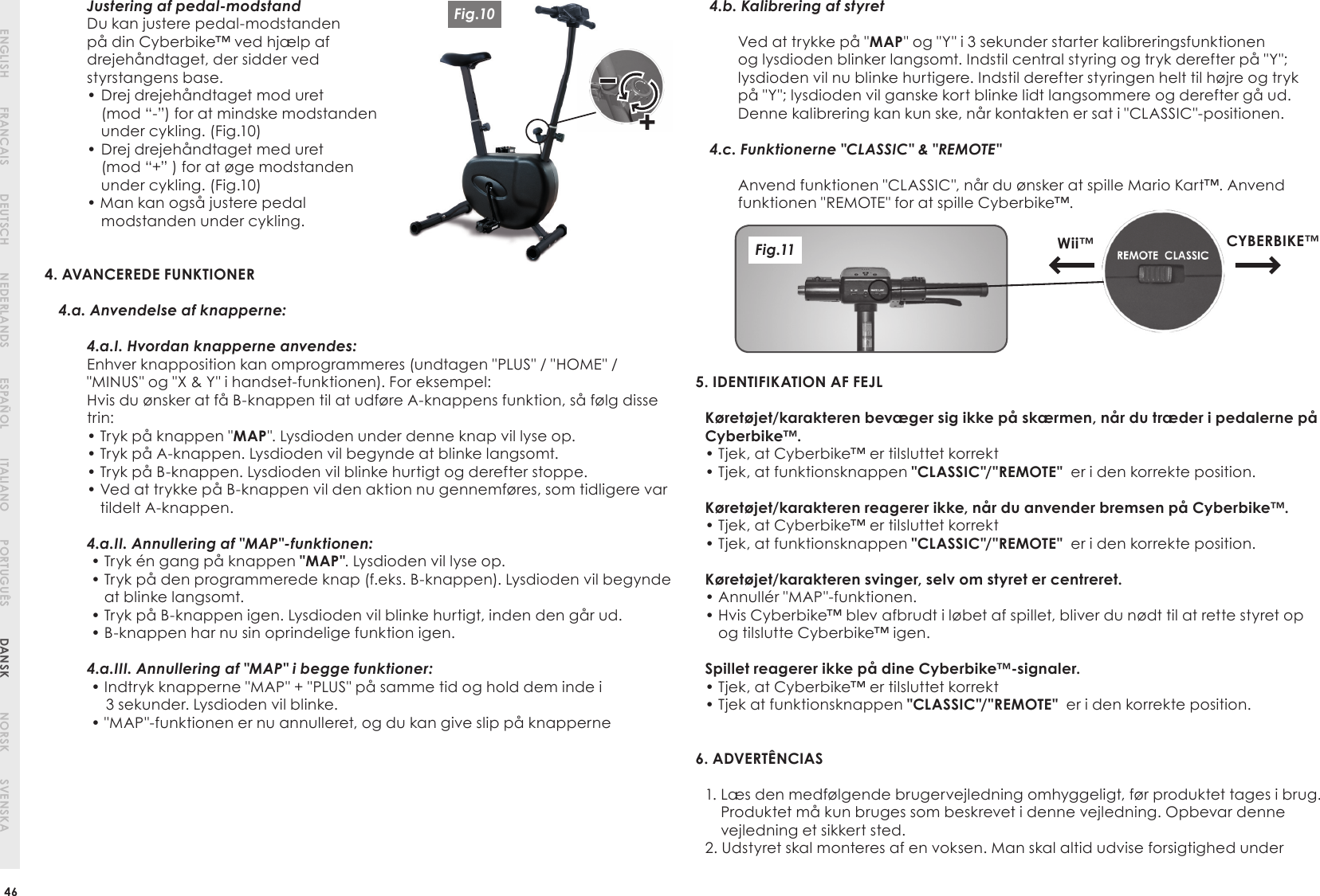 46ENGLISH DEUTSCH ESPAÑOLFRANCAIS NEDERLANDS ITALIANO PORTUGUÊS DANSK NORSK SVENSKAJustering af pedal-modstandDu kan justere pedal-modstanden på din Cyberbike™ ved hjælp af drejehåndtaget, der sidder ved styrstangens base.•  Drej drejehåndtaget mod uret       (mod “-”) for at mindske modstanden under cykling. (Fig.10)•  Drej drejehåndtaget med uret       (mod “+” ) for at øge modstanden under cykling. (Fig.10)• Man kan også justere pedalmodstanden under cykling.4. AVANCEREDE FUNKTIONER  4.a. Anvendelse af knapperne: 4.a.I. Hvordan knapperne anvendes:Enhver knapposition kan omprogrammeres (undtagen &quot;PLUS&quot; / &quot;HOME&quot; / &quot;MINUS&quot; og &quot;X &amp; Y&quot; i handset-funktionen). For eksempel:Hvis du ønsker at få B-knappen til at udføre A-knappens funktion, så følg disse trin:• Tryk på knappen &quot;MAP&quot;. Lysdioden under denne knap vil lyse op.• Tryk på A-knappen. Lysdioden vil begynde at blinke langsomt.• Tryk på B-knappen. Lysdioden vil blinke hurtigt og derefter stoppe.•  Ved at trykke på B-knappen vil den aktion nu gennemføres, som tidligere var tildelt A-knappen.4.a.II. Annullering af &quot;MAP&quot;-funktionen: • Tryk én gang på knappen &quot;MAP&quot;. Lysdioden vil lyse op. •  Tryk på den programmerede knap (f.eks. B-knappen). Lysdioden vil begynde at blinke langsomt. • Tryk på B-knappen igen. Lysdioden vil blinke hurtigt, inden den går ud. • B-knappen har nu sin oprindelige funktion igen.4.a.III. Annullering af &quot;MAP&quot; i begge funktioner: •  Indtryk knapperne &quot;MAP&quot; + &quot;PLUS&quot; på samme tid og hold dem inde i3 sekunder. Lysdioden vil blinke. • &quot;MAP&quot;-funktionen er nu annulleret, og du kan give slip på knapperne4.b. Kalibrering af styretVed at trykke på &quot;MAP&quot; og &quot;Y&quot; i 3 sekunder starter kalibreringsfunktionen og lysdioden blinker langsomt. Indstil central styring og tryk derefter på &quot;Y&quot;; lysdioden vil nu blinke hurtigere. Indstil derefter styringen helt til højre og tryk på &quot;Y&quot;; lysdioden vil ganske kort blinke lidt langsommere og derefter gå ud.Denne kalibrering kan kun ske, når kontakten er sat i &quot;CLASSIC&quot;-positionen.4.c. Funktionerne &quot;CLASSIC&quot; &amp; &quot;REMOTE&quot; Anvend funktionen &quot;CLASSIC&quot;, når du ønsker at spille Mario Kart™. Anvend funktionen &quot;REMOTE&quot; for at spille Cyberbike™.5. IDENTIFIKATION AF FEJLKøretøjet/karakteren bevæger sig ikke på skærmen, når du træder i pedalerne påCyberbike™.• Tjek, at Cyberbike™ er tilsluttet korrekt• Tjek, at funktionsknappen &quot;CLASSIC&quot;/&quot;REMOTE&quot;  er i den korrekte position.Køretøjet/karakteren reagerer ikke, når du anvender bremsen på Cyberbike™.• Tjek, at Cyberbike™ er tilsluttet korrekt• Tjek, at funktionsknappen &quot;CLASSIC&quot;/&quot;REMOTE&quot;  er i den korrekte position.Køretøjet/karakteren svinger, selv om styret er centreret.• Annullér &quot;MAP&quot;-funktionen.•  Hvis Cyberbike™ blev afbrudt i løbet af spillet, bliver du nødt til at rette styret op og tilslutte Cyberbike™ igen.Spillet reagerer ikke på dine Cyberbike™-signaler.• Tjek, at Cyberbike™ er tilsluttet korrekt• Tjek at funktionsknappen &quot;CLASSIC&quot;/&quot;REMOTE&quot;  er i den korrekte position.6. ADVERTÊNCIAS1.  Læs den medfølgende brugervejledning omhyggeligt, før produktet tages i brug. Produktet må kun bruges som beskrevet i denne vejledning. Opbevar denne vejledning et sikkert sted.2.  Udstyret skal monteres af en voksen. Man skal altid udvise forsigtighed under Wii™ CYBERBIKE™Fig.11Fig.10