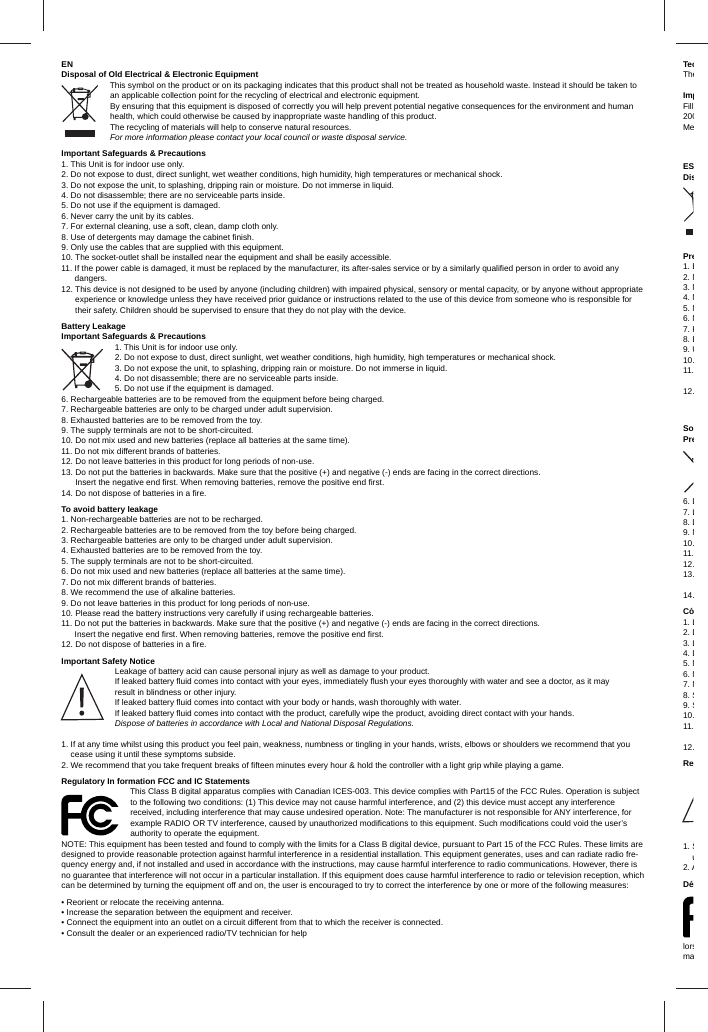 ENDisposal of Old Electrical &amp; Electronic EquipmentThis symbol on the product or on its packaging indicates that this product shall not be treated as household waste. Instead it should be taken to an applicable collection point for the recycling of electrical and electronic equipment. By ensuring that this equipment is disposed of correctly you will help prevent potential negative consequences for the environment and human health, which could otherwise be caused by inappropriate waste handling of this product. The recycling of materials will help to conserve natural resources. For more information please contact your local council or waste disposal service.Important Safeguards &amp; Precautions 1. This Unit is for indoor use only. 2. Do not expose to dust, direct sunlight, wet weather conditions, high humidity, high temperatures or mechanical shock.3. Do not expose the unit, to splashing, dripping rain or moisture. Do not immerse in liquid.4. Do not disassemble; there are no serviceable parts inside.5. Do not use if the equipment is damaged.6. Never carry the unit by its cables.7. For external cleaning, use a soft, clean, damp cloth only. 8. Use of detergents may damage the cabinet ﬁ nish.9. Only use the cables that are supplied with this equipment.10. The socket-outlet shall be installed near the equipment and shall be easily accessible.11.  If the power cable is damaged, it must be replaced by the manufacturer, its after-sales service or by a similarly qualiﬁ ed person in order to avoid any dangers.12.  This device is not designed to be used by anyone (including children) with impaired physical, sensory or mental capacity, or by anyone without appropriate experience or knowledge unless they have received prior guidance or instructions related to the use of this device from someone who is responsible for their safety. Children should be supervised to ensure that they do not play with the device.Battery LeakageImportant Safeguards &amp; Precautions1. This Unit is for indoor use only.2. Do not expose to dust, direct sunlight, wet weather conditions, high humidity, high temperatures or mechanical shock.3. Do not expose the unit, to splashing, dripping rain or moisture. Do not immerse in liquid.4. Do not disassemble; there are no serviceable parts inside.5. Do not use if the equipment is damaged.6. Rechargeable batteries are to be removed from the equipment before being charged.7. Rechargeable batteries are only to be charged under adult supervision.8. Exhausted batteries are to be removed from the toy.9. The supply terminals are not to be short-circuited.10. Do not mix used and new batteries (replace all batteries at the same time).11. Do not mix different brands of batteries.12. Do not leave batteries in this product for long periods of non-use.13.    Do not put the batteries in backwards. Make sure that the positive (+) and negative (-) ends are facing in the correct directions. Insert the negative end ﬁ rst. When removing batteries, remove the positive end ﬁ rst.14. Do not dispose of batteries in a ﬁ re.To avoid battery leakage1. Non-rechargeable batteries are not to be recharged.2. Rechargeable batteries are to be removed from the toy before being charged.3. Rechargeable batteries are only to be charged under adult supervision. 4. Exhausted batteries are to be removed from the toy.5. The supply terminals are not to be short-circuited.6. Do not mix used and new batteries (replace all batteries at the same time).7. Do not mix different brands of batteries.8. We recommend the use of alkaline batteries.9. Do not leave batteries in this product for long periods of non-use.10. Please read the battery instructions very carefully if using rechargeable batteries.11.  Do not put the batteries in backwards. Make sure that the positive (+) and negative (-) ends are facing in the correct directions. Insert the negative end ﬁ rst. When removing batteries, remove the positive end ﬁ rst. 12. Do not dispose of batteries in a ﬁ re.Important Safety NoticeLeakage of battery acid can cause personal injury as well as damage to your product. If leaked battery ﬂ uid comes into contact with your eyes, immediately ﬂ ush your eyes thoroughly with water and see a doctor, as it may result in blindness or other injury. If leaked battery ﬂ uid comes into contact with your body or hands, wash thoroughly with water. If leaked battery ﬂ uid comes into contact with the product, carefully wipe the product, avoiding direct contact with your hands.Dispose of batteries in accordance with Local and National Disposal Regulations.1.  If at any time whilst using this product you feel pain, weakness, numbness or tingling in your hands, wrists, elbows or shoulders we recommend that you cease using it until these symptoms subside. 2. We recommend that you take frequent breaks of ﬁ fteen minutes every hour &amp; hold the controller with a light grip while playing a game.Regulatory In formation FCC and IC StatementsThis Class B digital apparatus complies with Canadian ICES-003. This device complies with Part15 of the FCC Rules. Operation is subject to the following two conditions: (1) This device may not cause harmful interference, and (2) this device must accept any interference received, including interference that may cause undesired operation. Note: The manufacturer is not responsible for ANY interference, for example RADIO OR TV interference, caused by unauthorized modiﬁ cations to this equipment. Such modiﬁ cations could void the user’s authority to operate the equipment.NOTE: This equipment has been tested and found to comply with the limits for a Class B digital device, pursuant to Part 15 of the FCC Rules. These limits are designed to provide reasonable protection against harmful interference in a residential installation. This equipment generates, uses and can radiate radio fre-quency energy and, if not installed and used in accordance with the instructions, may cause harmful interference to radio communications. However, there is no guarantee that interference will not occur in a particular installation. If this equipment does cause harmful interference to radio or television reception, which can be determined by turning the equipment off and on, the user is encouraged to try to correct the interference by one or more of the following measures:• Reorient or relocate the receiving antenna.• Increase the separation between the equipment and receiver.• Connect the equipment into an outlet on a circuit different from that to which the receiver is connected.• Consult the dealer or an experienced radio/TV technician for helpTecTheImpFill200MeESDisPre1. E2. N3. N4. N5. N6. N7. P8. E9. U10.11.     12.          SoPre6. D7. L8. D9. N10.11.12.13.14.Có1. L2. D3. L4. D5. N6. N7. N8. S9. S10.11.12.Re1.  Su2. ADélorsma 