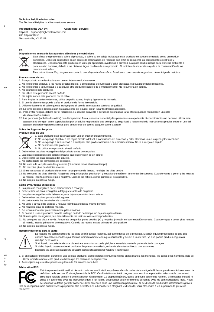 o ate ct are e-s ich Technical helpline informationThe Technical Helpline is a live one-to-one serviceImported in the USA by :  Customers’ Service:Fillpoint support@bigbeninteractive.com200 Fillpoint DriveMechanicville, NY 12118 ESDisposiciones acerca de los aparatos eléctricos y electrónicosEste símbolo representado sobre el producto, o sobre su embalaje indica que este producto no puede ser tratado como un residuo doméstico. Debe ser depositado en un centro de clasiﬁ cación de residuos con el ﬁ n de recuperar los componentes eléctricos y electrónicos. Depositando este producto en un lugar apropiado, ayudamos a prevenir cualquier posible riesgo para el medio ambiente o para la salud humana, debido a las distintas fugas posibles de este producto. El reciclaje de materiales ayuda a la conservación de los recursos naturales. Para más información, póngase en contacto con el ayuntamiento de su localidad o con cualquier organismo de reciclaje de residuos.Precauciones de uso1. Este producto está destinado a un uso en interior exclusivamente.2. No lo exponga al polvo, a los rayos directos del sol, a condiciones de humedad y calor elevadas, o a cualquier golpe mecánico.3. No lo exponga a la humedad o a cualquier otro producto líquido o de enmohecimiento. No lo sumerja en líquido.4. No desmonte este producto.5. No utilice este producto si está dañado.6. No sujete nunca este producto por el cable.7. Para limpiar la partes exteriores, utilice un paño suave, limpio y ligeramente húmedo. 8. El uso de disolventes puede dañar el producto de forma irreversible.9. Utilice únicamente el cable que se incluye para el uso de este aparato con total seguridad.10. La toma de pared deberá estar instalada cercz del equipo, en un lugar fácilmente accesible.11. Para evitar riesgos, deberá ser el fabricante, su servicio posventa o personas autorizadas  a tal efecto quienes reemplacen un cable       de alimentación dañado.12. Las personas (incluidos los niños) con discapacidad física, sensorial o mental y las personas sin experiencia ni conocimientos no deberán utilizar este       aparato a no ser que  estén supervisadas por un adulto responsable que vele por su seguridad o hayan recibido instrucciones previas sobre el uso del       aparato. Deberán vigilarse los niños para asegurarse de que no jueguen con el aparato.Sobre las fugas en las pilasPrecauciones de uso1. Este producto está destinado a un uso en interior exclusivamente.2. No lo exponga al polvo, a los rayos directos del sol, a condiciones de humedad y calor elevadas, o a cualquier golpe mecánico.3. No lo exponga a la humedad o a cualquier otro producto líquido o de enmohecimiento. No lo sumerja en líquido.4. No desmonte este producto.5. No utilice este producto si está dañado.6. Debe retirar las pilas recargables del producto antes de cargarlas.7. Las pilas recargables sólo deben cargarse bajo supervisión de un adulto.8. Debe retirar las pilas gastadas del juguete.9. No cortocircuite los terminales de conexión.10. No uses a la vez pilas usadas y nuevas (cámbialas todas al mismo tiempo).11. No mezcles pilas de distintas marcas.12. Si no vas a usar el producto durante un largo periodo de tiempo, no dejes las pilas dentro.13.   No coloques las pilas al revés. Asegúrate de que los polos positivo (+) y negativo (-) estén en la orientación correcta. Cuando vayas a poner pilas nuevas al mando, inserta primero el polo negativo. Cuando las retires, extrae primero el polo positivo.14. No arrojes las pilas al fuego.Cómo evitar fugas en las pilas1. Las pilas no recargables no se deben volver a recargar.2. Debe retirar las pilas recargables del juguete antes de cargarlas.3. Las pilas recargables sólo deben cargarse bajo supervisión de un adulto. 4. Debe retirar las pilas gastadas del juguete.5. No cortocircuite los terminales de conexión.6. No uses a la vez pilas usadas y nuevas (cámbialas todas al mismo tiempo).7. No mezcles pilas de distintas marcas.8. Se recomienda usar preferentemente pilas alcalinas.9. Si no vas a usar el producto durante un largo periodo de tiempo, no dejes las pilas dentro.10. Si usas pilas recargables, lee detenidamente las instrucciones correspondientes.11.  No coloques las pilas al revés. Asegúrate de que los polos positivo (+) y negativo (-) estén en la orientación correcta. Cuando vayas a poner pilas nuevas al mando, inserta primero el polo negativo. Cuando las retires, extrae primero el polo positivo. 12. No arrojes las pilas al fuego.Recomendaciones para la saludLa fuga de los componentes de las pilas podría causar lesiones, así como daños en el producto. Si algún líquido procedente de una pila entrara en contacto con los ojos, lávalos inmediatamente con agua abundante y acude a un médico, ya que podría producir ceguera u otro tipo de lesiones. Si el líquido procedente de una pila entrara en contacto con la piel, lava inmediatamente la parte afectada con agua. Si dicho líquido cayera sobre el producto, límpiala con cuidado, evitando el contacto directo con las manos.Desecha las baterías usadas de acuerdo con las disposiciones locales y nacionales1.  Si en cualquier momento, durante el uso de este producto, siente dolores o entumecimiento en las manos, las muñecas, los codos o los hombros, deje de utilizar inmediatamente este producto hasta que los síntomas desaparezcan.2. Aconsejamos que realice pausas regulares de 15 minutos cada hora.Déclaration FCCCet équipement a été testé et déclaré conforme aux limitations prévues dans le cadre de la catégorie B des appareils numériques selon la déﬁ nition de la section 15 du règlement de la FCC. Ces limitations ont été conçues pour fournir une protection raisonnable contre tout brouillage nuisible au sein d’une installation résidentielle. Ce dispositif génère, utilise et diffuse des ondes radio et, s’il n’est pas installé ni utilisé en conformité avec les instructions dont il fait l’objet, peut causer des interférences gênantes avec les communications radio. Nous ne saurions toutefois garantir l’absence d’interférences dans une installation particulière. Si ce dispositif produit des interférences graves lors de réceptions radio ou télévisées qui peuvent être détectées en allumant et en éteignant le dispositif, vous êtes invité à les supprimer de plusieurs manières: 