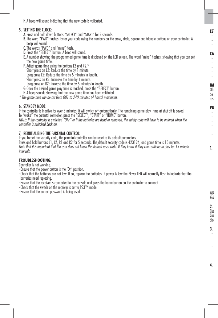    H. A beep will sound indicating that the new code is validated.5.  SETTING THE CLOCK:   A. Press and hold down buttons “SELECT” and “START” for 2 seconds.   B.  The word “PWD” ﬂ ashes. Enter your code using the numbers on the cross, circle, square and triangle buttons on your controller. A beep will sound.   C. The words “PWD” and “mins” ﬂ ash.   D. Press the “SELECT” button. A beep will sound.   E.  A number showing the programmed game time is displayed on the LCD screen. The word “mins” ﬂ ashes, showing that you can set the new game time.   F. Adjust game time using the buttons L2 and R2.*      Short press on L2: Reduce the time by 1 minute.      Long press L2: Reduce the time by 5 minutes in length.      Short press on R2: Increase the time by 1 minute.      Long press on R2: Increase the time by 5 minutes in length.   G. Once the desired game play time is reached, press the “SELECT” button.   H. A beep sounds showing that the new game time has been validated.* The game time can be set from 001 to 240 minutes (4 hours) maximum. 6. STANDBY MODE:If the controller is inactive for over 3 minutes, it will switch off automatically. The remaining game play  time at shut-off is saved.To “wake” the parental controller, press the “SELECT”, “START” or “HOME” button.NOTE: If the controller is switched “OFF” or if the batteries are dead or removed, the safety code will have to be entered when the controller is switched back on.7.  REINITIALISING THE PARENTAL CONTROL:If you forget the security code, the parental controller can be reset to its default parameters.Press and hold buttons L1, L2, R1 and R2 for 5 seconds. The default security code is 423124, and game time is 15 minutes.Note that it is important that the user does not know this default reset code. If they know it they can continue to play for 15 minute intervals.TROUBLESHOOTING. Controller is not working.- Ensure that the power button is the ‘On’ position.-  Check that the batteries are not low. If so, replace the batteries. If power is low the Player LED will normally ﬂ ash to indicate that the batteries need replacing.- Ensure that the receiver is connected to the console and press the home button on the controller to connect.- Check that the switch on the receiver is set to PS3™ mode.- Ensure that the correct password is being used. EST -  -  - CA -  -  -  -  - IMObde resPU -  -  -  -  -  -   - 1.              NOfalt2. CuaCuablo3.  -    -   4.             