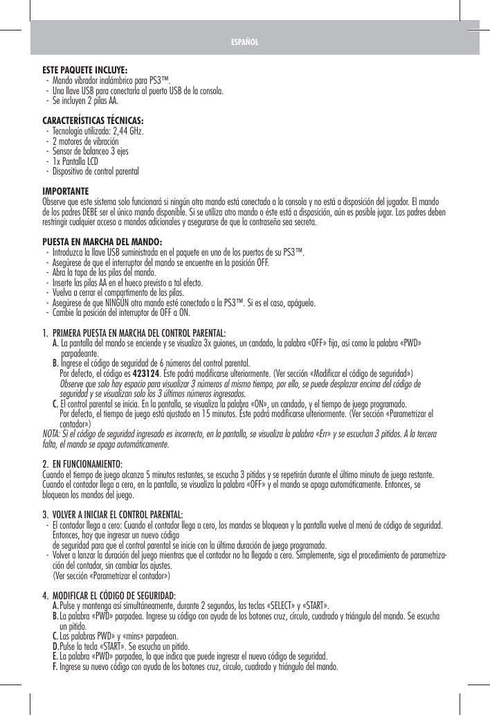 ESTE PAQUETE INCLUYE:  -  Mando vibrador inalámbrico para PS3™.  -  Una llave USB para conectarla al puerto USB de la consola.  -  Se incluyen 2 pilas AA.CARACTERÍSTICAS TÉCNICAS:   -  Tecnología utilizada: 2,44 GHz.  -  2 motores de vibración   -  Sensor de balanceo 3 ejes  -  1x Pantalla LCD  -  Dispositivo de control parentalIMPORTANTEObserve que este sistema solo funcionará si ningún otro mando está conectado a la consola y no está a disposición del jugador. El mando de los padres DEBE ser el único mando disponible. Si se utiliza otro mando o éste está a disposición, aún es posible jugar. Los padres deben restringir cualquier acceso a mandos adicionales y asegurarse de que la contraseña sea secreta. PUESTA EN MARCHA DEL MANDO:  -  Introduzca la llave USB suministrada en el paquete en uno de los puertos de su PS3™.  -  Asegúrese de que el interruptor del mando se encuentre en la posición OFF.  -  Abra la tapa de las pilas del mando.  -  Inserte las pilas AA en el hueco previsto a tal efecto.  -  Vuelva a cerrar el compartimento de las pilas.  -  Asegúrese de que NINGÚN otro mando esté conectado a la PS3™. Si es el caso, apáguelo.  -  Cambie la posición del interruptor de OFF a ON.1.  PRIMERA PUESTA EN MARCHA DEL CONTROL PARENTAL:  A.  La pantalla del mando se enciende y se visualiza 3x guiones, un candado, la palabra «OFF» ﬁ ja, así como la palabra «PWD» parpadeante.    B.  Ingrese el código de seguridad de 6 números del control parental.       Por defecto, el código es 423124. Éste podrá modiﬁ carse ulteriormente. (Ver sección «Modiﬁ car el código de seguridad»)        Observe que solo hay espacio para visualizar 3 números al mismo tiempo, por ello, se puede desplazar encima del código de seguridad y se visualizan solo los 3 últimos números ingresados.   C. El control parental se inicia. En la pantalla, se visualiza la palabra «ON», un candado, y el tiempo de juego programado.       Por defecto, el tiempo de juego está ajustado en 15 minutos. Éste podrá modiﬁ carse ulteriormente. (Ver sección «Parametrizar el contador»)NOTA: Si el código de seguridad ingresado es incorrecto, en la pantalla, se visualiza la palabra «Err» y se escuchan 3 pitidos. A la tercera falta, el mando se apaga automáticamente.2. EN FUNCIONAMIENTO:Cuando el tiempo de juego alcanza 5 minutos restantes, se escucha 3 pitidos y se repetirán durante el último minuto de juego restante. Cuando el contador llega a cero, en la pantalla, se visualiza la palabra «OFF» y el mando se apaga automáticamente. Entonces, se bloquean los mandos del juego.3.  VOLVER A INICIAR EL CONTROL PARENTAL:  -   El contador llega a cero: Cuando el contador llega a cero, los mandos se bloquean y la pantalla vuelve al menú de código de seguridad. Entonces, hay que ingresar un nuevo código     de seguridad para que el control parental se inicie con la última duración de juego programada.  -   Volver a lanzar la duración del juego mientras que el contador no ha llegado a cero. Simplemente, siga el procedimiento de parametriza-ción del contador, sin cambiar los ajustes.     (Ver sección «Parametrizar el contador»)4.  MODIFICAR EL CÓDIGO DE SEGURIDAD:   A. Pulse y mantenga así simultáneamente, durante 2 segundos, las teclas «SELECT» y «START».   B.  La palabra «PWD» parpadea. Ingrese su código con ayuda de los botones cruz, círculo, cuadrado y triángulo del mando. Se escucha un pitido.   C. Las palabras PWD» y «mins» parpadean.   D. Pulse la tecla «START». Se escucha un pitido.   E. La palabra «PWD» parpadea, lo que indica que puede ingresar el nuevo código de seguridad.    F. Ingrese su nuevo código con ayuda de los botones cruz, círculo, cuadrado y triángulo del mando.ESPAÑOL