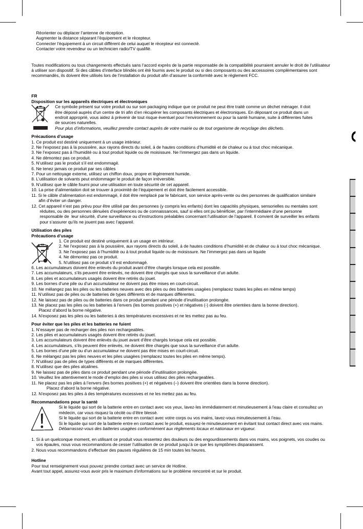     Réorienter ou déplacer l’antenne de réception.    Augmenter la distance séparant l’équipement et le récepteur.    Connecter l’équipement à un circuit différent de celui auquel le récepteur est connecté.    Contacter votre revendeur ou un technicien radio/TV qualiﬁ é.  Toutes modiﬁ cations ou tous changements effectués sans l’accord exprès de la partie responsable de la compatibilité pourraient annuler le droit de l’utilisateur à utiliser son dispositif. Si des câbles d’interface blindés ont été fournis avec le produit ou si des composants ou des accessoires complémentaires sont recommandés, ils doivent être utilisés lors de l’installation du produit aﬁ n d’assurer la conformité avec le règlement FCC.FRDisposition sur les appareils électriques et électroniquesCe symbole présent sur votre produit ou sur son packaging indique que ce produit ne peut être traité comme un déchet ménager. Il doit être déposé auprès d’un centre de tri aﬁ n d’en récupérer les composants électriques et électroniques. En déposant ce produit dans un endroit approprié, vous aidez à prévenir de tout risque éventuel pour l’environnement ou pour la santé humaine, suite à différentes fuites de sources naturelles. Pour plus d’informations, veuillez prendre contact auprès de votre mairie ou de tout organisme de recyclage des déchets.Précautions d’usage1. Ce produit est destiné uniquement à un usage intérieur.2. Ne l’exposez pas à la poussière, aux rayons directs du soleil, à de hautes conditions d’humidité et de chaleur ou à tout choc mécanique.3. Ne l’exposez pas à l’humidité ou à tout produit liquide ou de moisissure. Ne l’immergez pas dans un liquide.4. Ne démontez pas ce produit.5. N’utilisez pas le produit s’il est endommagé.6. Ne tenez jamais ce produit par ses câbles7. Pour un nettoyage externe, utilisez un chiffon doux, propre et légèrement humide.8. L’utilisation de solvants peut endommager le produit de façon irréversible.9. N’utilisez que le câble fourni pour une utilisation en toute sécurité de cet appareil.10. La prise d’alimentation doit se trouver à proximité de l’équipement et doit être facilement accessible.11. Si le câble d’alimentation est endommagé, il doit être remplacé par le fabricant, son service après-vente ou des personnes de qualiﬁ cation similaire       aﬁ n d’éviter un danger.12. Cet appareil n’est pas prévu pour être utilisé par des personnes (y compris les enfants) dont les capacités physiques, sensorielles ou mentales sont        réduites, ou des personnes dénuées d’expériences ou de connaissances, sauf si elles ont pu bénéﬁ cier, par l’intermédiaire d’une personne        responsable de  leur sécurité, d’une surveillance ou d’instructions préalables concernant l’utilisation de l’appareil. Il convient de surveiller les enfants        pour s’assurer qu’ils ne jouent pas avec l’appareil.Utilisation des pilesPrécautions d’usage1. Ce produit est destiné uniquement à un usage en intérieur.2. Ne l’exposez pas à la poussière, aux rayons directs du soleil, à de hautes conditions d’humidité et de chaleur ou à tout choc mécanique.3. Ne l’exposez pas à l’humidité ou à tout produit liquide ou de moisissure. Ne l’immergez pas dans un liquide4. Ne démontez pas ce produit.5. N’utilisez pas ce produit s’il est endommagé.6. Les accumulateurs doivent être enlevés du produit avant d’être chargés lorsque cela est possible.7. Les accumulateurs, s’ils peuvent être enlevés, ne doivent être chargés que sous la surveillance d’un adulte.8. Les piles et accumulateurs usagés doivent être retirés du jouet.9. Les bornes d’une pile ou d’un accumulateur ne doivent pas être mises en court-circuit.10. Ne mélangez pas les piles ou les batteries neuves avec des piles ou des batteries usagées (remplacez toutes les piles en même temps)11. N’utilisez pas de piles ou de batteries de types différents et de marques différentes.12. Ne laissez pas de piles ou de batteries dans ce produit pendant une période d’inutilisation prolongée.13. Ne placez pas les piles ou les batteries à l’envers (les bornes positives (+) et négatives (-) doivent être orientées dans la bonne direction).      Placez d’abord la borne négative.14. N’exposez pas les piles ou les batteries à des températures excessives et ne les mettez pas au feu.Pour éviter que les piles et les batteries ne fuient1. N’essayer pas de recharger des piles non rechargeables.2. Les piles et accumulateurs usagés doivent être retirés du jouet.3. Les accumulateurs doivent être enlevés du jouet avant d’être chargés lorsque cela est possible.4. Les accumulateurs, s’ils peuvent être enlevés, ne doivent être chargés que sous la surveillance d’un adulte.5. Les bornes d’une pile ou d’un accumulateur ne doivent pas être mises en court-circuit.6. Ne mélangez pas les piles neuves et les piles usagées (remplacez toutes les piles en même temps). 7. N’utilisez pas de piles de types différents et de marques différentes.  8. N’utilisez que des piles alcalines.9. Ne laissez pas de piles dans ce produit pendant une période d’inutilisation prolongée.10. Veuillez lire attentivement le mode d’emploi des piles si vous utilisez des piles rechargeables. 11. Ne placez pas les piles à l’envers (les bornes positives (+) et négatives (–) doivent être orientées dans la bonne direction).Placez d’abord la borne négative. 12. N’exposez pas les piles à des températures excessives et ne les mettez pas au feu.Recommandations pour la santéSi le liquide qui sort de la batterie entre en contact avec vos yeux, lavez-les immédiatement et minutieusement à l’eau claire et consultez un médecin, car vous risquez la cécité ou d’être blessé.Si le liquide qui sort de la batterie entre en contact avec votre corps ou vos mains, lavez-vous minutieusement à l’eau. Si le liquide qui sort de la batterie entre en contact avec le produit, essuyez-le minutieusement en évitant tout contact direct avec vos mains.Débarrassez-vous des batteries usagées conformément aux réglements locaux et nationaux en vigueur.1.  Si à un quelconque moment, en utilisant ce produit vous ressentez des douleurs ou des engourdissements dans vos mains, vos poignets, vos coudes ou vos épaules, nous vous recommandons de cesser l’utilisation de ce produit jusqu’à ce que les symptômes disparaissent.2. Nous vous recommandons d’effectuer des pauses régulières de 15 min toutes les heures.HotlinePour tout renseignement vous pouvez prendre contact avec un service de Hotline.Avant tout appel, assurez-vous avoir pris le maximum d’informations sur le problème rencontré et sur le produit.