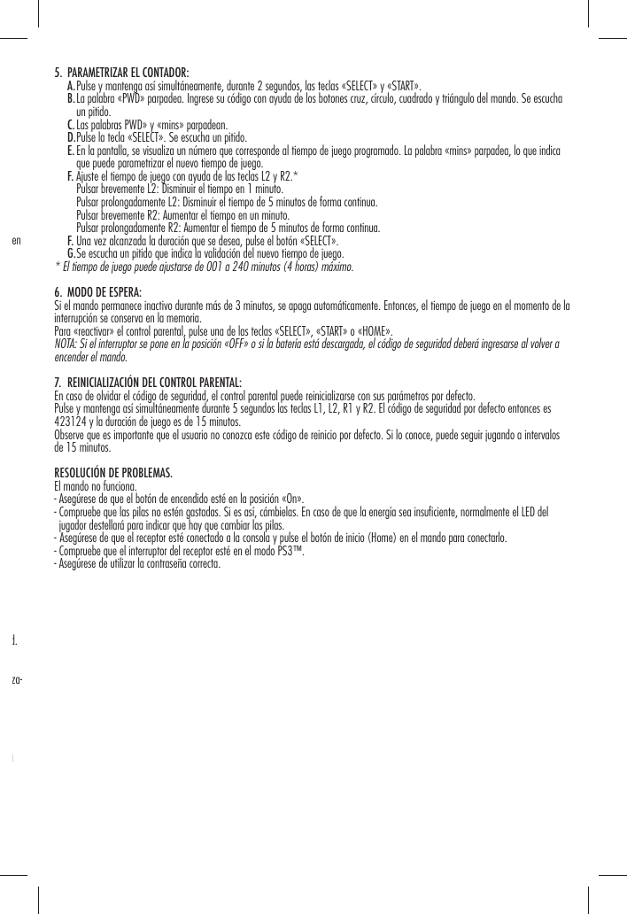 en d. za-a 5.  PARAMETRIZAR EL CONTADOR:   A. Pulse y mantenga así simultáneamente, durante 2 segundos, las teclas «SELECT» y «START».   B.  La palabra «PWD» parpadea. Ingrese su código con ayuda de los botones cruz, círculo, cuadrado y triángulo del mando. Se escucha un pitido.   C. Las palabras PWD» y «mins» parpadean.   D. Pulse la tecla «SELECT». Se escucha un pitido.   E.  En la pantalla, se visualiza un número que corresponde al tiempo de juego programado. La palabra «mins» parpadea, lo que indica que puede parametrizar el nuevo tiempo de juego.   F. Ajuste el tiempo de juego con ayuda de las teclas L2 y R2.*      Pulsar brevemente L2: Disminuir el tiempo en 1 minuto.      Pulsar prolongadamente L2: Disminuir el tiempo de 5 minutos de forma continua.      Pulsar brevemente R2: Aumentar el tiempo en un minuto.      Pulsar prolongadamente R2: Aumentar el tiempo de 5 minutos de forma continua.   F. Una vez alcanzada la duración que se desea, pulse el botón «SELECT».   G. Se escucha un pitido que indica la validación del nuevo tiempo de juego.* El tiempo de juego puede ajustarse de 001 a 240 minutos (4 horas) máximo.6.  MODO DE ESPERA:Si el mando permanece inactivo durante más de 3 minutos, se apaga automáticamente. Entonces, el tiempo de juego en el momento de la interrupción se conserva en la memoria.Para «reactivar» el control parental, pulse una de las teclas «SELECT», «START» o «HOME».NOTA: Si el interruptor se pone en la posición «OFF» o si la batería está descargada, el código de seguridad deberá ingresarse al volver a encender el mando.7.  REINICIALIZACIÓN DEL CONTROL PARENTAL:En caso de olvidar el código de seguridad, el control parental puede reinicializarse con sus parámetros por defecto.Pulse y mantenga así simultáneamente durante 5 segundos las teclas L1, L2, R1 y R2. El código de seguridad por defecto entonces es 423124 y la duración de juego es de 15 minutos.Observe que es importante que el usuario no conozca este código de reinicio por defecto. Si lo conoce, puede seguir jugando a intervalos de 15 minutos.RESOLUCIÓN DE PROBLEMAS. El mando no funciona.- Asegúrese de que el botón de encendido esté en la posición «On».-  Compruebe que las pilas no estén gastadas. Si es así, cámbielas. En caso de que la energía sea insuﬁ ciente, normalmente el LED del jugador destellará para indicar que hay que cambiar las pilas.-  Asegúrese de que el receptor esté conectado a la consola y pulse el botón de inicio (Home) en el mando para conectarlo.- Compruebe que el interruptor del receptor esté en el modo PS3™.- Asegúrese de utilizar la contraseña correcta.