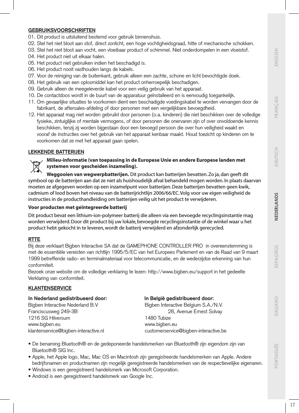        PORTUGUÊS  ITALIANO   ESPAGÑOL  NEDERLANDS  DEUTSCH  FRANÇAIS   ENGLISHGEBRUIKSVOORSCHRIFTEN01. Dit product is uitsluitend bestemd voor gebruik binnenshuis.02.  Stel het niet bloot aan stof, direct zonlicht, een hoge vochtigheidsgraad, hitte of mechanische schokken.03.  Stel het niet bloot aan vocht, een vloeibaar product of schimmel. Niet onderdompelen in een vloeistof.04. Het product niet uit elkaar halen.05. Het product niet gebruiken indien het beschadigd is.06. Het product nooit vasthouden langs de kabels.07.  Voor de reiniging van de buitenkant, gebruik alleen een zachte, schone en licht bevochtigde doek. 08. Het gebruik van een oplosmiddel kan het product onherroepelijk beschadigen.09. Gebruik alleen de meegeleverde kabel voor een veilig gebruik van het apparaat.10.  De contactdoos wordt in de buurt van de apparatuur geïnstalleerd en is eenvoudig toegankelijk.11.  Om gevaarlijke situaties te voorkomen dient een beschadigde voedingskabel te worden vervangen door de fabrikant, de aftersales-afdeling of door personen met een vergelijkbare bevoegdheid.12.  Het apparaat mag niet worden gebruikt door personen (o.a. kinderen) die niet beschikken over de volledige fysieke, zintuiglijke of mentale vermogens, of door personen die onervaren zijn of over onvoldoende kennis beschikken, tenzij zij worden bijgestaan door een bevoegd persoon die over hun veiligheid waakt en vooraf de instructies over het gebruik van het apparaat kenbaar maakt. Houd toezicht op kinderen om te voorkomen dat ze met het apparaat gaan spelen.LEKKENDE BATTERIJENMilieu-informatie (van toepassing in de Europese Unie en andere Europese landen met systemen voor gescheiden inzameling).Weggooien van wegwerpbatterijen. Dit product kan batterijen bevatten. Zo ja, dan geeft dit symbool op de batterijen aan dat ze niet als huishoudelijk afval behandeld mogen worden. In plaats daarvan moeten ze afgegeven worden op een inzamelpunt voor batterijen. Deze batterijen bevatten geen kwik, cadmium of lood boven het niveau van de batterijrichtlijn 2006/66/EC. Volg voor uw eigen veiligheid de instructies in de producthandleiding om batterijen veilig uit het product te verwijderen.Voor producten met geïntegreerde batterij Dit product bevat een lithium-ion-polymeer batterij die alleen via een bevoegde recyclingsinstantie mag worden verwijderd. Door dit product bij uw lokale, bevoegde recyclingsinstantie of de winkel waar u het product hebt gekocht in te leveren, wordt de batterij verwijderd en afzonderlijk gerecycled.RTTEBij deze verklaart Bigben Interactive SA dat de GAMEPHONE CONTROLLER PRO  in overeenstemming is met de essentiële vereisten van richtlijn 1995/5/EC van het Europees Parlement en van de Raad van 9 maart 1999 betreffende radio- en terminalmateriaal voor telecommunicatie, en de wederzijdse erkenning van hun conformiteit. Bezoek onze website om de volledige verklaring te lezen: http://www.bigben.eu/support in het gedeelte Verklaring van conformiteit.KLANTENSERVICEIn Nederland gedistribueerd door:                           In België gedistribueerd door:Bigben Interactive Nederland B.V     Bigben Interactive Belgium S.A./N.V.Franciscusweg 249-3B        28, Avenue Ernest Solvay1216 SG Hilversum        1480 Tubizewww.bigben.eu    www.bigben.euklantenservice@bigben-interactive.nl   customerservice@bigben-interactive.be•  De benaming Bluetooth® en de gedeponeerde handelsmerken van Bluetooth® zijn eigendom zijn van Bluetooth® SIG Inc.•  Apple, het Apple logo, Mac, Mac OS en Macintosh zijn geregistreerde handelsmerken van Apple. Andere bedrijfsnamen en productnamen zijn mogelijk geregistreerde handelsmerken van de respectievelijke eigenaren.•  Windows is een geregistreerd handelsmerk van Microsoft Corporation.• Android is een geregistreerd handelsmerk van Google Inc.17